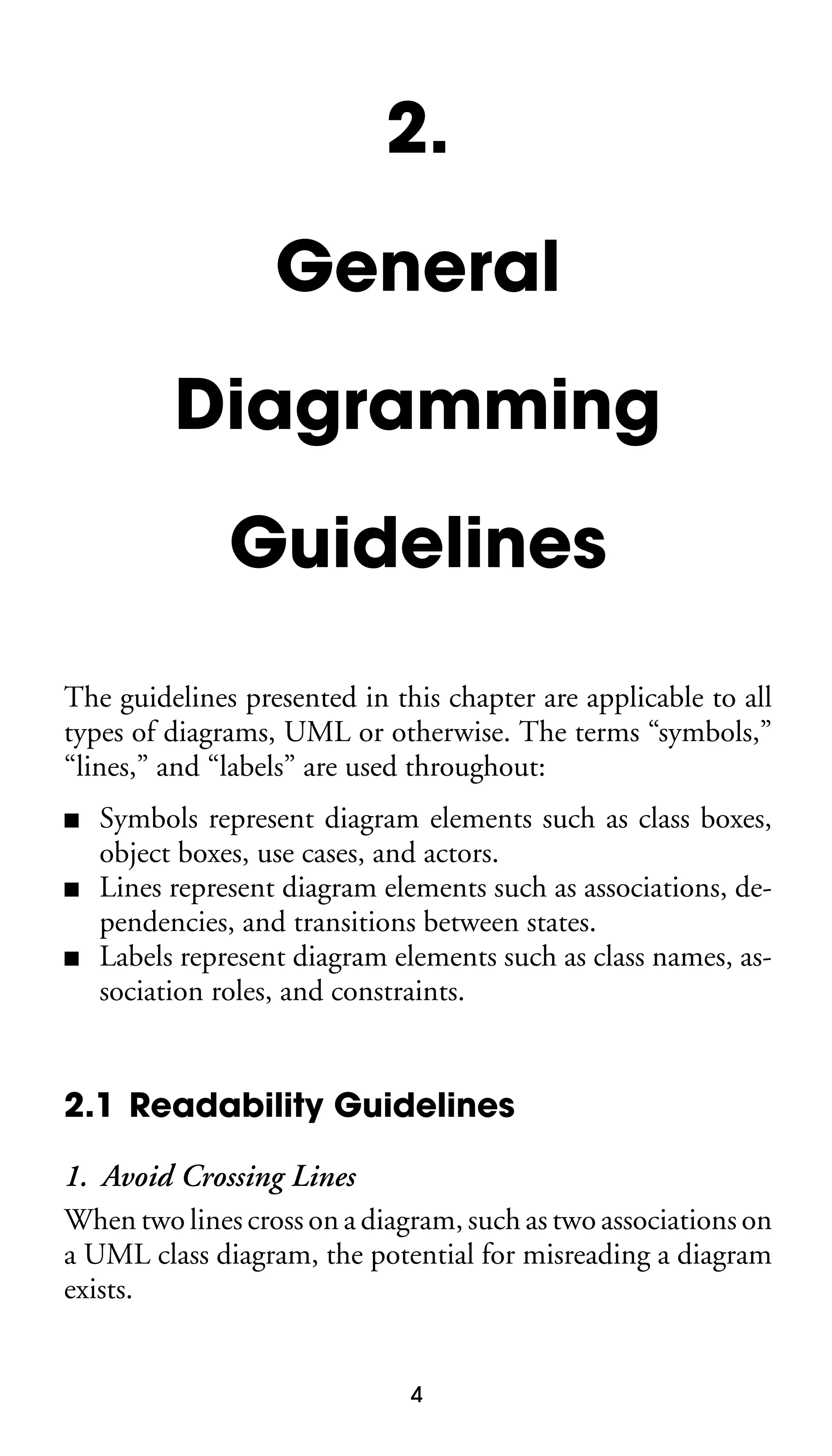 2.
General
Diagramming
Guidelines
The guidelines presented in this chapter are applicable to all
types of diagrams, UML or otherwise. The terms “symbols,”
“lines,” and “labels” are used throughout:
■
■
■

Symbols represent diagram elements such as class boxes,
object boxes, use cases, and actors.
Lines represent diagram elements such as associations, dependencies, and transitions between states.
Labels represent diagram elements such as class names, association roles, and constraints.

2.1 Readability Guidelines
1. Avoid Crossing Lines
When two lines cross on a diagram, such as two associations on
a UML class diagram, the potential for misreading a diagram
exists.

4

 