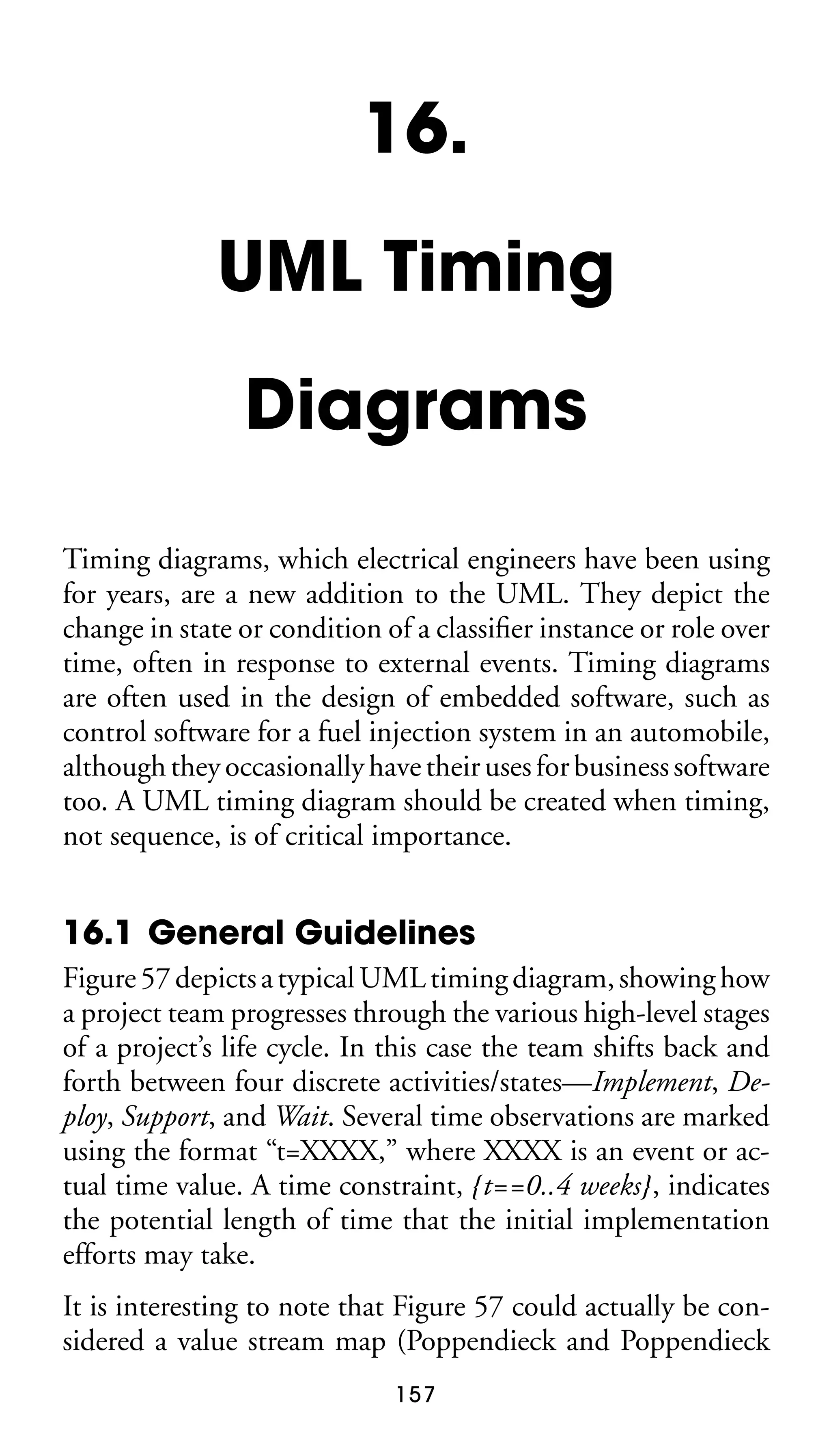 16.
UML Timing
Diagrams
Timing diagrams, which electrical engineers have been using
for years, are a new addition to the UML. They depict the
change in state or condition of a classiﬁer instance or role over
time, often in response to external events. Timing diagrams
are often used in the design of embedded software, such as
control software for a fuel injection system in an automobile,
although they occasionally have their uses for business software
too. A UML timing diagram should be created when timing,
not sequence, is of critical importance.

16.1 General Guidelines
Figure 57 depicts a typical UML timing diagram, showing how
a project team progresses through the various high-level stages
of a project’s life cycle. In this case the team shifts back and
forth between four discrete activities/states—Implement, Deploy, Support, and Wait. Several time observations are marked
using the format “t=XXXX,” where XXXX is an event or actual time value. A time constraint, {t==0..4 weeks}, indicates
the potential length of time that the initial implementation
efforts may take.
It is interesting to note that Figure 57 could actually be considered a value stream map (Poppendieck and Poppendieck
157

 