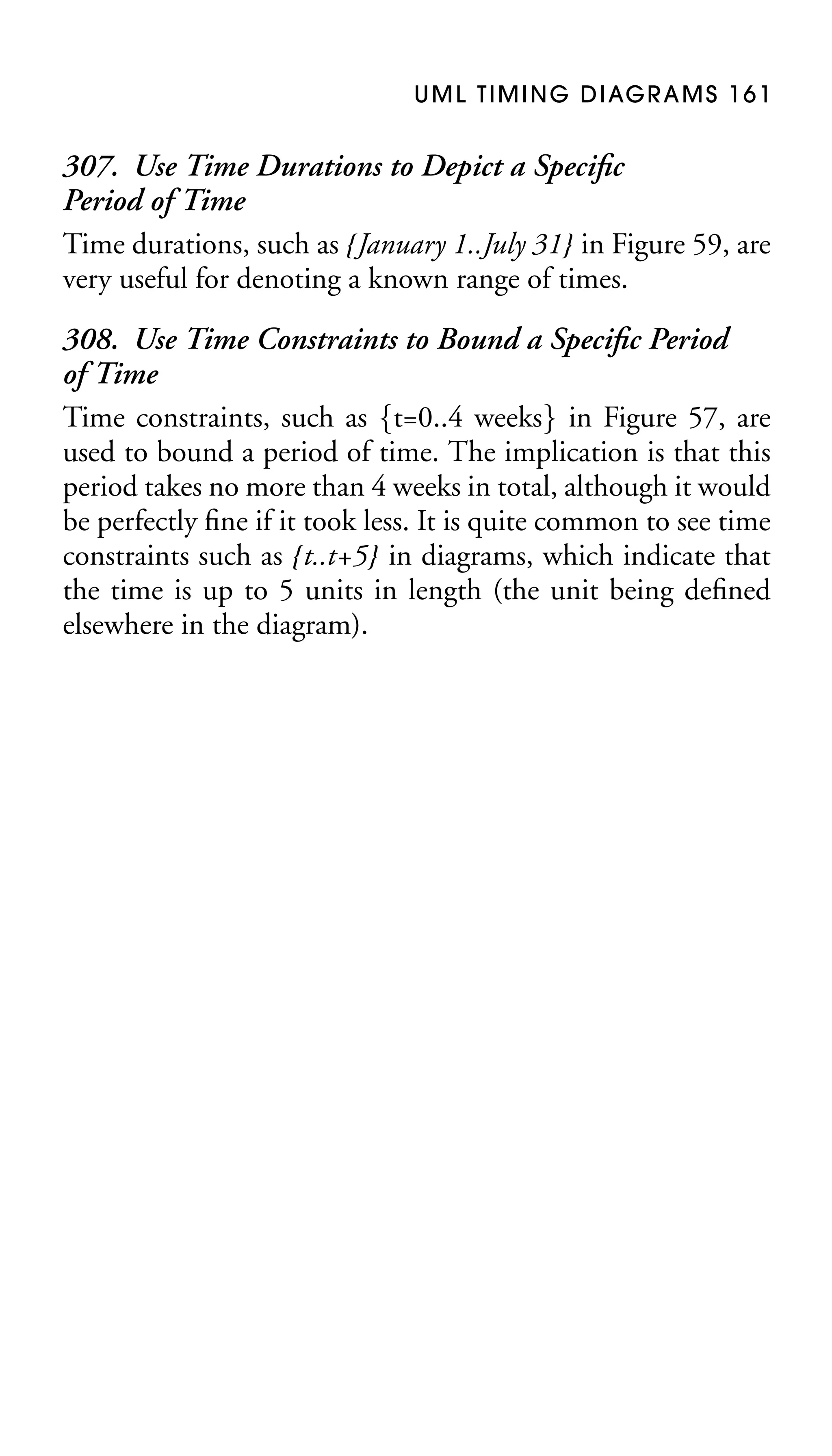 U M L T I M I N G D I AG R A M S 1 6 1

307. Use Time Durations to Depict a Speciﬁc
Period of Time
Time durations, such as {January 1..July 31} in Figure 59, are
very useful for denoting a known range of times.
308. Use Time Constraints to Bound a Speciﬁc Period
of Time
Time constraints, such as {t=0..4 weeks} in Figure 57, are
used to bound a period of time. The implication is that this
period takes no more than 4 weeks in total, although it would
be perfectly ﬁne if it took less. It is quite common to see time
constraints such as {t..t+5} in diagrams, which indicate that
the time is up to 5 units in length (the unit being deﬁned
elsewhere in the diagram).

 