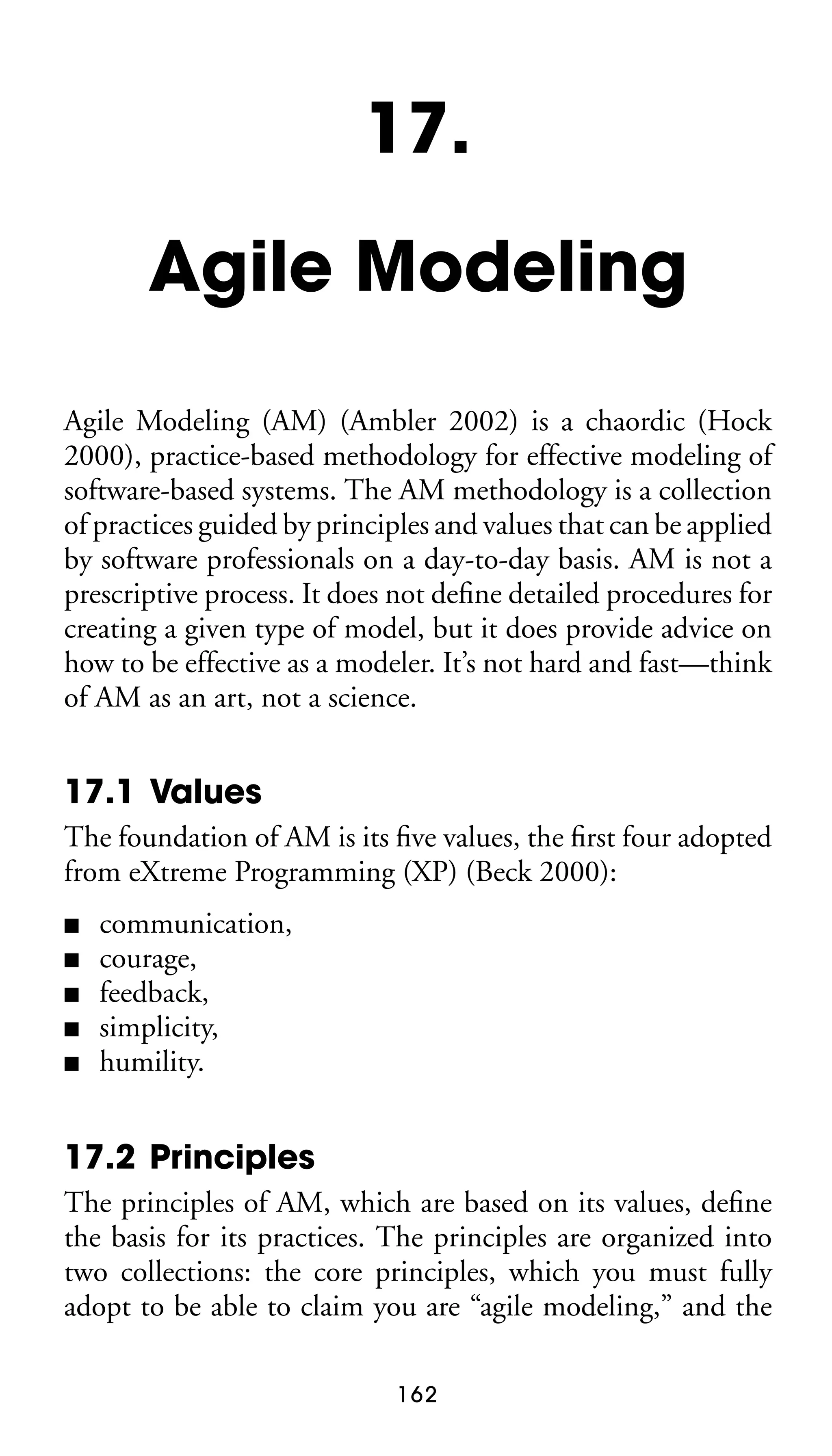 17.
Agile Modeling
Agile Modeling (AM) (Ambler 2002) is a chaordic (Hock
2000), practice-based methodology for effective modeling of
software-based systems. The AM methodology is a collection
of practices guided by principles and values that can be applied
by software professionals on a day-to-day basis. AM is not a
prescriptive process. It does not deﬁne detailed procedures for
creating a given type of model, but it does provide advice on
how to be effective as a modeler. It’s not hard and fast—think
of AM as an art, not a science.

17.1 Values
The foundation of AM is its ﬁve values, the ﬁrst four adopted
from eXtreme Programming (XP) (Beck 2000):
■
■
■
■
■

communication,
courage,
feedback,
simplicity,
humility.

17.2 Principles
The principles of AM, which are based on its values, deﬁne
the basis for its practices. The principles are organized into
two collections: the core principles, which you must fully
adopt to be able to claim you are “agile modeling,” and the
162

 