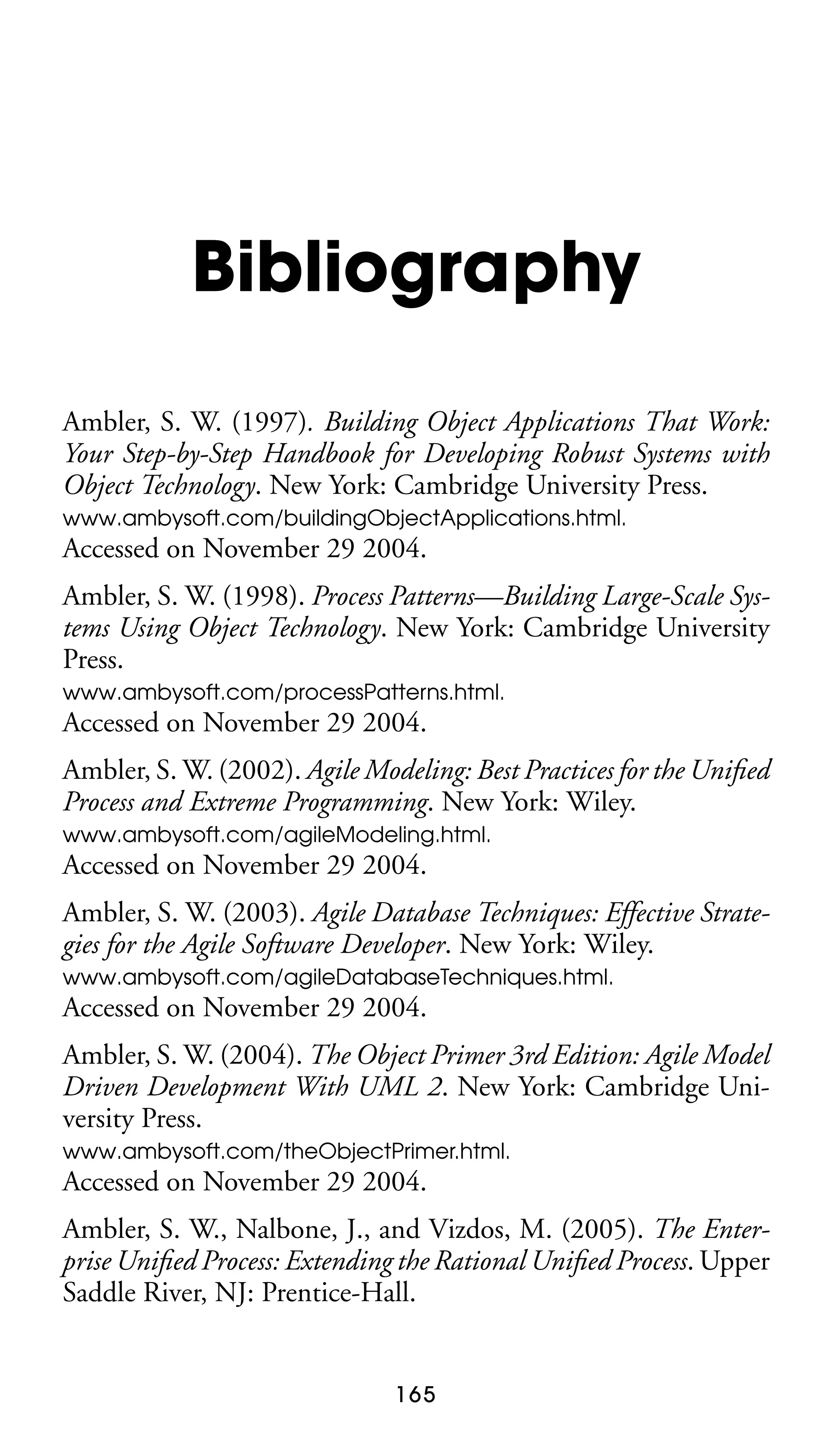Bibliography
Ambler, S. W. (1997). Building Object Applications That Work:
Your Step-by-Step Handbook for Developing Robust Systems with
Object Technology. New York: Cambridge University Press.
www.ambysoft.com/buildingObjectApplications.html.

Accessed on November 29 2004.
Ambler, S. W. (1998). Process Patterns—Building Large-Scale Systems Using Object Technology. New York: Cambridge University
Press.
www.ambysoft.com/processPatterns.html.

Accessed on November 29 2004.
Ambler, S. W. (2002). Agile Modeling: Best Practices for the Uniﬁed
Process and Extreme Programming. New York: Wiley.
www.ambysoft.com/agileModeling.html.

Accessed on November 29 2004.
Ambler, S. W. (2003). Agile Database Techniques: Effective Strategies for the Agile Software Developer. New York: Wiley.
www.ambysoft.com/agileDatabaseTechniques.html.

Accessed on November 29 2004.
Ambler, S. W. (2004). The Object Primer 3rd Edition: Agile Model
Driven Development With UML 2. New York: Cambridge University Press.
www.ambysoft.com/theObjectPrimer.html.

Accessed on November 29 2004.
Ambler, S. W., Nalbone, J., and Vizdos, M. (2005). The Enterprise Uniﬁed Process: Extending the Rational Uniﬁed Process. Upper
Saddle River, NJ: Prentice-Hall.

165

 