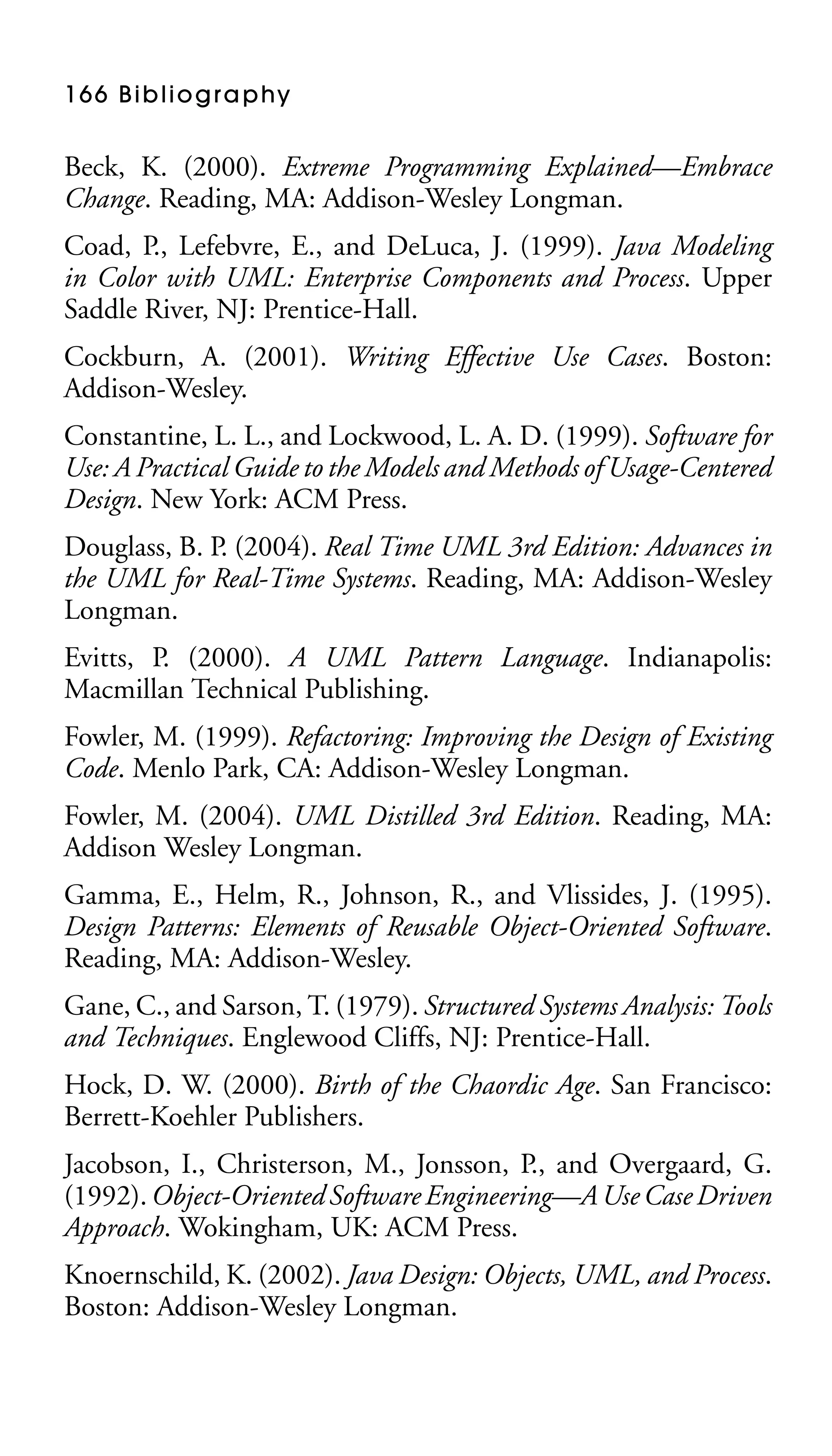 1 6 6 B i b l i o g r a p hy

Beck, K. (2000). Extreme Programming Explained—Embrace
Change. Reading, MA: Addison-Wesley Longman.
Coad, P., Lefebvre, E., and DeLuca, J. (1999). Java Modeling
in Color with UML: Enterprise Components and Process. Upper
Saddle River, NJ: Prentice-Hall.
Cockburn, A. (2001). Writing Effective Use Cases. Boston:
Addison-Wesley.
Constantine, L. L., and Lockwood, L. A. D. (1999). Software for
Use: A Practical Guide to the Models and Methods of Usage-Centered
Design. New York: ACM Press.
Douglass, B. P. (2004). Real Time UML 3rd Edition: Advances in
the UML for Real-Time Systems. Reading, MA: Addison-Wesley
Longman.
Evitts, P. (2000). A UML Pattern Language. Indianapolis:
Macmillan Technical Publishing.
Fowler, M. (1999). Refactoring: Improving the Design of Existing
Code. Menlo Park, CA: Addison-Wesley Longman.
Fowler, M. (2004). UML Distilled 3rd Edition. Reading, MA:
Addison Wesley Longman.
Gamma, E., Helm, R., Johnson, R., and Vlissides, J. (1995).
Design Patterns: Elements of Reusable Object-Oriented Software.
Reading, MA: Addison-Wesley.
Gane, C., and Sarson, T. (1979). Structured Systems Analysis: Tools
and Techniques. Englewood Cliffs, NJ: Prentice-Hall.
Hock, D. W. (2000). Birth of the Chaordic Age. San Francisco:
Berrett-Koehler Publishers.
Jacobson, I., Christerson, M., Jonsson, P., and Overgaard, G.
(1992). Object-Oriented Software Engineering—A Use Case Driven
Approach. Wokingham, UK: ACM Press.
Knoernschild, K. (2002). Java Design: Objects, UML, and Process.
Boston: Addison-Wesley Longman.

 