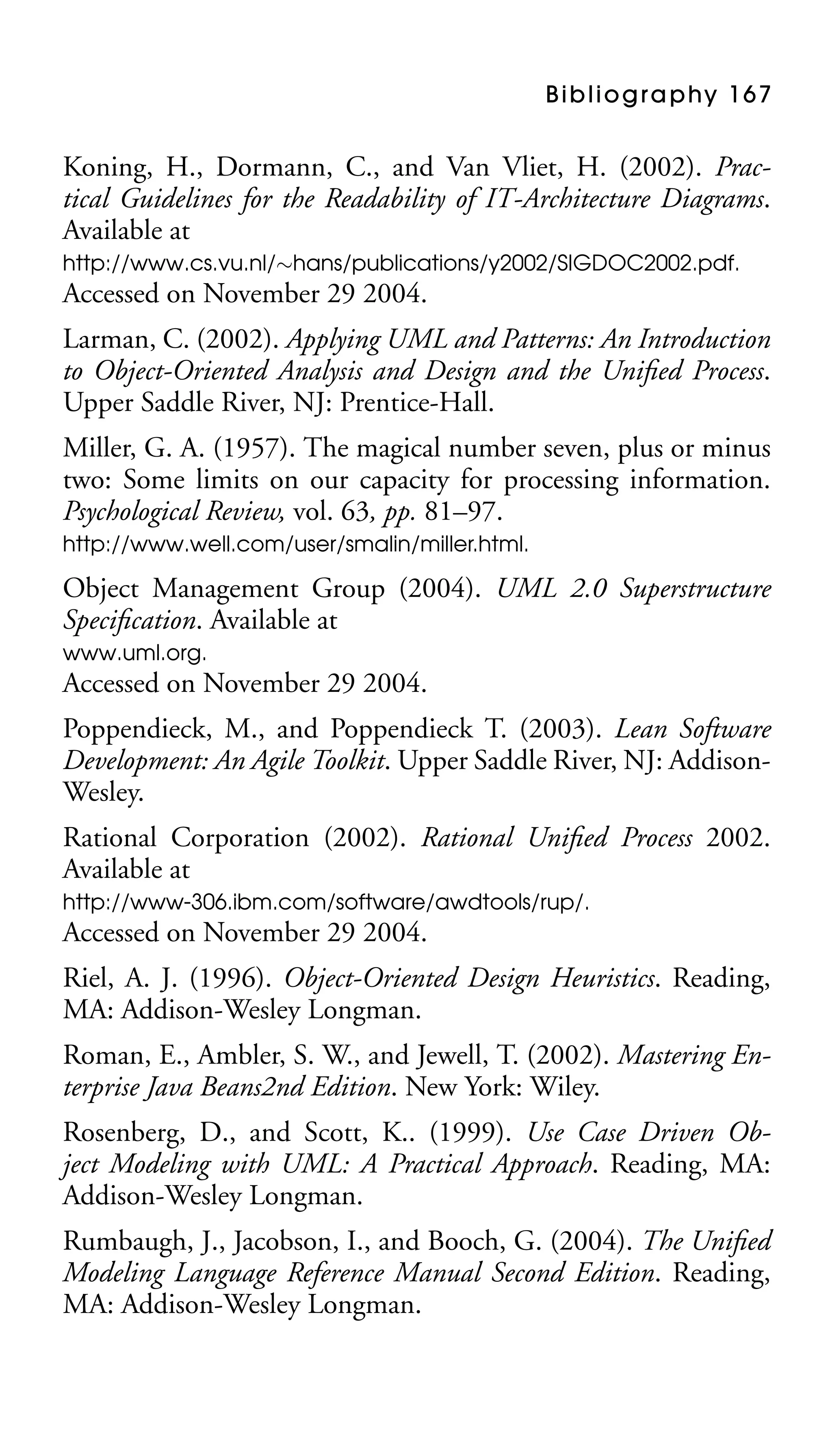 B i b l i o g r a p hy 1 6 7

Koning, H., Dormann, C., and Van Vliet, H. (2002). Practical Guidelines for the Readability of IT-Architecture Diagrams.
Available at
http://www.cs.vu.nl/∼hans/publications/y2002/SIGDOC2002.pdf.

Accessed on November 29 2004.
Larman, C. (2002). Applying UML and Patterns: An Introduction
to Object-Oriented Analysis and Design and the Uniﬁed Process.
Upper Saddle River, NJ: Prentice-Hall.
Miller, G. A. (1957). The magical number seven, plus or minus
two: Some limits on our capacity for processing information.
Psychological Review, vol. 63, pp. 81–97.
http://www.well.com/user/smalin/miller.html.

Object Management Group (2004). UML 2.0 Superstructure
Speciﬁcation. Available at
www.uml.org.

Accessed on November 29 2004.
Poppendieck, M., and Poppendieck T. (2003). Lean Software
Development: An Agile Toolkit. Upper Saddle River, NJ: AddisonWesley.
Rational Corporation (2002). Rational Uniﬁed Process 2002.
Available at
http://www-306.ibm.com/software/awdtools/rup/.

Accessed on November 29 2004.
Riel, A. J. (1996). Object-Oriented Design Heuristics. Reading,
MA: Addison-Wesley Longman.
Roman, E., Ambler, S. W., and Jewell, T. (2002). Mastering Enterprise Java Beans2nd Edition. New York: Wiley.
Rosenberg, D., and Scott, K.. (1999). Use Case Driven Object Modeling with UML: A Practical Approach. Reading, MA:
Addison-Wesley Longman.
Rumbaugh, J., Jacobson, I., and Booch, G. (2004). The Uniﬁed
Modeling Language Reference Manual Second Edition. Reading,
MA: Addison-Wesley Longman.

 