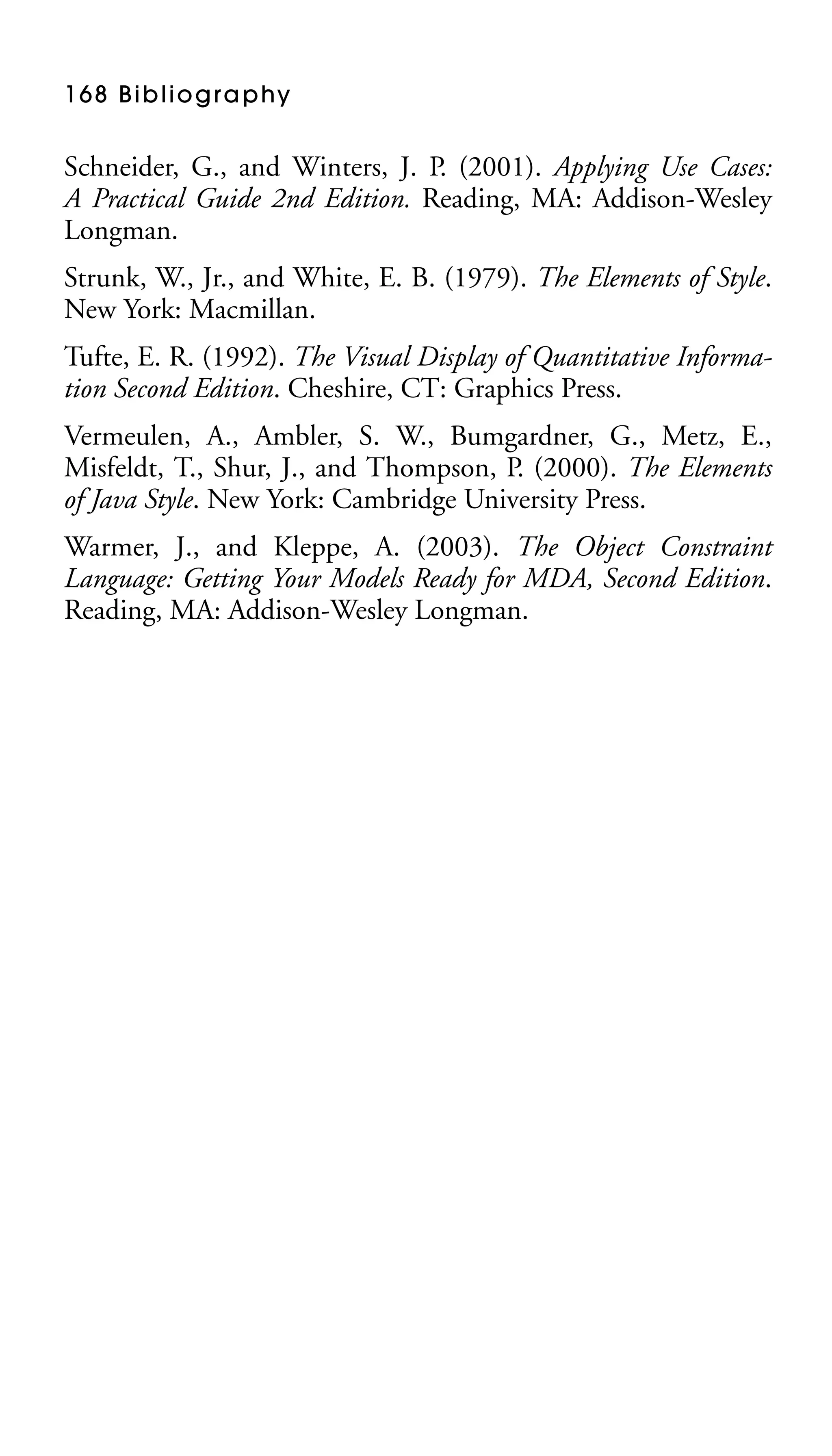 1 6 8 B i b l i o g r a p hy

Schneider, G., and Winters, J. P. (2001). Applying Use Cases:
A Practical Guide 2nd Edition. Reading, MA: Addison-Wesley
Longman.
Strunk, W., Jr., and White, E. B. (1979). The Elements of Style.
New York: Macmillan.
Tufte, E. R. (1992). The Visual Display of Quantitative Information Second Edition. Cheshire, CT: Graphics Press.
Vermeulen, A., Ambler, S. W., Bumgardner, G., Metz, E.,
Misfeldt, T., Shur, J., and Thompson, P. (2000). The Elements
of Java Style. New York: Cambridge University Press.
Warmer, J., and Kleppe, A. (2003). The Object Constraint
Language: Getting Your Models Ready for MDA, Second Edition.
Reading, MA: Addison-Wesley Longman.

 