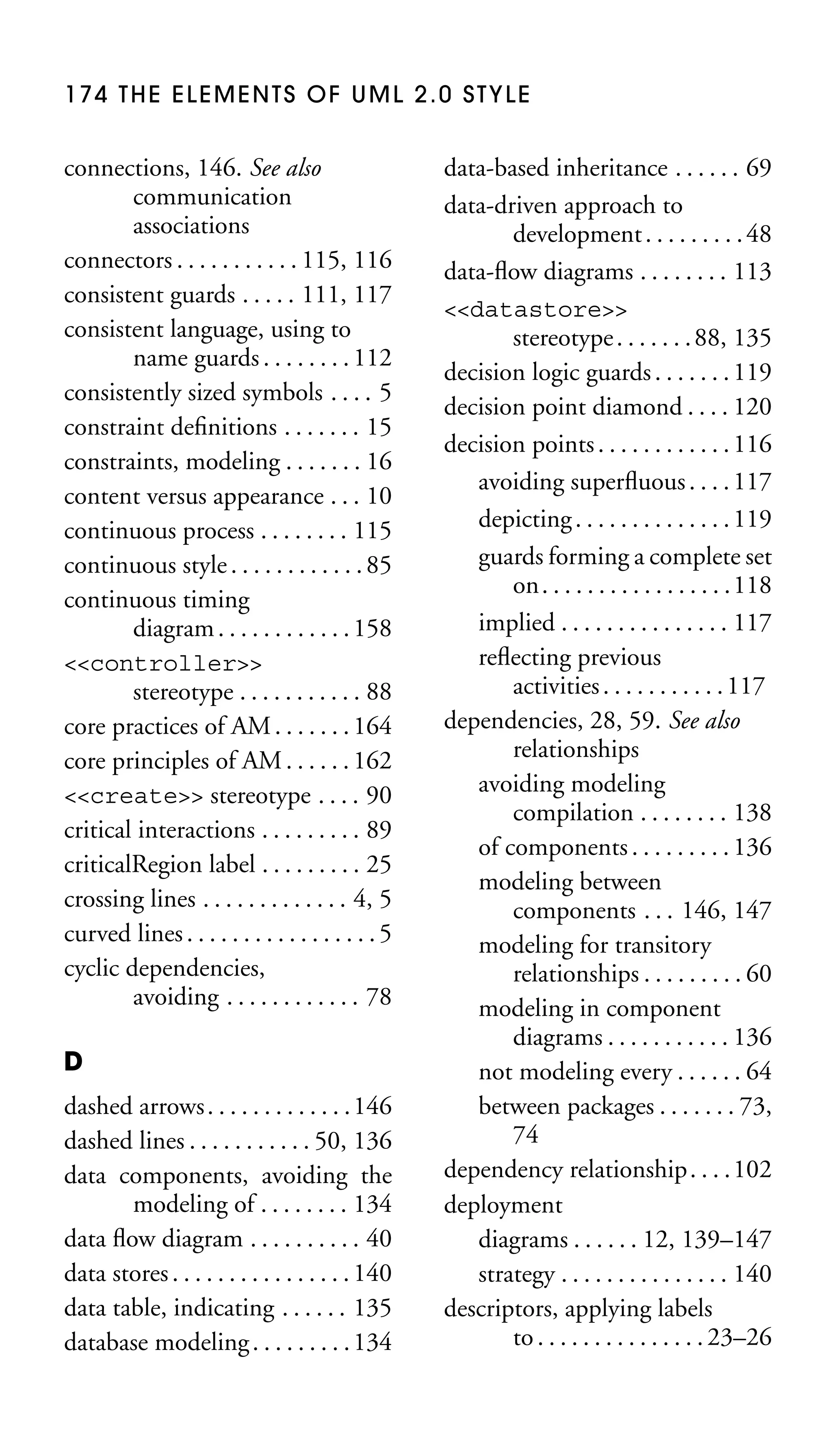 174 THE ELEMENTS OF UML 2.0 STYLE

connections, 146. See also
communication
associations
connectors . . . . . . . . . . . 115, 116
consistent guards . . . . . 111, 117
consistent language, using to
name guards . . . . . . . . 112
consistently sized symbols . . . . 5
constraint deﬁnitions . . . . . . . 15
constraints, modeling . . . . . . . 16
content versus appearance . . . 10
continuous process . . . . . . . . 115
continuous style . . . . . . . . . . . . 85
continuous timing
diagram . . . . . . . . . . . . 158
<<controller>>
stereotype . . . . . . . . . . . 88
core practices of AM . . . . . . . 164
core principles of AM . . . . . . 162
<<create>> stereotype . . . . 90
critical interactions . . . . . . . . . 89
criticalRegion label . . . . . . . . . 25
crossing lines . . . . . . . . . . . . . 4, 5
curved lines . . . . . . . . . . . . . . . . . 5
cyclic dependencies,
avoiding . . . . . . . . . . . . 78
D
dashed arrows . . . . . . . . . . . . . 146
dashed lines . . . . . . . . . . . 50, 136
data components, avoiding the
modeling of . . . . . . . . 134
data ﬂow diagram . . . . . . . . . . 40
data stores . . . . . . . . . . . . . . . . 140
data table, indicating . . . . . . 135
database modeling . . . . . . . . . 134

data-based inheritance . . . . . . 69
data-driven approach to
development . . . . . . . . . 48
data-ﬂow diagrams . . . . . . . . 113
<<datastore>>
stereotype . . . . . . . 88, 135
decision logic guards . . . . . . . 119
decision point diamond . . . . 120
decision points . . . . . . . . . . . . 116
avoiding superﬂuous . . . . 117
depicting . . . . . . . . . . . . . . 119
guards forming a complete set
on. . . . . . . . . . . . . . . . .118
implied . . . . . . . . . . . . . . . 117
reﬂecting previous
activities . . . . . . . . . . . 117
dependencies, 28, 59. See also
relationships
avoiding modeling
compilation . . . . . . . . 138
of components . . . . . . . . . 136
modeling between
components . . . 146, 147
modeling for transitory
relationships . . . . . . . . . 60
modeling in component
diagrams . . . . . . . . . . . 136
not modeling every . . . . . . 64
between packages . . . . . . . 73,
74
dependency relationship. . . .102
deployment
diagrams . . . . . . 12, 139–147
strategy . . . . . . . . . . . . . . . 140
descriptors, applying labels
to . . . . . . . . . . . . . . . 23–26

 