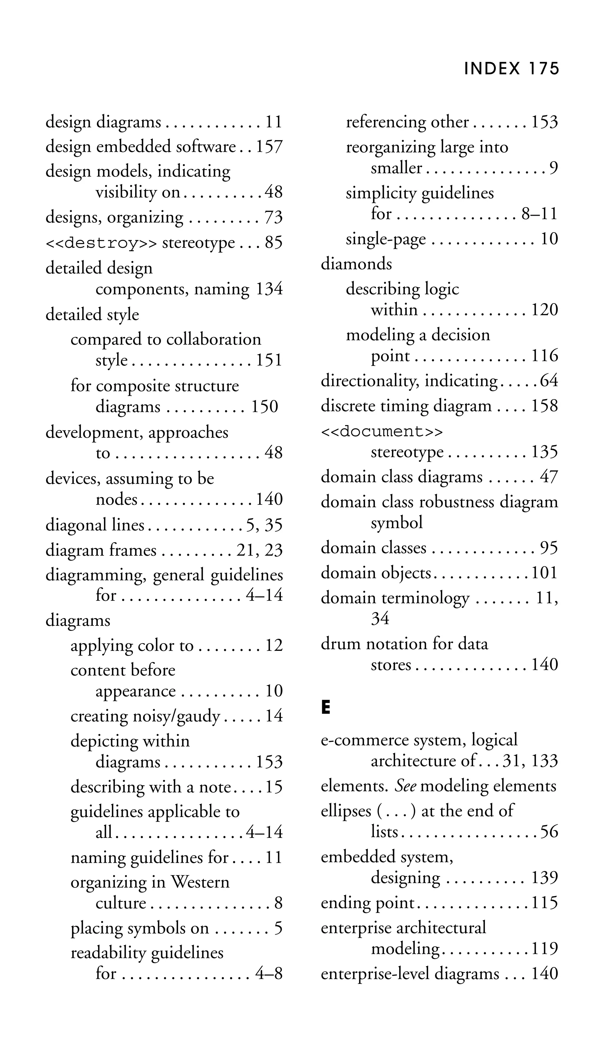 INDEX 175

design diagrams . . . . . . . . . . . . 11
design embedded software . . 157
design models, indicating
visibility on . . . . . . . . . . 48
designs, organizing . . . . . . . . . 73
<<destroy>> stereotype . . . 85
detailed design
components, naming 134
detailed style
compared to collaboration
style . . . . . . . . . . . . . . . 151
for composite structure
diagrams . . . . . . . . . . 150
development, approaches
to . . . . . . . . . . . . . . . . . . 48
devices, assuming to be
nodes . . . . . . . . . . . . . . 140
diagonal lines . . . . . . . . . . . . 5, 35
diagram frames . . . . . . . . . 21, 23
diagramming, general guidelines
for . . . . . . . . . . . . . . . 4–14
diagrams
applying color to . . . . . . . . 12
content before
appearance . . . . . . . . . . 10
creating noisy/gaudy . . . . . 14
depicting within
diagrams . . . . . . . . . . . 153
describing with a note . . . . 15
guidelines applicable to
all . . . . . . . . . . . . . . . . 4–14
naming guidelines for . . . . 11
organizing in Western
culture . . . . . . . . . . . . . . . 8
placing symbols on . . . . . . . 5
readability guidelines
for . . . . . . . . . . . . . . . . 4–8

referencing other . . . . . . . 153
reorganizing large into
smaller . . . . . . . . . . . . . . . 9
simplicity guidelines
for . . . . . . . . . . . . . . . 8–11
single-page . . . . . . . . . . . . . 10
diamonds
describing logic
within . . . . . . . . . . . . . 120
modeling a decision
point . . . . . . . . . . . . . . 116
directionality, indicating . . . . . 64
discrete timing diagram . . . . 158
<<document>>
stereotype . . . . . . . . . . 135
domain class diagrams . . . . . . 47
domain class robustness diagram
symbol
domain classes . . . . . . . . . . . . . 95
domain objects. . . . . . . . . . . .101
domain terminology . . . . . . . 11,
34
drum notation for data
stores . . . . . . . . . . . . . . 140
E
e-commerce system, logical
architecture of . . . 31, 133
elements. See modeling elements
ellipses ( . . . ) at the end of
lists . . . . . . . . . . . . . . . . . 56
embedded system,
designing . . . . . . . . . . 139
ending point . . . . . . . . . . . . . . 115
enterprise architectural
modeling. . . . . . . . . . .119
enterprise-level diagrams . . . 140

 