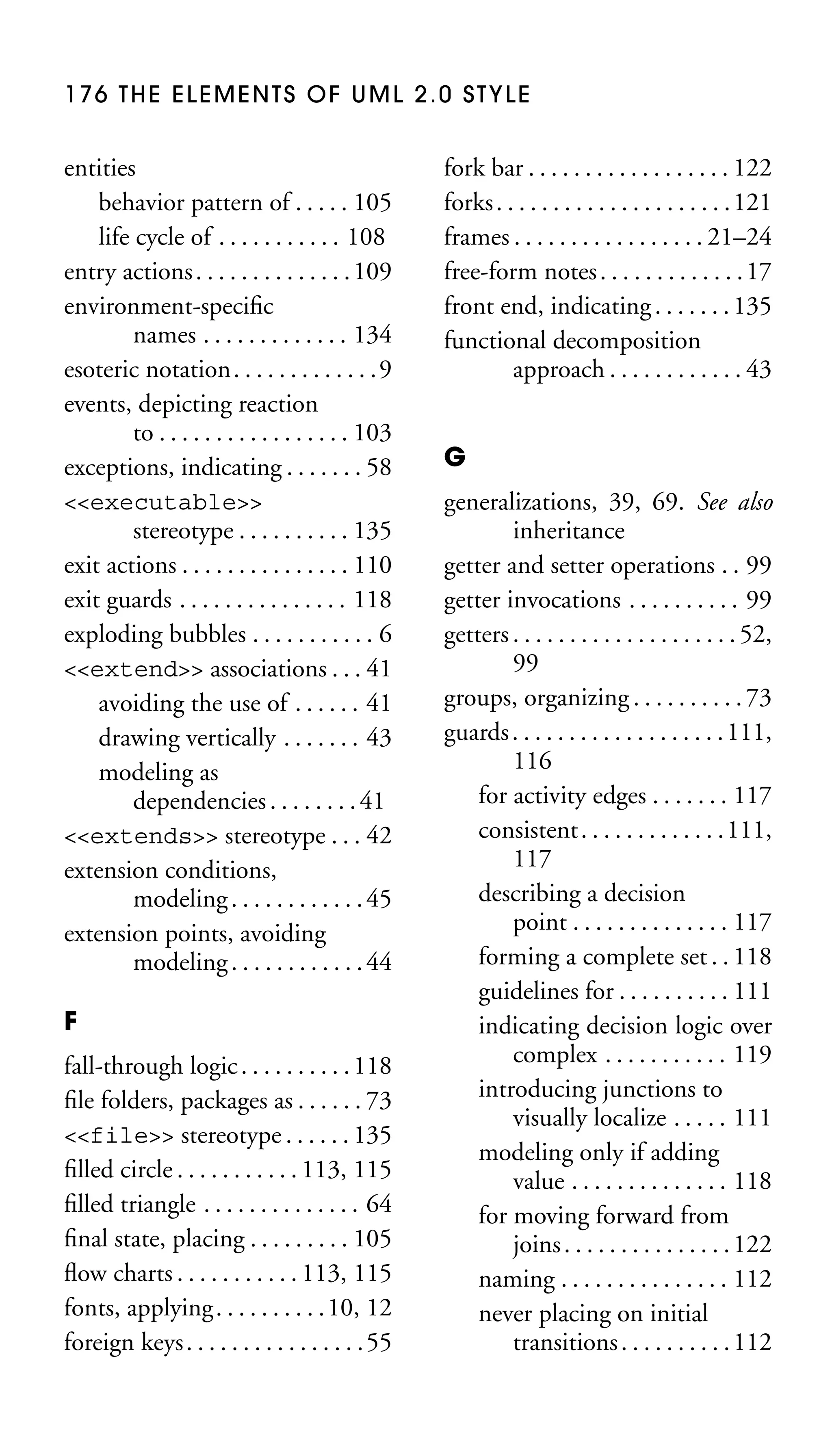176 THE ELEMENTS OF UML 2.0 STYLE

entities
behavior pattern of . . . . . 105
life cycle of . . . . . . . . . . . 108
entry actions . . . . . . . . . . . . . . 109
environment-speciﬁc
names . . . . . . . . . . . . . 134
esoteric notation. . . . . . . . . . . . .9
events, depicting reaction
to . . . . . . . . . . . . . . . . . 103
exceptions, indicating . . . . . . . 58
<<executable>>
stereotype . . . . . . . . . . 135
exit actions . . . . . . . . . . . . . . . 110
exit guards . . . . . . . . . . . . . . . 118
exploding bubbles . . . . . . . . . . . 6
<<extend>> associations . . . 41
avoiding the use of . . . . . . 41
drawing vertically . . . . . . . 43
modeling as
dependencies . . . . . . . . 41
<<extends>> stereotype . . . 42
extension conditions,
modeling . . . . . . . . . . . . 45
extension points, avoiding
modeling . . . . . . . . . . . . 44
F
fall-through logic . . . . . . . . . . 118
ﬁle folders, packages as . . . . . . 73
<<file>> stereotype . . . . . . 135
ﬁlled circle . . . . . . . . . . . 113, 115
ﬁlled triangle . . . . . . . . . . . . . . 64
ﬁnal state, placing . . . . . . . . . 105
ﬂow charts . . . . . . . . . . . 113, 115
fonts, applying. . . . . . . . . .10, 12
foreign keys . . . . . . . . . . . . . . . . 55

fork bar . . . . . . . . . . . . . . . . . . 122
forks . . . . . . . . . . . . . . . . . . . . . 121
frames . . . . . . . . . . . . . . . . . 21–24
free-form notes . . . . . . . . . . . . . 17
front end, indicating . . . . . . . 135
functional decomposition
approach . . . . . . . . . . . . 43
G
generalizations, 39, 69. See also
inheritance
getter and setter operations . . 99
getter invocations . . . . . . . . . . 99
getters . . . . . . . . . . . . . . . . . . . . 52,
99
groups, organizing . . . . . . . . . . 73
guards . . . . . . . . . . . . . . . . . . . 111,
116
for activity edges . . . . . . . 117
consistent . . . . . . . . . . . . . 111,
117
describing a decision
point . . . . . . . . . . . . . . 117
forming a complete set . . 118
guidelines for . . . . . . . . . . 111
indicating decision logic over
complex . . . . . . . . . . . 119
introducing junctions to
visually localize . . . . . 111
modeling only if adding
value . . . . . . . . . . . . . . 118
for moving forward from
joins . . . . . . . . . . . . . . . 122
naming . . . . . . . . . . . . . . . 112
never placing on initial
transitions . . . . . . . . . . 112

 