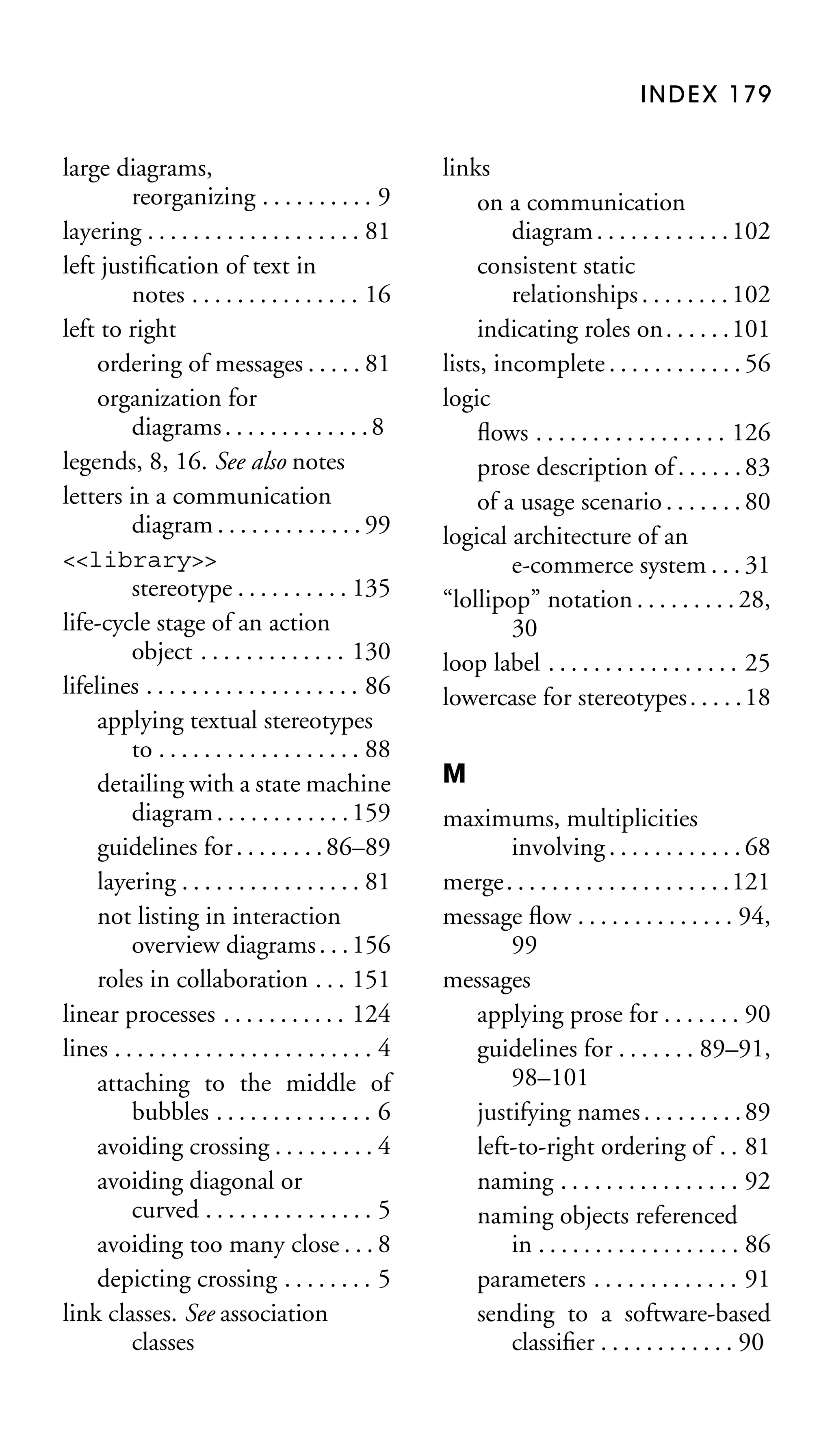 INDEX 179

large diagrams,
reorganizing . . . . . . . . . . 9
layering . . . . . . . . . . . . . . . . . . . 81
left justiﬁcation of text in
notes . . . . . . . . . . . . . . . 16
left to right
ordering of messages . . . . . 81
organization for
diagrams . . . . . . . . . . . . . 8
legends, 8, 16. See also notes
letters in a communication
diagram . . . . . . . . . . . . . 99
<<library>>
stereotype . . . . . . . . . . 135
life-cycle stage of an action
object . . . . . . . . . . . . . 130
lifelines . . . . . . . . . . . . . . . . . . . 86
applying textual stereotypes
to . . . . . . . . . . . . . . . . . . 88
detailing with a state machine
diagram . . . . . . . . . . . . 159
guidelines for . . . . . . . . 86–89
layering . . . . . . . . . . . . . . . . 81
not listing in interaction
overview diagrams . . . 156
roles in collaboration . . . 151
linear processes . . . . . . . . . . . 124
lines . . . . . . . . . . . . . . . . . . . . . . . 4
attaching to the middle of
bubbles . . . . . . . . . . . . . . 6
avoiding crossing . . . . . . . . . 4
avoiding diagonal or
curved . . . . . . . . . . . . . . . 5
avoiding too many close . . . 8
depicting crossing . . . . . . . . 5
link classes. See association
classes

links
on a communication
diagram . . . . . . . . . . . . 102
consistent static
relationships . . . . . . . . 102
indicating roles on . . . . . . 101
lists, incomplete . . . . . . . . . . . . 56
logic
ﬂows . . . . . . . . . . . . . . . . . 126
prose description of . . . . . . 83
of a usage scenario . . . . . . . 80
logical architecture of an
e-commerce system . . . 31
“lollipop” notation . . . . . . . . . 28,
30
loop label . . . . . . . . . . . . . . . . . 25
lowercase for stereotypes . . . . . 18
M
maximums, multiplicities
involving . . . . . . . . . . . . 68
merge. . . . . . . . . . . . . . . . . . . .121
message ﬂow . . . . . . . . . . . . . . 94,
99
messages
applying prose for . . . . . . . 90
guidelines for . . . . . . . 89–91,
98–101
justifying names . . . . . . . . . 89
left-to-right ordering of . . 81
naming . . . . . . . . . . . . . . . . 92
naming objects referenced
in . . . . . . . . . . . . . . . . . . 86
parameters . . . . . . . . . . . . . 91
sending to a software-based
classiﬁer . . . . . . . . . . . . 90

 