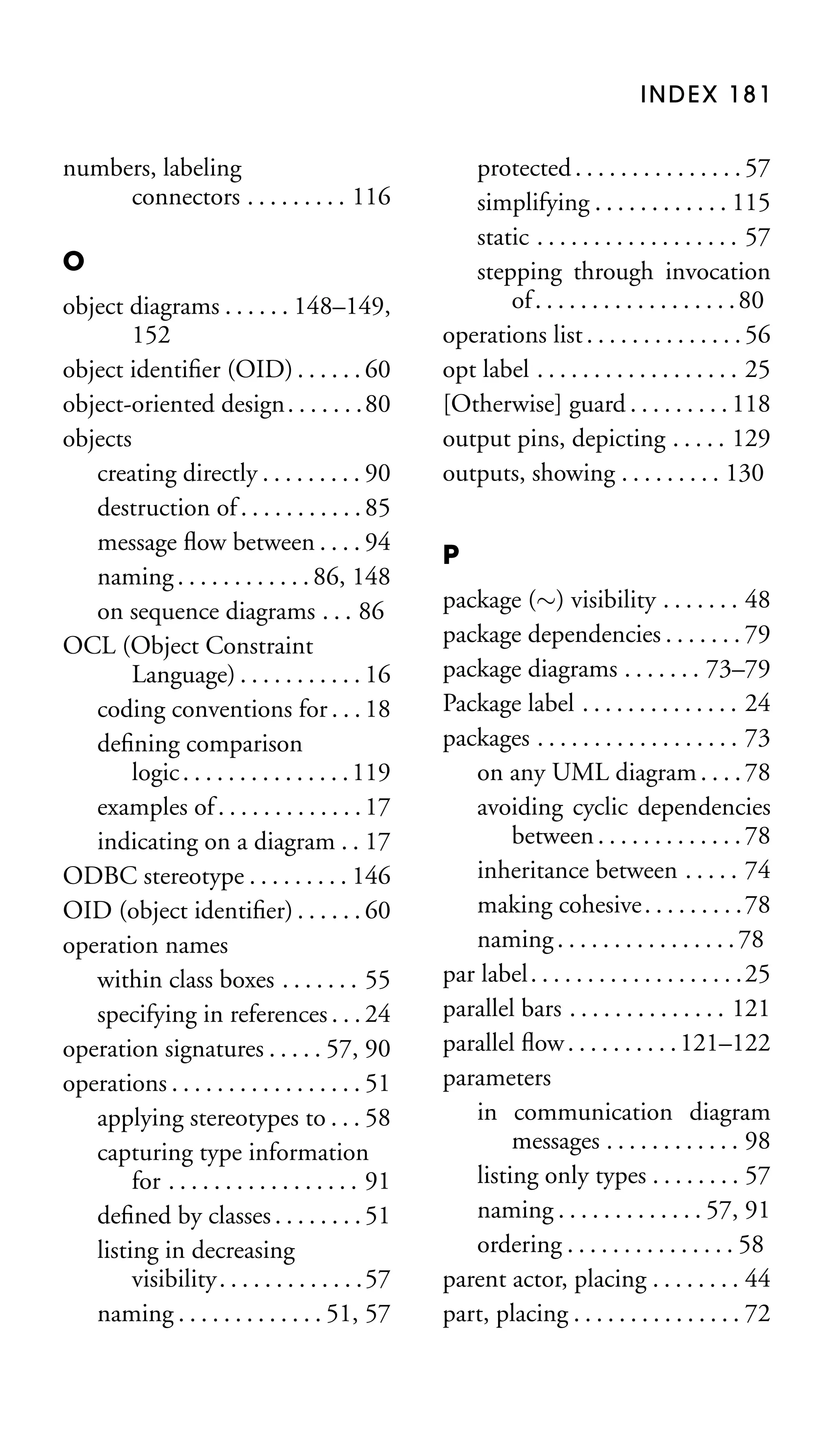 INDEX 181

numbers, labeling
connectors . . . . . . . . . 116
O
object diagrams . . . . . . 148–149,
152
object identiﬁer (OID) . . . . . . 60
object-oriented design . . . . . . .80
objects
creating directly . . . . . . . . . 90
destruction of . . . . . . . . . . . 85
message ﬂow between . . . . 94
naming . . . . . . . . . . . . 86, 148
on sequence diagrams . . . 86
OCL (Object Constraint
Language) . . . . . . . . . . . 16
coding conventions for . . . 18
deﬁning comparison
logic . . . . . . . . . . . . . . . 119
examples of . . . . . . . . . . . . . 17
indicating on a diagram . . 17
ODBC stereotype . . . . . . . . . 146
OID (object identiﬁer) . . . . . . 60
operation names
within class boxes . . . . . . . 55
specifying in references . . . 24
operation signatures . . . . . 57, 90
operations . . . . . . . . . . . . . . . . . 51
applying stereotypes to . . . 58
capturing type information
for . . . . . . . . . . . . . . . . . 91
deﬁned by classes . . . . . . . . 51
listing in decreasing
visibility. . . . . . . . . . . . .57
naming . . . . . . . . . . . . . 51, 57

protected . . . . . . . . . . . . . . . 57
simplifying . . . . . . . . . . . . 115
static . . . . . . . . . . . . . . . . . . 57
stepping through invocation
of . . . . . . . . . . . . . . . . . . 80
operations list . . . . . . . . . . . . . . 56
opt label . . . . . . . . . . . . . . . . . . 25
[Otherwise] guard . . . . . . . . . 118
output pins, depicting . . . . . 129
outputs, showing . . . . . . . . . 130
P
package (∼) visibility . . . . . . . 48
package dependencies . . . . . . . 79
package diagrams . . . . . . . 73–79
Package label . . . . . . . . . . . . . . 24
packages . . . . . . . . . . . . . . . . . . 73
on any UML diagram . . . . 78
avoiding cyclic dependencies
between . . . . . . . . . . . . . 78
inheritance between . . . . . 74
making cohesive . . . . . . . . . 78
naming . . . . . . . . . . . . . . . . 78
par label . . . . . . . . . . . . . . . . . . . 25
parallel bars . . . . . . . . . . . . . . 121
parallel ﬂow . . . . . . . . . . 121–122
parameters
in communication diagram
messages . . . . . . . . . . . . 98
listing only types . . . . . . . . 57
naming . . . . . . . . . . . . . 57, 91
ordering . . . . . . . . . . . . . . . 58
parent actor, placing . . . . . . . . 44
part, placing . . . . . . . . . . . . . . . 72

 