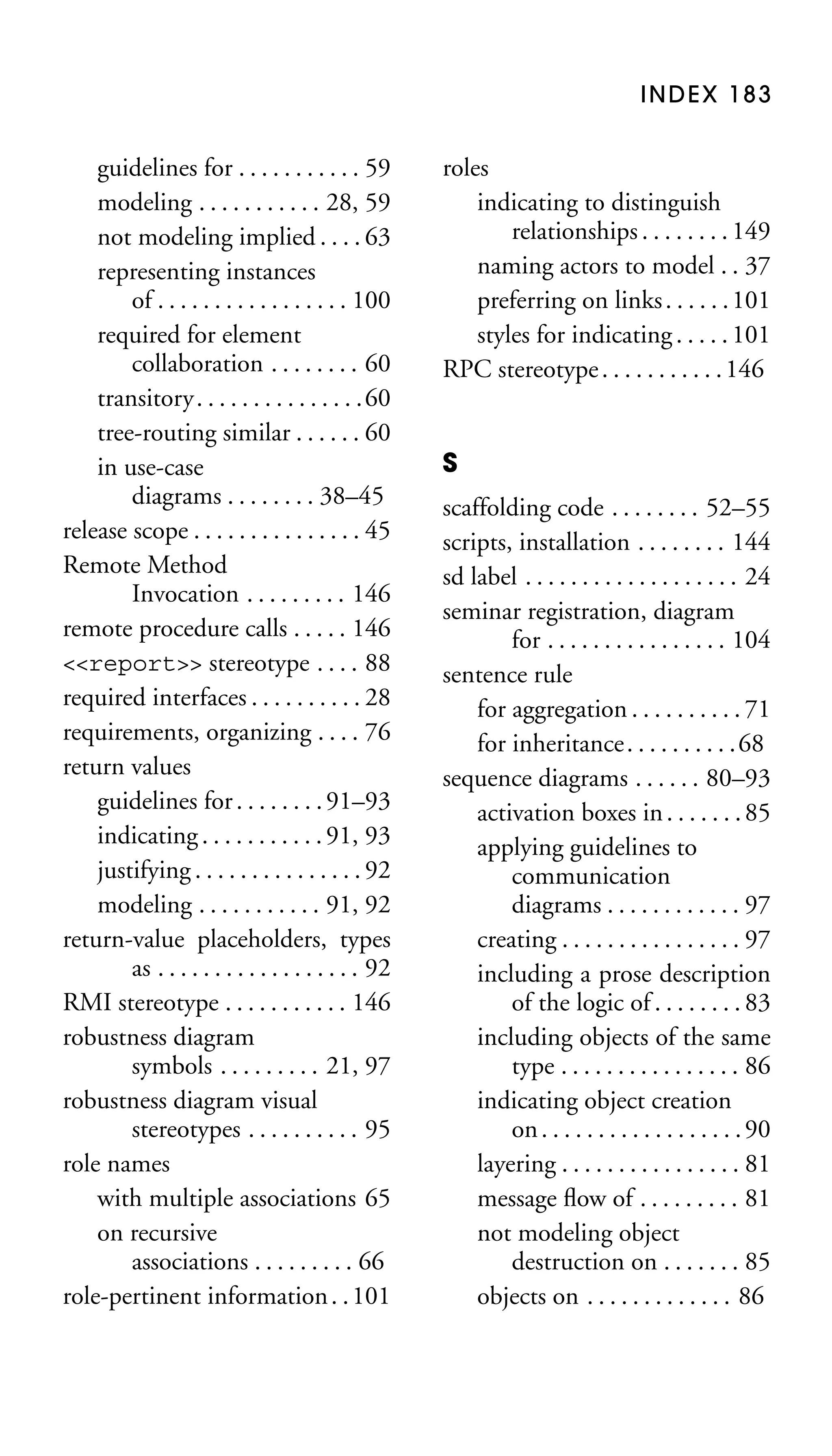 INDEX 183

guidelines for . . . . . . . . . . . 59
modeling . . . . . . . . . . . 28, 59
not modeling implied . . . . 63
representing instances
of . . . . . . . . . . . . . . . . . 100
required for element
collaboration . . . . . . . . 60
transitory. . . . . . . . . . . . . . .60
tree-routing similar . . . . . . 60
in use-case
diagrams . . . . . . . . 38–45
release scope . . . . . . . . . . . . . . . 45
Remote Method
Invocation . . . . . . . . . 146
remote procedure calls . . . . . 146
<<report>> stereotype . . . . 88
required interfaces . . . . . . . . . . 28
requirements, organizing . . . . 76
return values
guidelines for . . . . . . . . 91–93
indicating . . . . . . . . . . . 91, 93
justifying . . . . . . . . . . . . . . . 92
modeling . . . . . . . . . . . 91, 92
return-value placeholders, types
as . . . . . . . . . . . . . . . . . . 92
RMI stereotype . . . . . . . . . . . 146
robustness diagram
symbols . . . . . . . . . 21, 97
robustness diagram visual
stereotypes . . . . . . . . . . 95
role names
with multiple associations 65
on recursive
associations . . . . . . . . . 66
role-pertinent information . . 101

roles
indicating to distinguish
relationships . . . . . . . . 149
naming actors to model . . 37
preferring on links . . . . . . 101
styles for indicating . . . . . 101
RPC stereotype . . . . . . . . . . . 146

S
scaffolding code . . . . . . . . 52–55
scripts, installation . . . . . . . . 144
sd label . . . . . . . . . . . . . . . . . . . 24
seminar registration, diagram
for . . . . . . . . . . . . . . . . 104
sentence rule
for aggregation . . . . . . . . . . 71
for inheritance . . . . . . . . . . 68
sequence diagrams . . . . . . 80–93
activation boxes in . . . . . . . 85
applying guidelines to
communication
diagrams . . . . . . . . . . . . 97
creating . . . . . . . . . . . . . . . . 97
including a prose description
of the logic of . . . . . . . . 83
including objects of the same
type . . . . . . . . . . . . . . . . 86
indicating object creation
on . . . . . . . . . . . . . . . . . . 90
layering . . . . . . . . . . . . . . . . 81
message ﬂow of . . . . . . . . . 81
not modeling object
destruction on . . . . . . . 85
objects on . . . . . . . . . . . . . 86

 