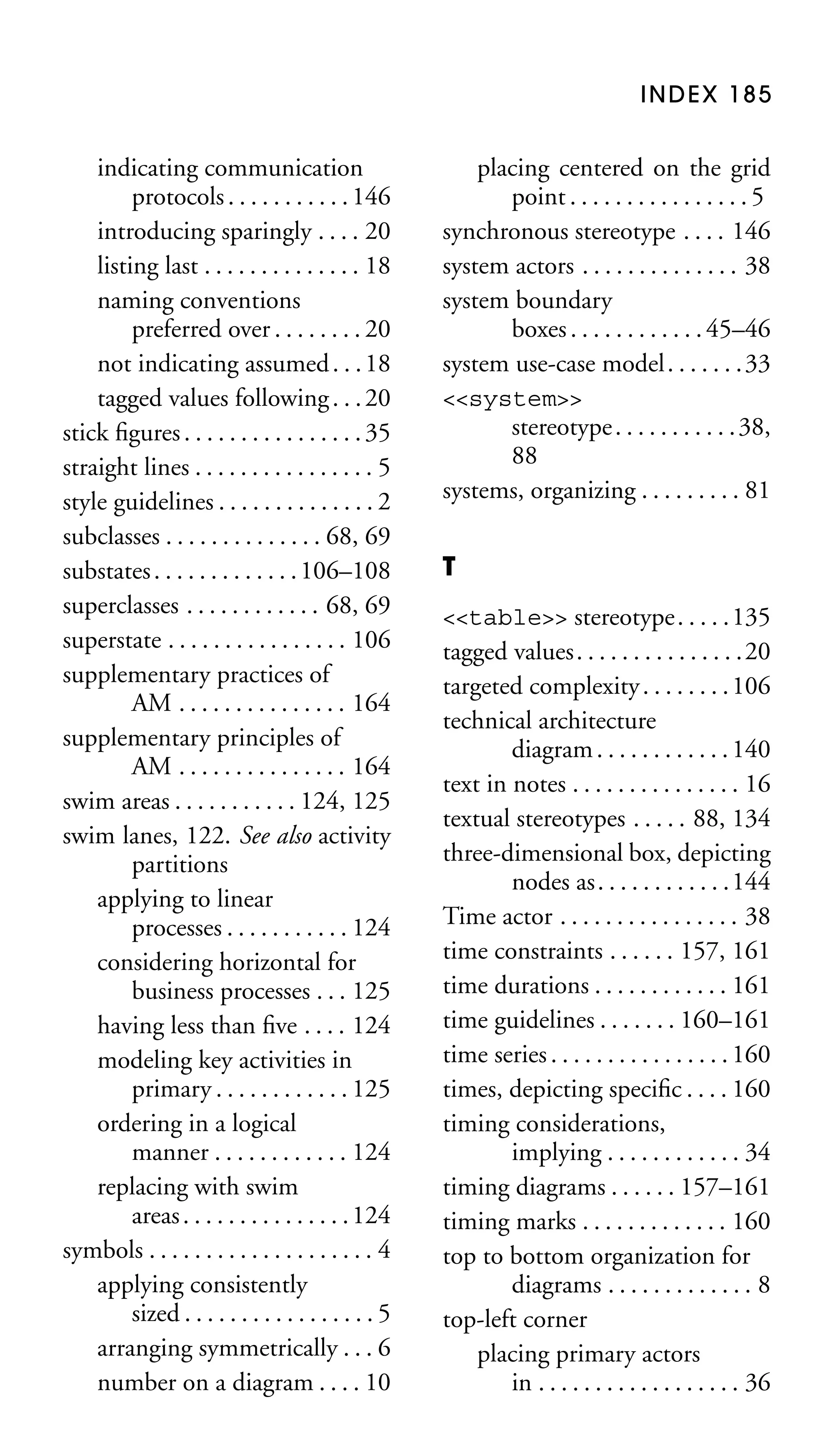 INDEX 185

indicating communication
protocols . . . . . . . . . . . 146
introducing sparingly . . . . 20
listing last . . . . . . . . . . . . . . 18
naming conventions
preferred over . . . . . . . . 20
not indicating assumed . . . 18
tagged values following . . . 20
stick ﬁgures . . . . . . . . . . . . . . . . 35
straight lines . . . . . . . . . . . . . . . . 5
style guidelines . . . . . . . . . . . . . . 2
subclasses . . . . . . . . . . . . . . 68, 69
substates . . . . . . . . . . . . . 106–108
superclasses . . . . . . . . . . . . 68, 69
superstate . . . . . . . . . . . . . . . . 106
supplementary practices of
AM . . . . . . . . . . . . . . . 164
supplementary principles of
AM . . . . . . . . . . . . . . . 164
swim areas . . . . . . . . . . . 124, 125
swim lanes, 122. See also activity
partitions
applying to linear
processes . . . . . . . . . . . 124
considering horizontal for
business processes . . . 125
having less than ﬁve . . . . 124
modeling key activities in
primary . . . . . . . . . . . . 125
ordering in a logical
manner . . . . . . . . . . . . 124
replacing with swim
areas . . . . . . . . . . . . . . . 124
symbols . . . . . . . . . . . . . . . . . . . . 4
applying consistently
sized . . . . . . . . . . . . . . . . . 5
arranging symmetrically . . . 6
number on a diagram . . . . 10

placing centered on the grid
point . . . . . . . . . . . . . . . . 5
synchronous stereotype . . . . 146
system actors . . . . . . . . . . . . . . 38
system boundary
boxes . . . . . . . . . . . . 45–46
system use-case model . . . . . . . 33
<<system>>
stereotype . . . . . . . . . . . 38,
88
systems, organizing . . . . . . . . . 81
T
<<table>> stereotype. . . . .135
tagged values. . . . . . . . . . . . . . .20
targeted complexity . . . . . . . . 106
technical architecture
diagram . . . . . . . . . . . . 140
text in notes . . . . . . . . . . . . . . . 16
textual stereotypes . . . . . 88, 134
three-dimensional box, depicting
nodes as. . . . . . . . . . . .144
Time actor . . . . . . . . . . . . . . . . 38
time constraints . . . . . . 157, 161
time durations . . . . . . . . . . . . 161
time guidelines . . . . . . . 160–161
time series . . . . . . . . . . . . . . . . 160
times, depicting speciﬁc . . . . 160
timing considerations,
implying . . . . . . . . . . . . 34
timing diagrams . . . . . . 157–161
timing marks . . . . . . . . . . . . . 160
top to bottom organization for
diagrams . . . . . . . . . . . . . 8
top-left corner
placing primary actors
in . . . . . . . . . . . . . . . . . . 36

 