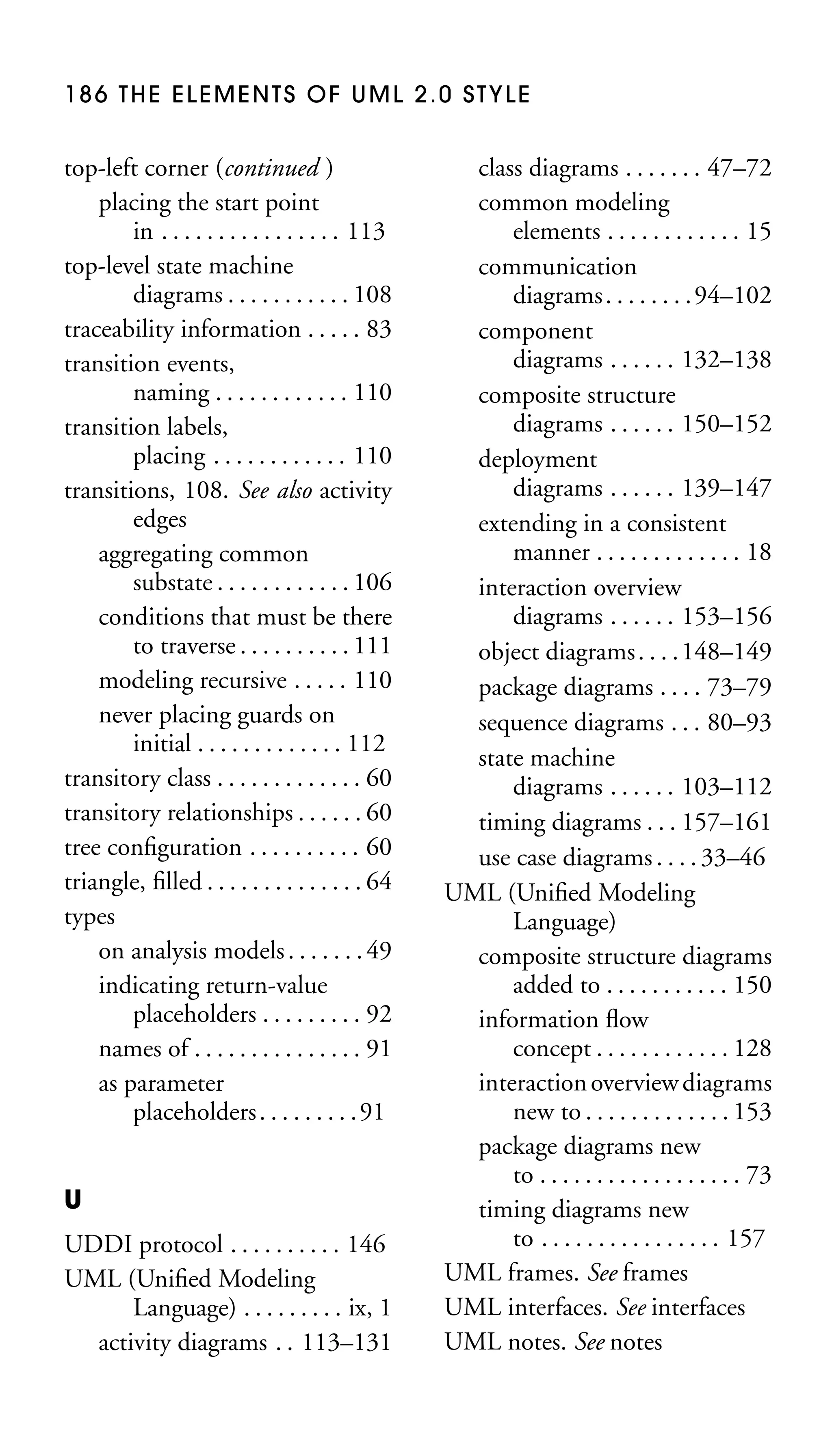 186 THE ELEMENTS OF UML 2.0 STYLE

top-left corner (continued )
placing the start point
in . . . . . . . . . . . . . . . . 113
top-level state machine
diagrams . . . . . . . . . . . 108
traceability information . . . . . 83
transition events,
naming . . . . . . . . . . . . 110
transition labels,
placing . . . . . . . . . . . . 110
transitions, 108. See also activity
edges
aggregating common
substate . . . . . . . . . . . . 106
conditions that must be there
to traverse . . . . . . . . . . 111
modeling recursive . . . . . 110
never placing guards on
initial . . . . . . . . . . . . . 112
transitory class . . . . . . . . . . . . . 60
transitory relationships . . . . . . 60
tree conﬁguration . . . . . . . . . . 60
triangle, ﬁlled . . . . . . . . . . . . . . 64
types
on analysis models . . . . . . . 49
indicating return-value
placeholders . . . . . . . . . 92
names of . . . . . . . . . . . . . . . 91
as parameter
placeholders . . . . . . . . . 91
U
UDDI protocol . . . . . . . . . . 146
UML (Uniﬁed Modeling
Language) . . . . . . . . . ix, 1
activity diagrams . . 113–131

class diagrams . . . . . . . 47–72
common modeling
elements . . . . . . . . . . . . 15
communication
diagrams . . . . . . . . 94–102
component
diagrams . . . . . . 132–138
composite structure
diagrams . . . . . . 150–152
deployment
diagrams . . . . . . 139–147
extending in a consistent
manner . . . . . . . . . . . . . 18
interaction overview
diagrams . . . . . . 153–156
object diagrams . . . . 148–149
package diagrams . . . . 73–79
sequence diagrams . . . 80–93
state machine
diagrams . . . . . . 103–112
timing diagrams . . . 157–161
use case diagrams . . . . 33–46
UML (Uniﬁed Modeling
Language)
composite structure diagrams
added to . . . . . . . . . . . 150
information ﬂow
concept . . . . . . . . . . . . 128
interaction overview diagrams
new to . . . . . . . . . . . . . 153
package diagrams new
to . . . . . . . . . . . . . . . . . . 73
timing diagrams new
to . . . . . . . . . . . . . . . . 157
UML frames. See frames
UML interfaces. See interfaces
UML notes. See notes

 
