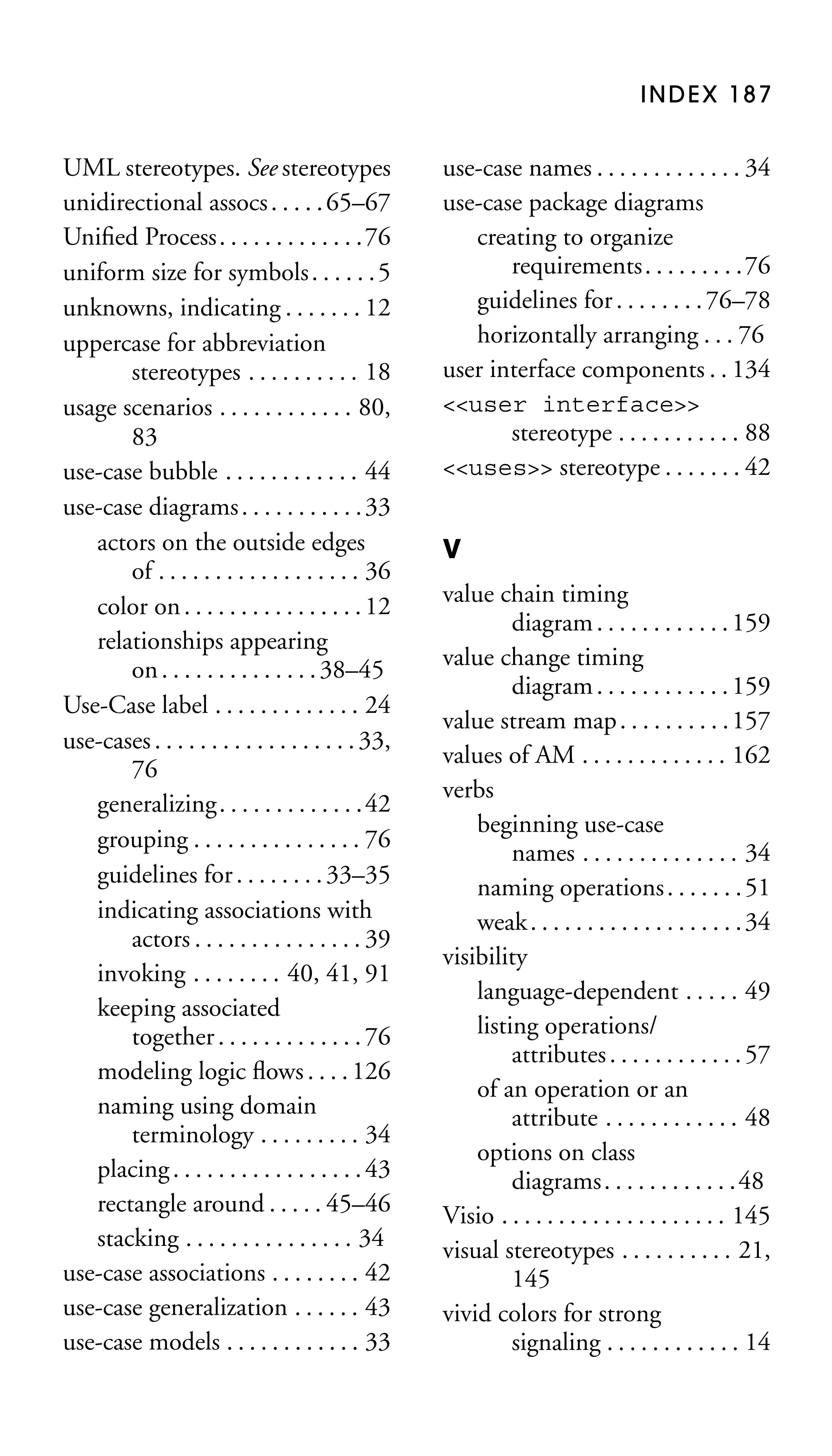 INDEX 187

UML stereotypes. See stereotypes
unidirectional assocs . . . . . 65–67
Uniﬁed Process. . . . . . . . . . . . .76
uniform size for symbols . . . . . . 5
unknowns, indicating . . . . . . . 12
uppercase for abbreviation
stereotypes . . . . . . . . . . 18
usage scenarios . . . . . . . . . . . . 80,
83
use-case bubble . . . . . . . . . . . . 44
use-case diagrams . . . . . . . . . . . 33
actors on the outside edges
of . . . . . . . . . . . . . . . . . . 36
color on . . . . . . . . . . . . . . . . 12
relationships appearing
on . . . . . . . . . . . . . . 38–45
Use-Case label . . . . . . . . . . . . . 24
use-cases . . . . . . . . . . . . . . . . . . 33,
76
generalizing. . . . . . . . . . . . .42
grouping . . . . . . . . . . . . . . . 76
guidelines for . . . . . . . . 33–35
indicating associations with
actors . . . . . . . . . . . . . . . 39
invoking . . . . . . . . 40, 41, 91
keeping associated
together . . . . . . . . . . . . . 76
modeling logic ﬂows . . . . 126
naming using domain
terminology . . . . . . . . . 34
placing . . . . . . . . . . . . . . . . . 43
rectangle around . . . . . 45–46
stacking . . . . . . . . . . . . . . . 34
use-case associations . . . . . . . . 42
use-case generalization . . . . . . 43
use-case models . . . . . . . . . . . . 33

use-case names . . . . . . . . . . . . . 34
use-case package diagrams
creating to organize
requirements. . . . . . . . .76
guidelines for . . . . . . . . 76–78
horizontally arranging . . . 76
user interface components . . 134
<<user interface>>
stereotype . . . . . . . . . . . 88
<<uses>> stereotype . . . . . . . 42
V
value chain timing
diagram . . . . . . . . . . . . 159
value change timing
diagram . . . . . . . . . . . . 159
value stream map . . . . . . . . . . 157
values of AM . . . . . . . . . . . . . 162
verbs
beginning use-case
names . . . . . . . . . . . . . . 34
naming operations . . . . . . . 51
weak . . . . . . . . . . . . . . . . . . . 34
visibility
language-dependent . . . . . 49
listing operations/
attributes . . . . . . . . . . . . 57
of an operation or an
attribute . . . . . . . . . . . . 48
options on class
diagrams. . . . . . . . . . . .48
Visio . . . . . . . . . . . . . . . . . . . . 145
visual stereotypes . . . . . . . . . . 21,
145
vivid colors for strong
signaling . . . . . . . . . . . . 14

 