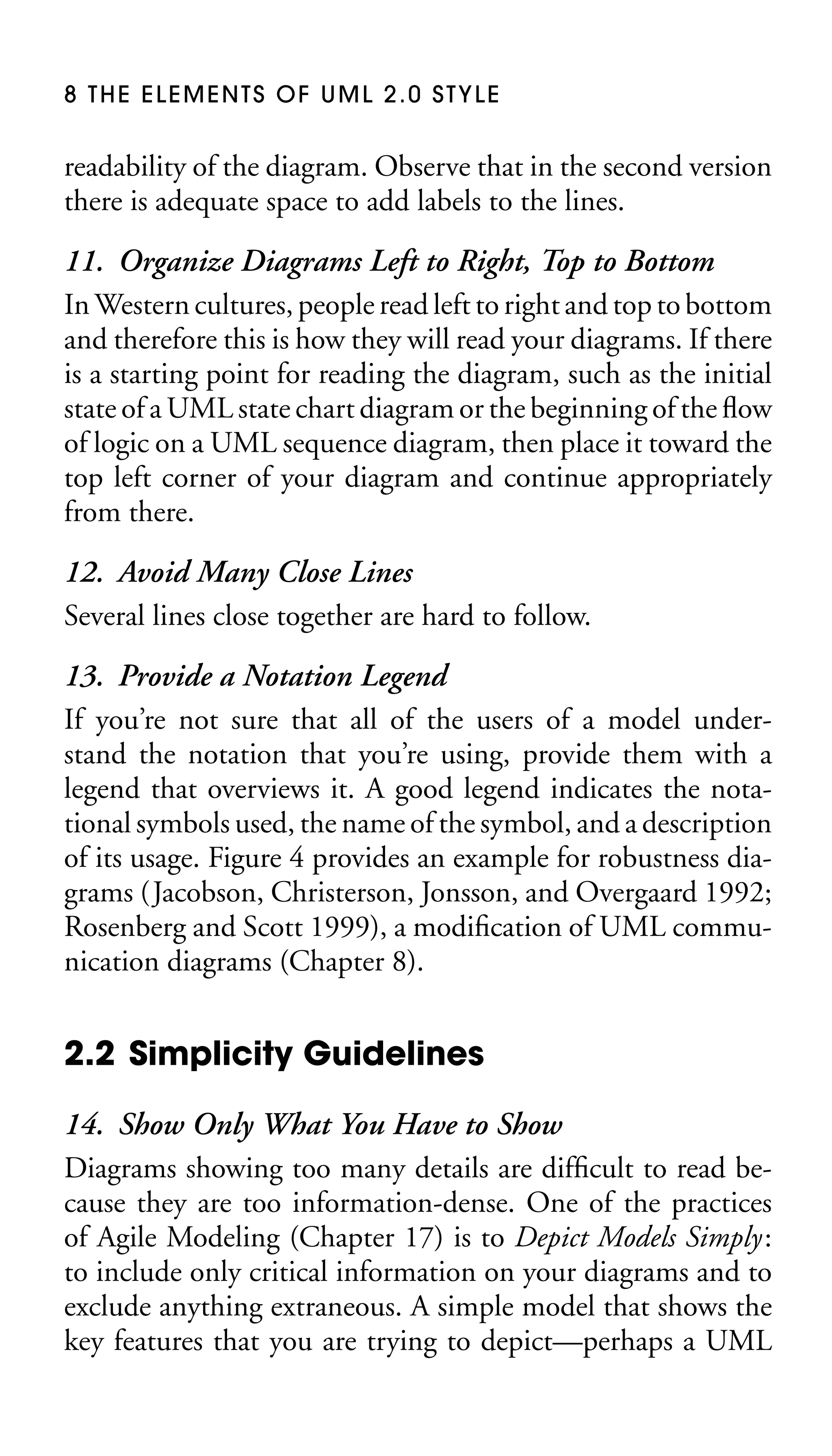 8 THE ELEMENTS OF UML 2.0 STYLE

readability of the diagram. Observe that in the second version
there is adequate space to add labels to the lines.

11. Organize Diagrams Left to Right, Top to Bottom
In Western cultures, people read left to right and top to bottom
and therefore this is how they will read your diagrams. If there
is a starting point for reading the diagram, such as the initial
state of a UML state chart diagram or the beginning of the ﬂow
of logic on a UML sequence diagram, then place it toward the
top left corner of your diagram and continue appropriately
from there.
12. Avoid Many Close Lines
Several lines close together are hard to follow.
13. Provide a Notation Legend
If you’re not sure that all of the users of a model understand the notation that you’re using, provide them with a
legend that overviews it. A good legend indicates the notational symbols used, the name of the symbol, and a description
of its usage. Figure 4 provides an example for robustness diagrams (Jacobson, Christerson, Jonsson, and Overgaard 1992;
Rosenberg and Scott 1999), a modiﬁcation of UML communication diagrams (Chapter 8).

2.2 Simplicity Guidelines
14. Show Only What You Have to Show
Diagrams showing too many details are difﬁcult to read because they are too information-dense. One of the practices
of Agile Modeling (Chapter 17) is to Depict Models Simply:
to include only critical information on your diagrams and to
exclude anything extraneous. A simple model that shows the
key features that you are trying to depict—perhaps a UML

 