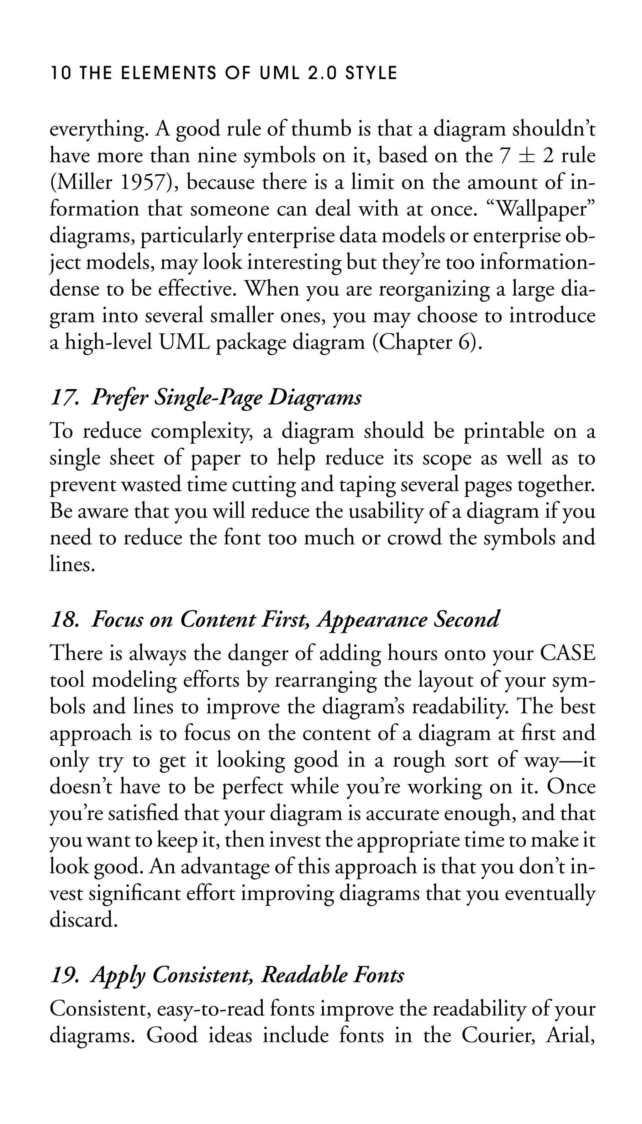 10 THE ELEMENTS OF UML 2.0 STYLE

everything. A good rule of thumb is that a diagram shouldn’t
have more than nine symbols on it, based on the 7 ± 2 rule
(Miller 1957), because there is a limit on the amount of information that someone can deal with at once. “Wallpaper”
diagrams, particularly enterprise data models or enterprise object models, may look interesting but they’re too informationdense to be effective. When you are reorganizing a large diagram into several smaller ones, you may choose to introduce
a high-level UML package diagram (Chapter 6).

17. Prefer Single-Page Diagrams
To reduce complexity, a diagram should be printable on a
single sheet of paper to help reduce its scope as well as to
prevent wasted time cutting and taping several pages together.
Be aware that you will reduce the usability of a diagram if you
need to reduce the font too much or crowd the symbols and
lines.
18. Focus on Content First, Appearance Second
There is always the danger of adding hours onto your CASE
tool modeling efforts by rearranging the layout of your symbols and lines to improve the diagram’s readability. The best
approach is to focus on the content of a diagram at ﬁrst and
only try to get it looking good in a rough sort of way—it
doesn’t have to be perfect while you’re working on it. Once
you’re satisﬁed that your diagram is accurate enough, and that
you want to keep it, then invest the appropriate time to make it
look good. An advantage of this approach is that you don’t invest signiﬁcant effort improving diagrams that you eventually
discard.
19. Apply Consistent, Readable Fonts
Consistent, easy-to-read fonts improve the readability of your
diagrams. Good ideas include fonts in the Courier, Arial,

 
