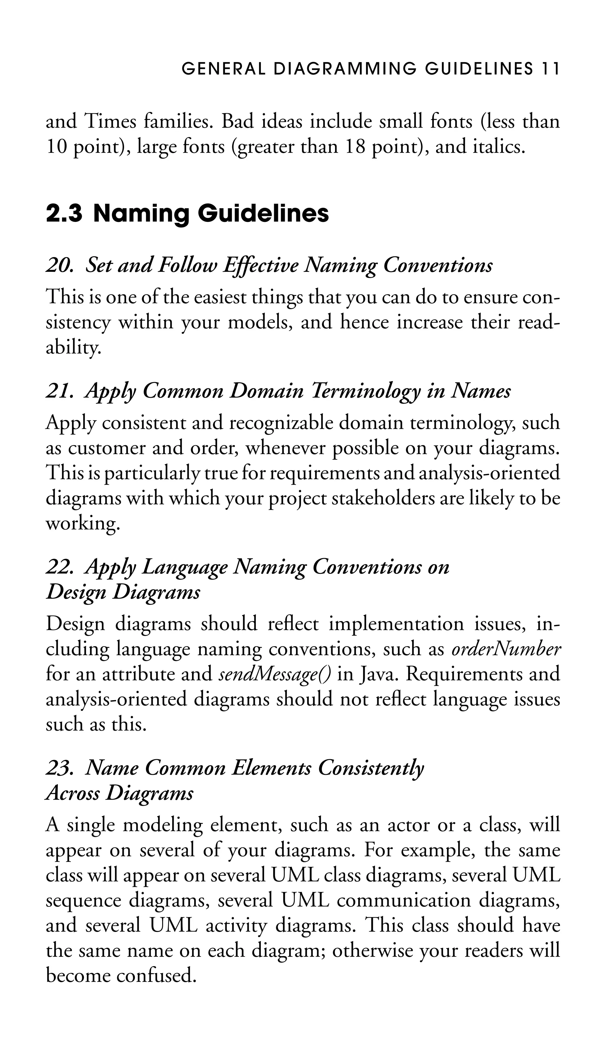 G E N E R A L D I AG R A M M I N G G U I D E L I N E S 1 1

and Times families. Bad ideas include small fonts (less than
10 point), large fonts (greater than 18 point), and italics.

2.3 Naming Guidelines
20. Set and Follow Effective Naming Conventions
This is one of the easiest things that you can do to ensure consistency within your models, and hence increase their readability.
21. Apply Common Domain Terminology in Names
Apply consistent and recognizable domain terminology, such
as customer and order, whenever possible on your diagrams.
This is particularly true for requirements and analysis-oriented
diagrams with which your project stakeholders are likely to be
working.
22. Apply Language Naming Conventions on
Design Diagrams
Design diagrams should reﬂect implementation issues, including language naming conventions, such as orderNumber
for an attribute and sendMessage() in Java. Requirements and
analysis-oriented diagrams should not reﬂect language issues
such as this.
23. Name Common Elements Consistently
Across Diagrams
A single modeling element, such as an actor or a class, will
appear on several of your diagrams. For example, the same
class will appear on several UML class diagrams, several UML
sequence diagrams, several UML communication diagrams,
and several UML activity diagrams. This class should have
the same name on each diagram; otherwise your readers will
become confused.

 