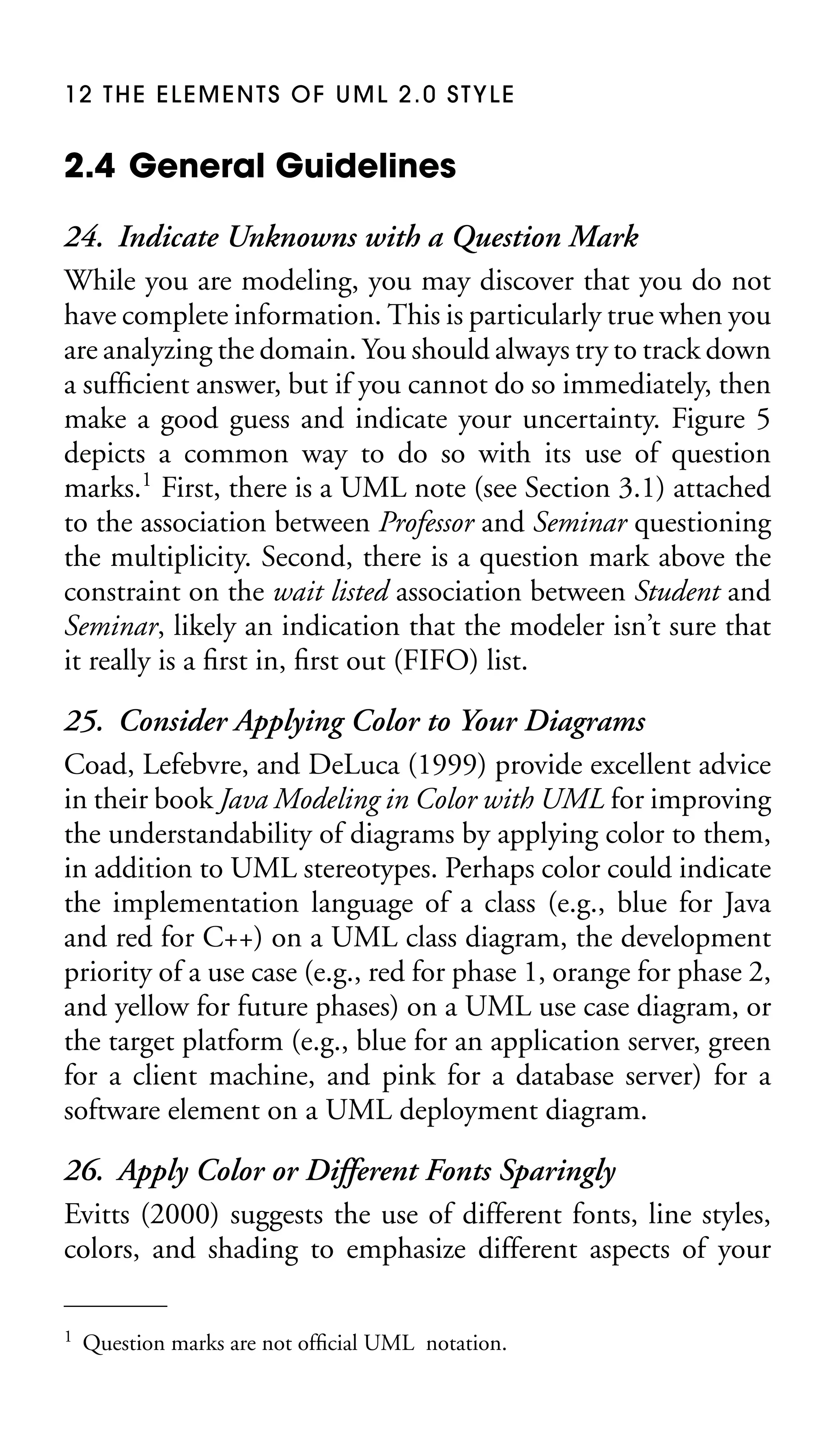 12 THE ELEMENTS OF UML 2.0 STYLE

2.4 General Guidelines
24. Indicate Unknowns with a Question Mark
While you are modeling, you may discover that you do not
have complete information. This is particularly true when you
are analyzing the domain. You should always try to track down
a sufﬁcient answer, but if you cannot do so immediately, then
make a good guess and indicate your uncertainty. Figure 5
depicts a common way to do so with its use of question
marks.1 First, there is a UML note (see Section 3.1) attached
to the association between Professor and Seminar questioning
the multiplicity. Second, there is a question mark above the
constraint on the wait listed association between Student and
Seminar, likely an indication that the modeler isn’t sure that
it really is a ﬁrst in, ﬁrst out (FIFO) list.
25. Consider Applying Color to Your Diagrams
Coad, Lefebvre, and DeLuca (1999) provide excellent advice
in their book Java Modeling in Color with UML for improving
the understandability of diagrams by applying color to them,
in addition to UML stereotypes. Perhaps color could indicate
the implementation language of a class (e.g., blue for Java
and red for C++) on a UML class diagram, the development
priority of a use case (e.g., red for phase 1, orange for phase 2,
and yellow for future phases) on a UML use case diagram, or
the target platform (e.g., blue for an application server, green
for a client machine, and pink for a database server) for a
software element on a UML deployment diagram.
26. Apply Color or Different Fonts Sparingly
Evitts (2000) suggests the use of different fonts, line styles,
colors, and shading to emphasize different aspects of your
1

Question marks are not ofﬁcial UML notation.

 