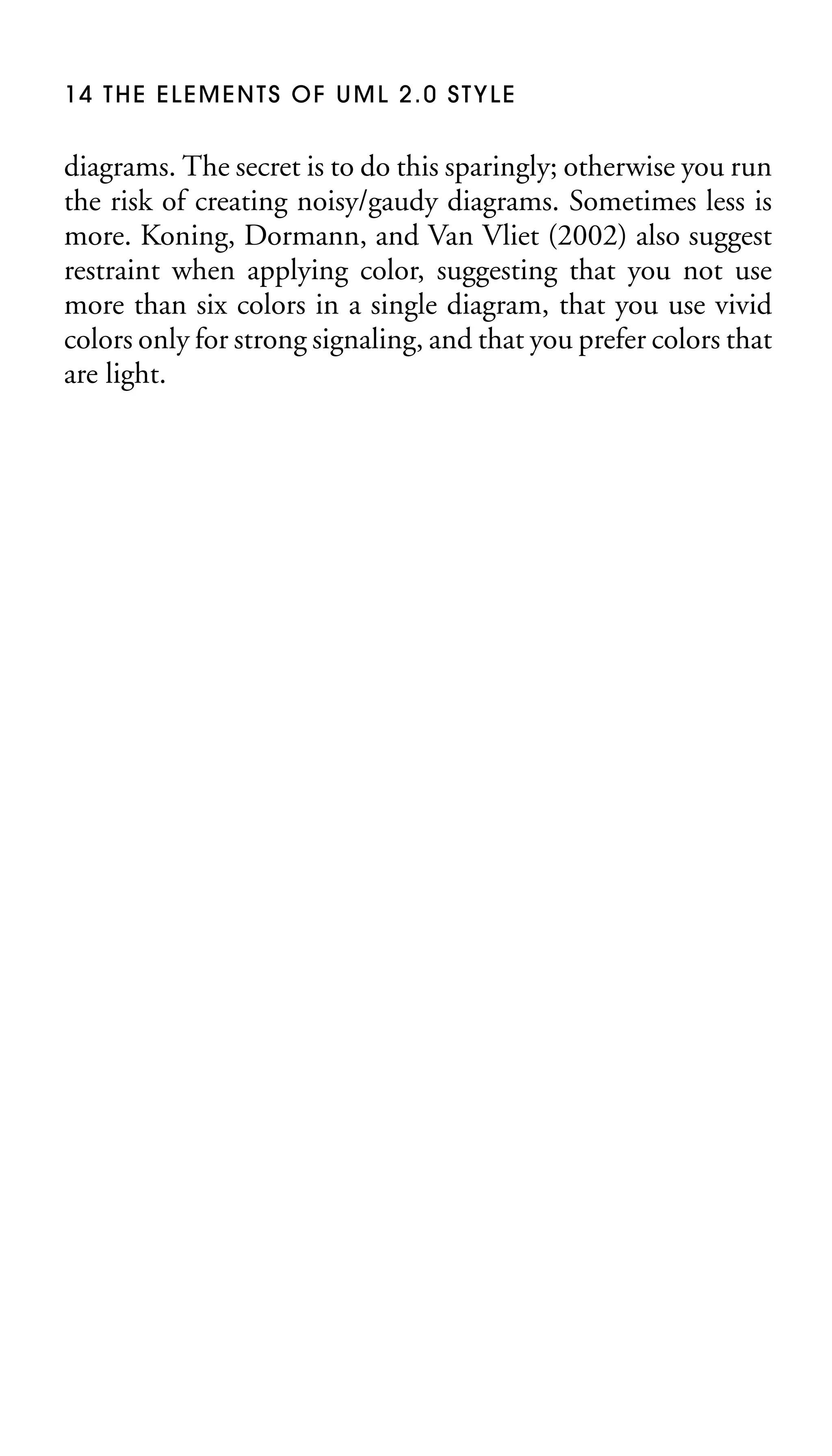14 THE ELEMENTS OF UML 2.0 STYLE

diagrams. The secret is to do this sparingly; otherwise you run
the risk of creating noisy/gaudy diagrams. Sometimes less is
more. Koning, Dormann, and Van Vliet (2002) also suggest
restraint when applying color, suggesting that you not use
more than six colors in a single diagram, that you use vivid
colors only for strong signaling, and that you prefer colors that
are light.

 
