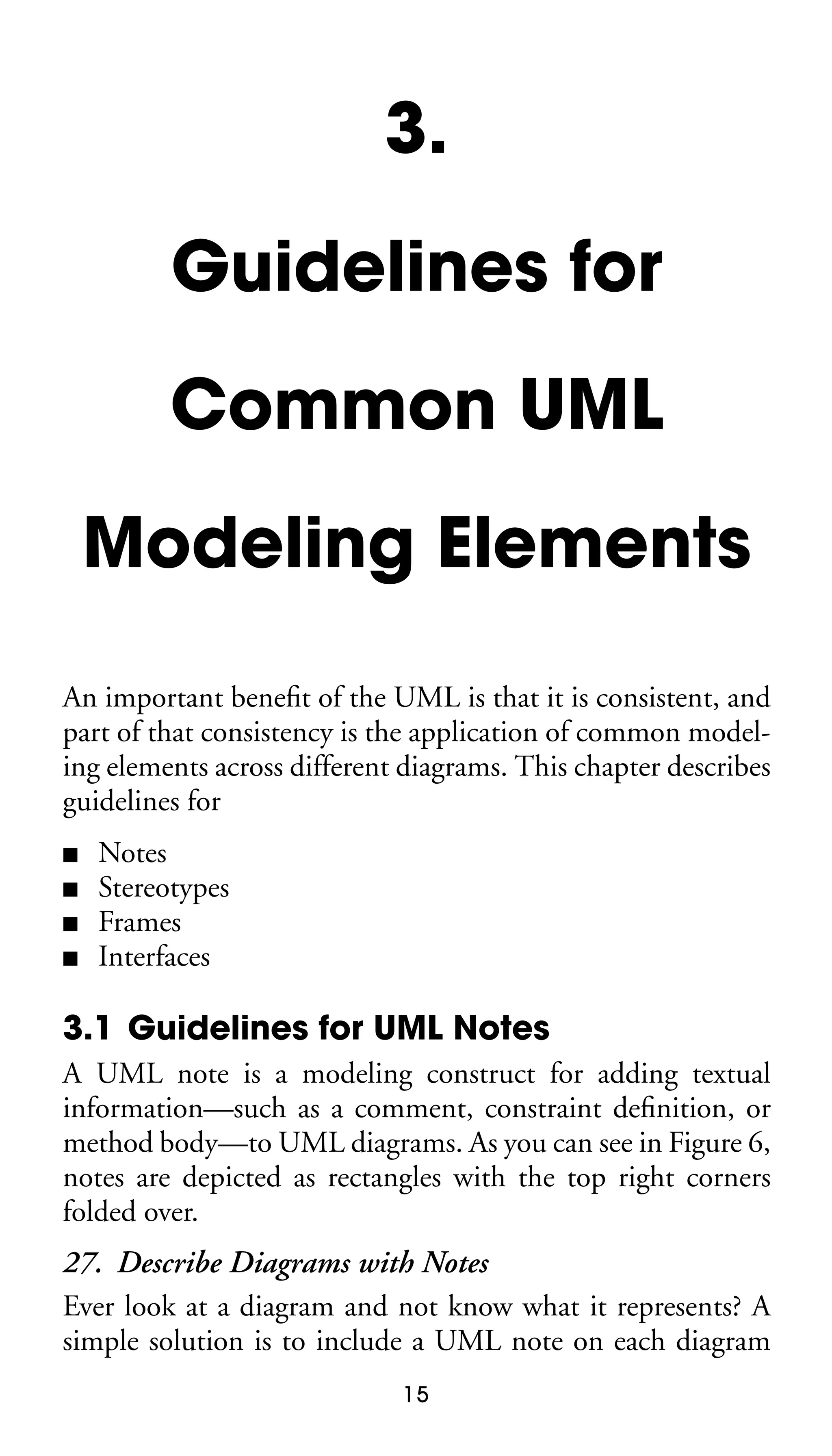 3.
Guidelines for
Common UML
Modeling Elements
An important beneﬁt of the UML is that it is consistent, and
part of that consistency is the application of common modeling elements across different diagrams. This chapter describes
guidelines for
■
■
■
■

Notes
Stereotypes
Frames
Interfaces

3.1 Guidelines for UML Notes
A UML note is a modeling construct for adding textual
information—such as a comment, constraint deﬁnition, or
method body—to UML diagrams. As you can see in Figure 6,
notes are depicted as rectangles with the top right corners
folded over.

27. Describe Diagrams with Notes
Ever look at a diagram and not know what it represents? A
simple solution is to include a UML note on each diagram
15

 