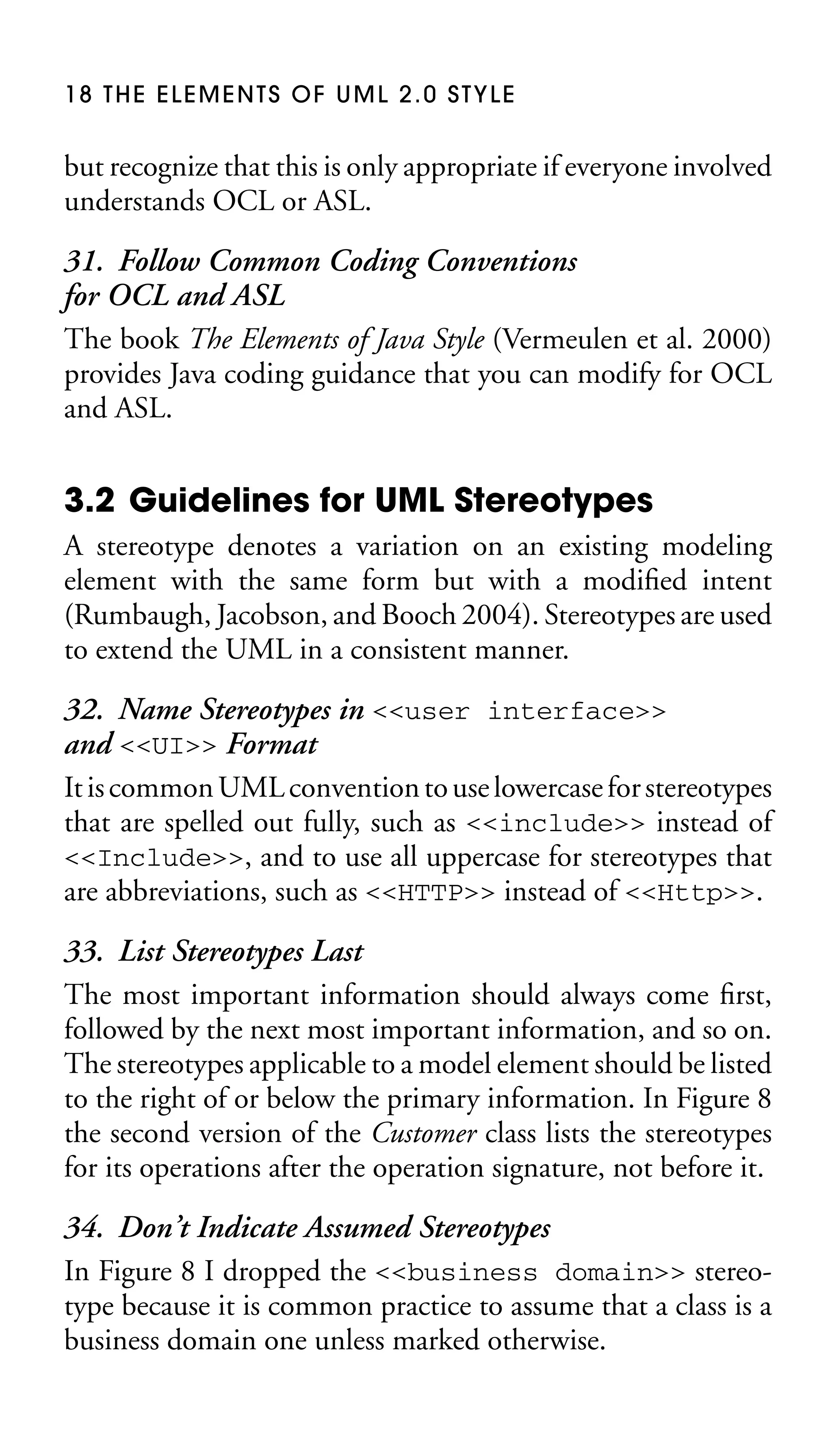 18 THE ELEMENTS OF UML 2.0 STYLE

but recognize that this is only appropriate if everyone involved
understands OCL or ASL.

31. Follow Common Coding Conventions
for OCL and ASL
The book The Elements of Java Style (Vermeulen et al. 2000)
provides Java coding guidance that you can modify for OCL
and ASL.

3.2 Guidelines for UML Stereotypes
A stereotype denotes a variation on an existing modeling
element with the same form but with a modiﬁed intent
(Rumbaugh, Jacobson, and Booch 2004). Stereotypes are used
to extend the UML in a consistent manner.

32. Name Stereotypes in <<user interface>>
and <<UI>> Format
It is common UML convention to use lowercase for stereotypes
that are spelled out fully, such as <<include>> instead of
<<Include>>, and to use all uppercase for stereotypes that
are abbreviations, such as <<HTTP>> instead of <<Http>>.
33. List Stereotypes Last
The most important information should always come ﬁrst,
followed by the next most important information, and so on.
The stereotypes applicable to a model element should be listed
to the right of or below the primary information. In Figure 8
the second version of the Customer class lists the stereotypes
for its operations after the operation signature, not before it.
34. Don’t Indicate Assumed Stereotypes
In Figure 8 I dropped the <<business domain>> stereotype because it is common practice to assume that a class is a
business domain one unless marked otherwise.

 