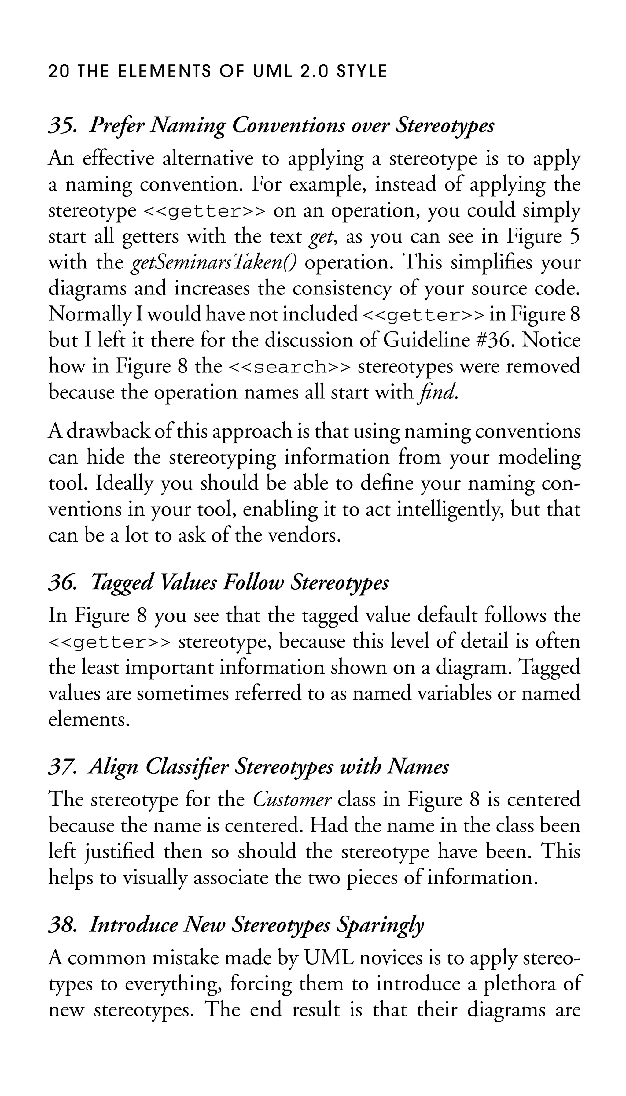 20 THE ELEMENTS OF UML 2.0 STYLE

35. Prefer Naming Conventions over Stereotypes
An effective alternative to applying a stereotype is to apply
a naming convention. For example, instead of applying the
stereotype <<getter>> on an operation, you could simply
start all getters with the text get, as you can see in Figure 5
with the getSeminarsTaken() operation. This simpliﬁes your
diagrams and increases the consistency of your source code.
Normally I would have not included <<getter>> in Figure 8
but I left it there for the discussion of Guideline #36. Notice
how in Figure 8 the <<search>> stereotypes were removed
because the operation names all start with ﬁnd.
A drawback of this approach is that using naming conventions
can hide the stereotyping information from your modeling
tool. Ideally you should be able to deﬁne your naming conventions in your tool, enabling it to act intelligently, but that
can be a lot to ask of the vendors.

36. Tagged Values Follow Stereotypes
In Figure 8 you see that the tagged value default follows the
<<getter>> stereotype, because this level of detail is often
the least important information shown on a diagram. Tagged
values are sometimes referred to as named variables or named
elements.
37. Align Classiﬁer Stereotypes with Names
The stereotype for the Customer class in Figure 8 is centered
because the name is centered. Had the name in the class been
left justiﬁed then so should the stereotype have been. This
helps to visually associate the two pieces of information.
38. Introduce New Stereotypes Sparingly
A common mistake made by UML novices is to apply stereotypes to everything, forcing them to introduce a plethora of
new stereotypes. The end result is that their diagrams are

 