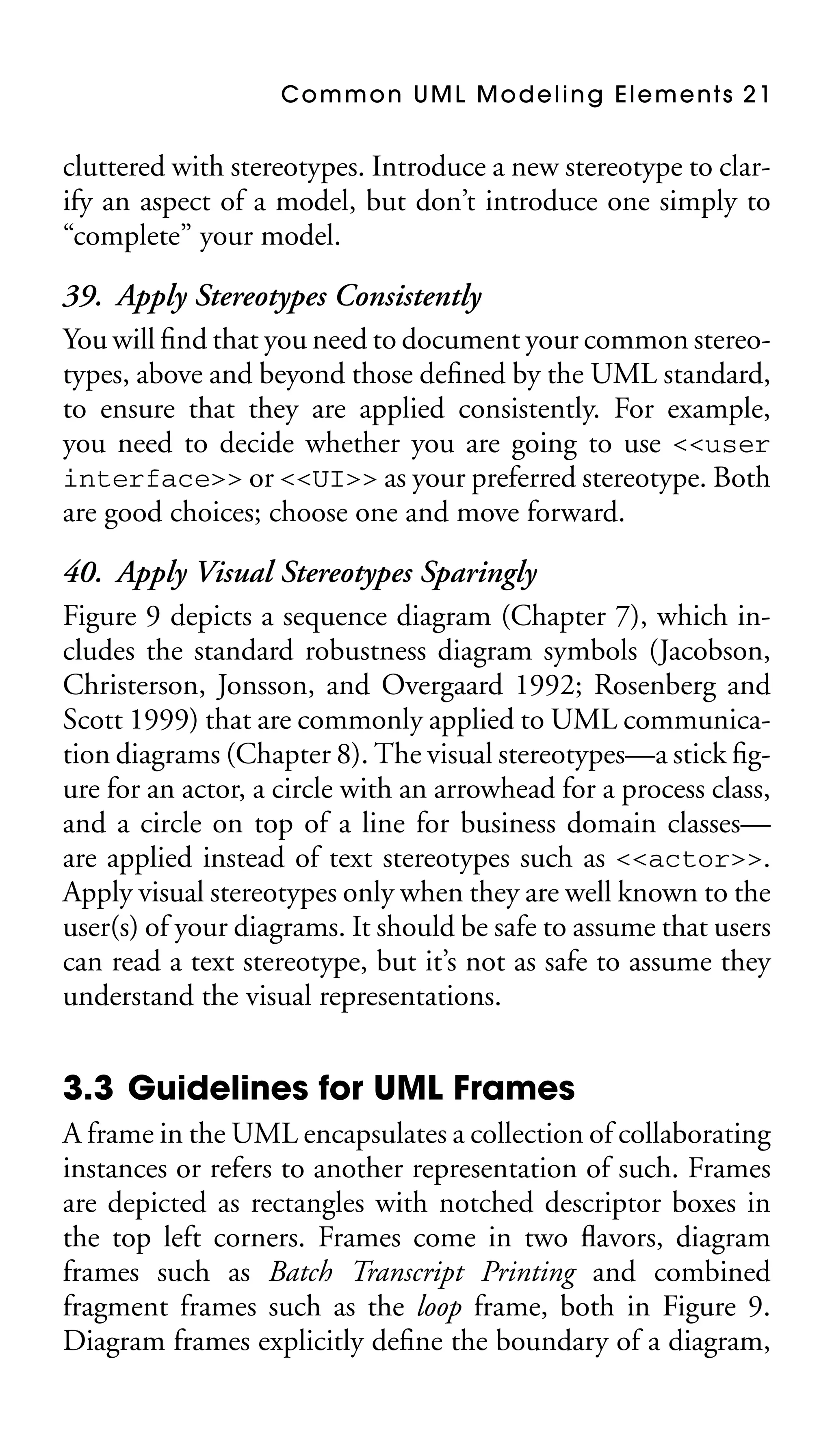 Common UML Modeling Elements 21

cluttered with stereotypes. Introduce a new stereotype to clarify an aspect of a model, but don’t introduce one simply to
“complete” your model.

39. Apply Stereotypes Consistently
You will ﬁnd that you need to document your common stereotypes, above and beyond those deﬁned by the UML standard,
to ensure that they are applied consistently. For example,
you need to decide whether you are going to use <<user
interface>> or <<UI>> as your preferred stereotype. Both
are good choices; choose one and move forward.
40. Apply Visual Stereotypes Sparingly
Figure 9 depicts a sequence diagram (Chapter 7), which includes the standard robustness diagram symbols (Jacobson,
Christerson, Jonsson, and Overgaard 1992; Rosenberg and
Scott 1999) that are commonly applied to UML communication diagrams (Chapter 8). The visual stereotypes—a stick ﬁgure for an actor, a circle with an arrowhead for a process class,
and a circle on top of a line for business domain classes—
are applied instead of text stereotypes such as <<actor>>.
Apply visual stereotypes only when they are well known to the
user(s) of your diagrams. It should be safe to assume that users
can read a text stereotype, but it’s not as safe to assume they
understand the visual representations.

3.3 Guidelines for UML Frames
A frame in the UML encapsulates a collection of collaborating
instances or refers to another representation of such. Frames
are depicted as rectangles with notched descriptor boxes in
the top left corners. Frames come in two ﬂavors, diagram
frames such as Batch Transcript Printing and combined
fragment frames such as the loop frame, both in Figure 9.
Diagram frames explicitly deﬁne the boundary of a diagram,

 