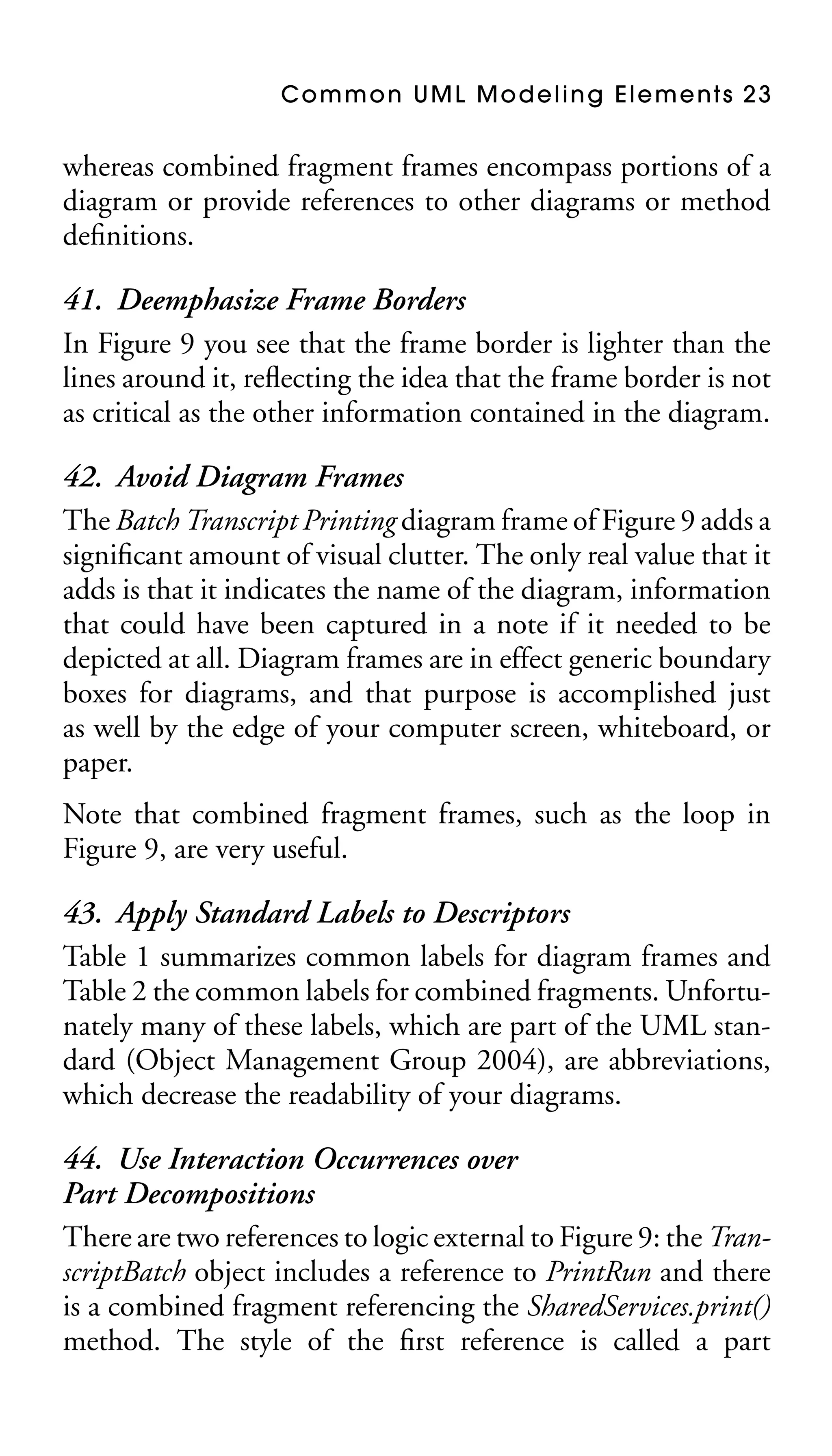 Common UML Modeling Elements 23

whereas combined fragment frames encompass portions of a
diagram or provide references to other diagrams or method
deﬁnitions.

41. Deemphasize Frame Borders
In Figure 9 you see that the frame border is lighter than the
lines around it, reﬂecting the idea that the frame border is not
as critical as the other information contained in the diagram.
42. Avoid Diagram Frames
The Batch Transcript Printing diagram frame of Figure 9 adds a
signiﬁcant amount of visual clutter. The only real value that it
adds is that it indicates the name of the diagram, information
that could have been captured in a note if it needed to be
depicted at all. Diagram frames are in effect generic boundary
boxes for diagrams, and that purpose is accomplished just
as well by the edge of your computer screen, whiteboard, or
paper.
Note that combined fragment frames, such as the loop in
Figure 9, are very useful.

43. Apply Standard Labels to Descriptors
Table 1 summarizes common labels for diagram frames and
Table 2 the common labels for combined fragments. Unfortunately many of these labels, which are part of the UML standard (Object Management Group 2004), are abbreviations,
which decrease the readability of your diagrams.
44. Use Interaction Occurrences over
Part Decompositions
There are two references to logic external to Figure 9: the TranscriptBatch object includes a reference to PrintRun and there
is a combined fragment referencing the SharedServices.print()
method. The style of the ﬁrst reference is called a part

 