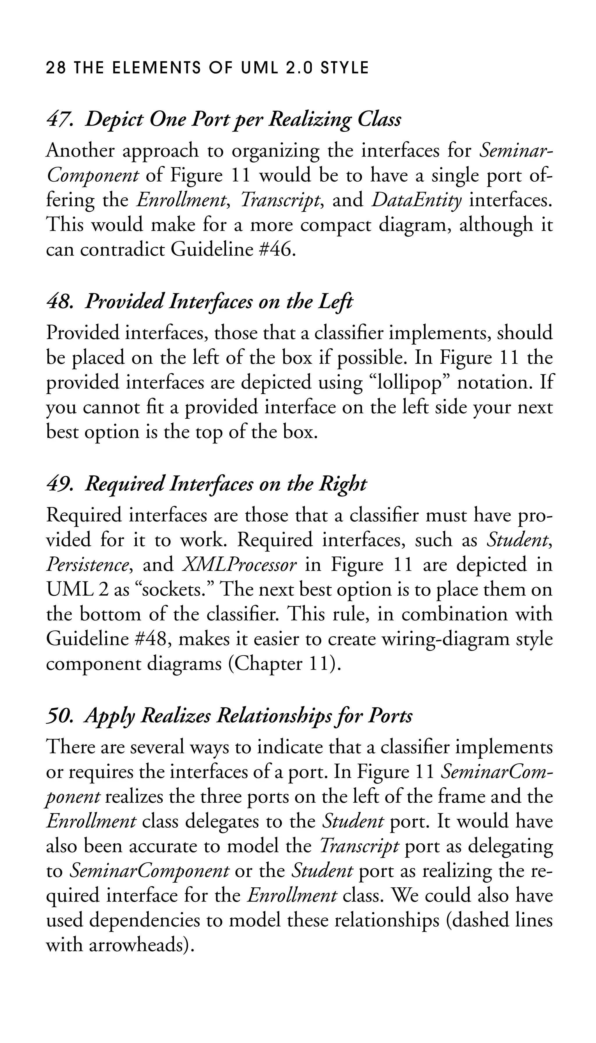 28 THE ELEMENTS OF UML 2.0 STYLE

47. Depict One Port per Realizing Class
Another approach to organizing the interfaces for SeminarComponent of Figure 11 would be to have a single port offering the Enrollment, Transcript, and DataEntity interfaces.
This would make for a more compact diagram, although it
can contradict Guideline #46.
48. Provided Interfaces on the Left
Provided interfaces, those that a classiﬁer implements, should
be placed on the left of the box if possible. In Figure 11 the
provided interfaces are depicted using “lollipop” notation. If
you cannot ﬁt a provided interface on the left side your next
best option is the top of the box.
49. Required Interfaces on the Right
Required interfaces are those that a classiﬁer must have provided for it to work. Required interfaces, such as Student,
Persistence, and XMLProcessor in Figure 11 are depicted in
UML 2 as “sockets.” The next best option is to place them on
the bottom of the classiﬁer. This rule, in combination with
Guideline #48, makes it easier to create wiring-diagram style
component diagrams (Chapter 11).
50. Apply Realizes Relationships for Ports
There are several ways to indicate that a classiﬁer implements
or requires the interfaces of a port. In Figure 11 SeminarComponent realizes the three ports on the left of the frame and the
Enrollment class delegates to the Student port. It would have
also been accurate to model the Transcript port as delegating
to SeminarComponent or the Student port as realizing the required interface for the Enrollment class. We could also have
used dependencies to model these relationships (dashed lines
with arrowheads).

 