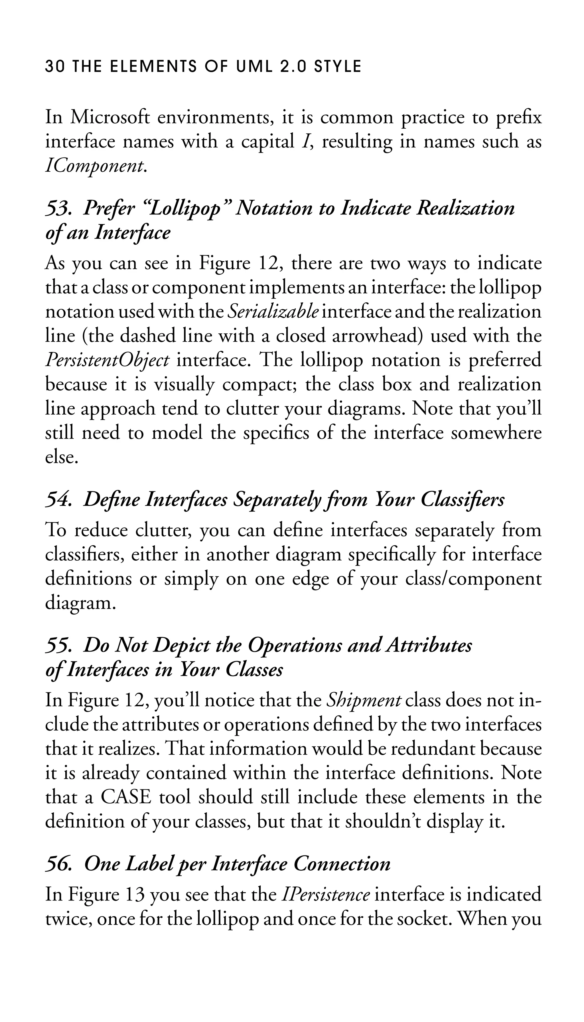 30 THE ELEMENTS OF UML 2.0 STYLE

In Microsoft environments, it is common practice to preﬁx
interface names with a capital I, resulting in names such as
IComponent.

53. Prefer “Lollipop” Notation to Indicate Realization
of an Interface
As you can see in Figure 12, there are two ways to indicate
that a class or component implements an interface: the lollipop
notation used with the Serializable interface and the realization
line (the dashed line with a closed arrowhead) used with the
PersistentObject interface. The lollipop notation is preferred
because it is visually compact; the class box and realization
line approach tend to clutter your diagrams. Note that you’ll
still need to model the speciﬁcs of the interface somewhere
else.
54. Deﬁne Interfaces Separately from Your Classiﬁers
To reduce clutter, you can deﬁne interfaces separately from
classiﬁers, either in another diagram speciﬁcally for interface
deﬁnitions or simply on one edge of your class/component
diagram.
55. Do Not Depict the Operations and Attributes
of Interfaces in Your Classes
In Figure 12, you’ll notice that the Shipment class does not include the attributes or operations deﬁned by the two interfaces
that it realizes. That information would be redundant because
it is already contained within the interface deﬁnitions. Note
that a CASE tool should still include these elements in the
deﬁnition of your classes, but that it shouldn’t display it.
56. One Label per Interface Connection
In Figure 13 you see that the IPersistence interface is indicated
twice, once for the lollipop and once for the socket. When you

 