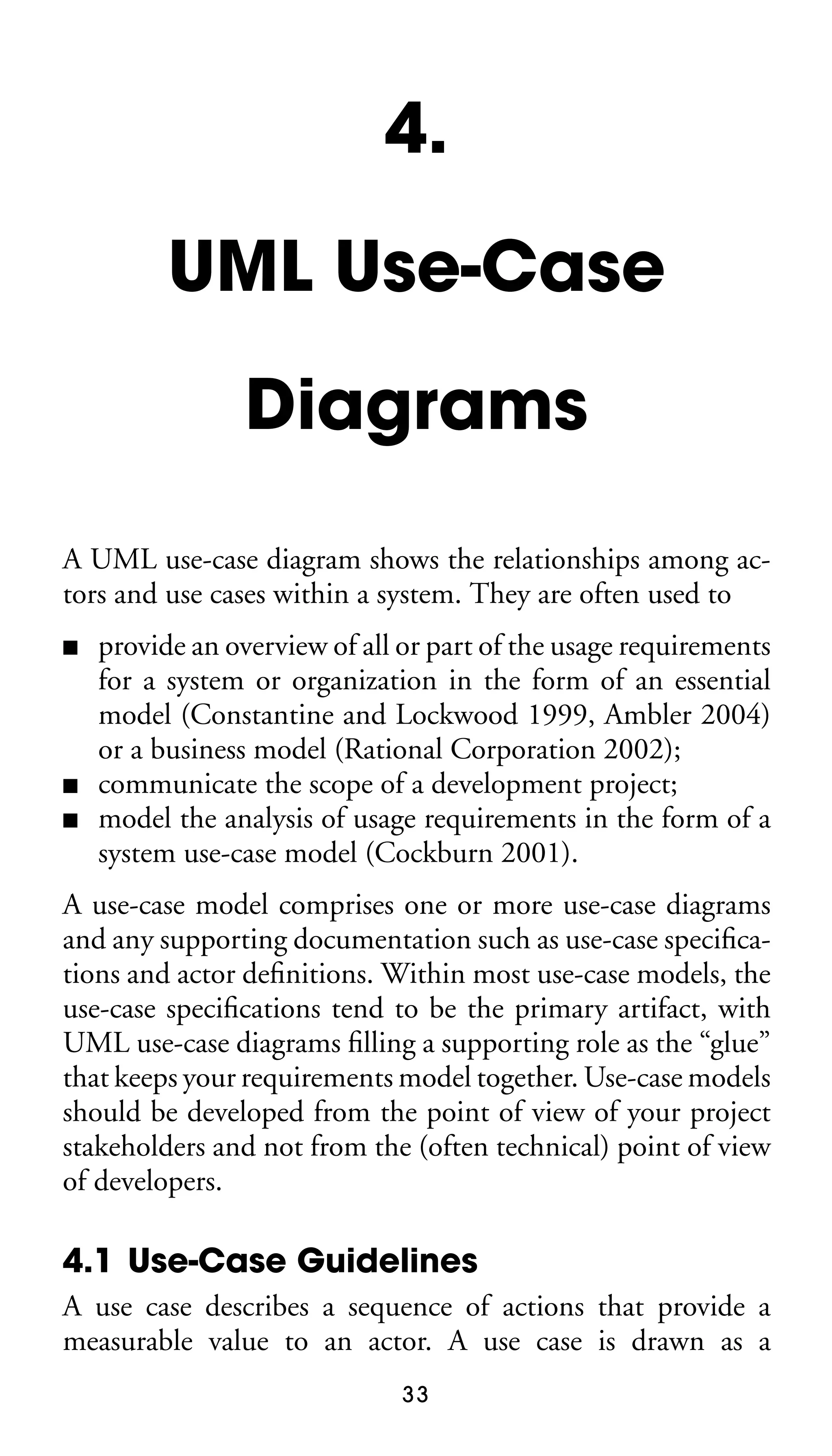 4.
UML Use-Case
Diagrams
A UML use-case diagram shows the relationships among actors and use cases within a system. They are often used to
■

■
■

provide an overview of all or part of the usage requirements
for a system or organization in the form of an essential
model (Constantine and Lockwood 1999, Ambler 2004)
or a business model (Rational Corporation 2002);
communicate the scope of a development project;
model the analysis of usage requirements in the form of a
system use-case model (Cockburn 2001).

A use-case model comprises one or more use-case diagrams
and any supporting documentation such as use-case speciﬁcations and actor deﬁnitions. Within most use-case models, the
use-case speciﬁcations tend to be the primary artifact, with
UML use-case diagrams ﬁlling a supporting role as the “glue”
that keeps your requirements model together. Use-case models
should be developed from the point of view of your project
stakeholders and not from the (often technical) point of view
of developers.

4.1 Use-Case Guidelines
A use case describes a sequence of actions that provide a
measurable value to an actor. A use case is drawn as a
33

 