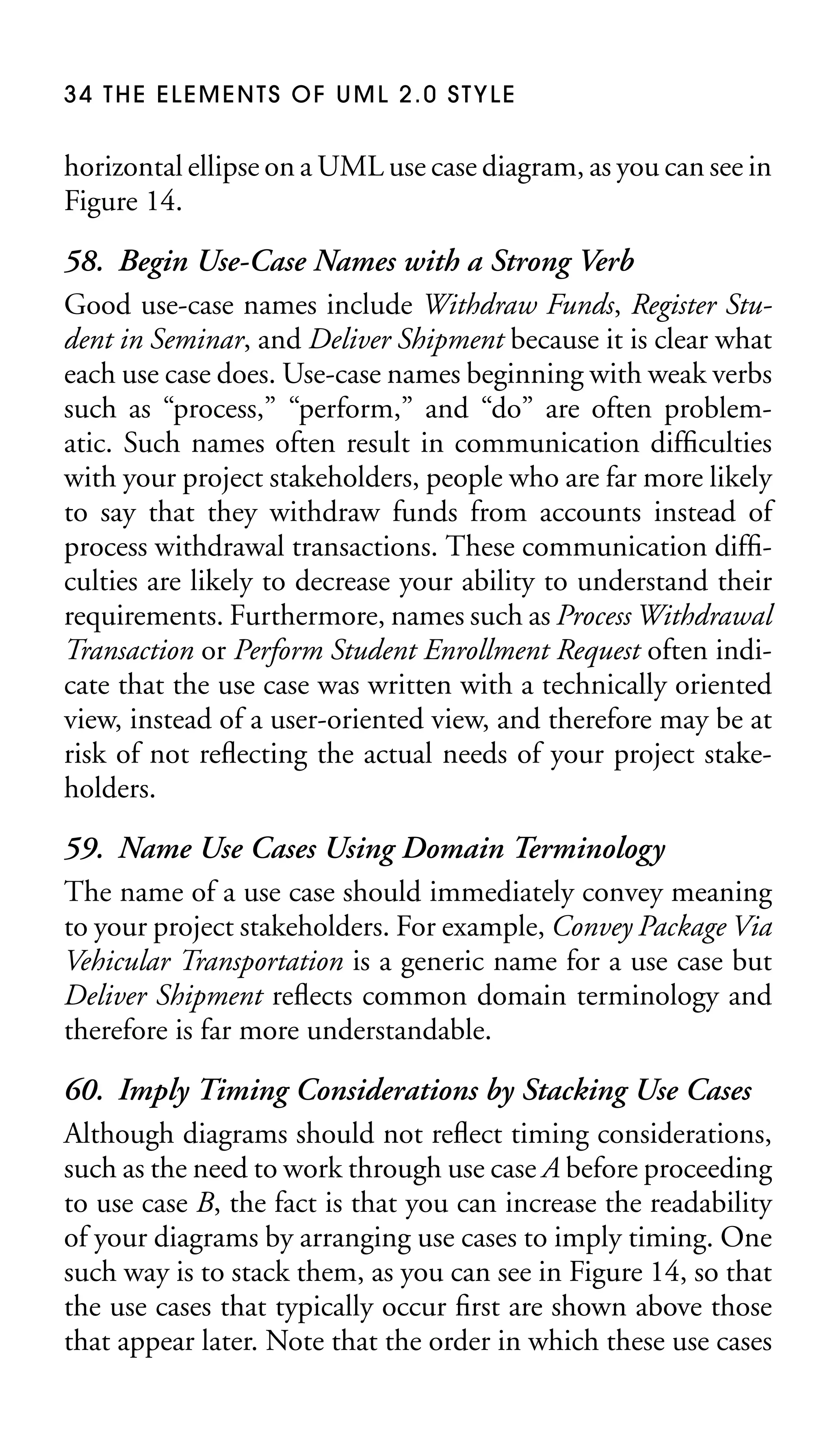 34 THE ELEMENTS OF UML 2.0 STYLE

horizontal ellipse on a UML use case diagram, as you can see in
Figure 14.

58. Begin Use-Case Names with a Strong Verb
Good use-case names include Withdraw Funds, Register Student in Seminar, and Deliver Shipment because it is clear what
each use case does. Use-case names beginning with weak verbs
such as “process,” “perform,” and “do” are often problematic. Such names often result in communication difﬁculties
with your project stakeholders, people who are far more likely
to say that they withdraw funds from accounts instead of
process withdrawal transactions. These communication difﬁculties are likely to decrease your ability to understand their
requirements. Furthermore, names such as Process Withdrawal
Transaction or Perform Student Enrollment Request often indicate that the use case was written with a technically oriented
view, instead of a user-oriented view, and therefore may be at
risk of not reﬂecting the actual needs of your project stakeholders.
59. Name Use Cases Using Domain Terminology
The name of a use case should immediately convey meaning
to your project stakeholders. For example, Convey Package Via
Vehicular Transportation is a generic name for a use case but
Deliver Shipment reﬂects common domain terminology and
therefore is far more understandable.
60. Imply Timing Considerations by Stacking Use Cases
Although diagrams should not reﬂect timing considerations,
such as the need to work through use case A before proceeding
to use case B, the fact is that you can increase the readability
of your diagrams by arranging use cases to imply timing. One
such way is to stack them, as you can see in Figure 14, so that
the use cases that typically occur ﬁrst are shown above those
that appear later. Note that the order in which these use cases

 