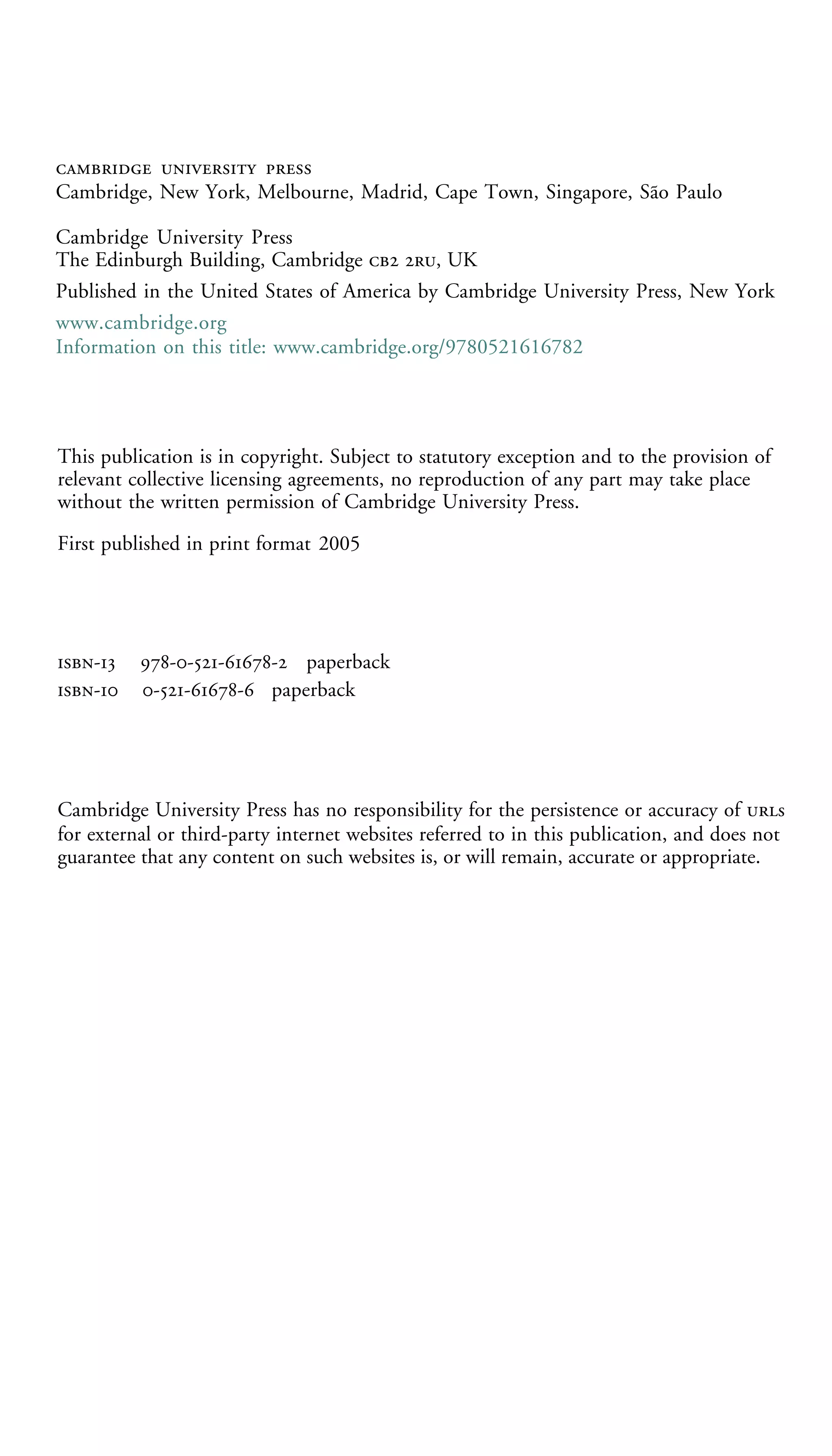   
Cambridge, New York, Melbourne, Madrid, Cape Town, Singapore, São Paulo
Cambridge University Press
The Edinburgh Building, Cambridge  , UK
Published in the United States of America by Cambridge University Press, New York
www.cambridge.org
Information on this title: www.cambridge.org/9780521616782

This publication is in copyright. Subject to statutory exception and to the provision of
relevant collective licensing agreements, no reproduction of any part may take place
without the written permission of Cambridge University Press.
First published in print format 2005

-
-

---- paperback
--- paperback

Cambridge University Press has no responsibility for the persistence or accuracy of s
for external or third-party internet websites referred to in this publication, and does not
guarantee that any content on such websites is, or will remain, accurate or appropriate.

 