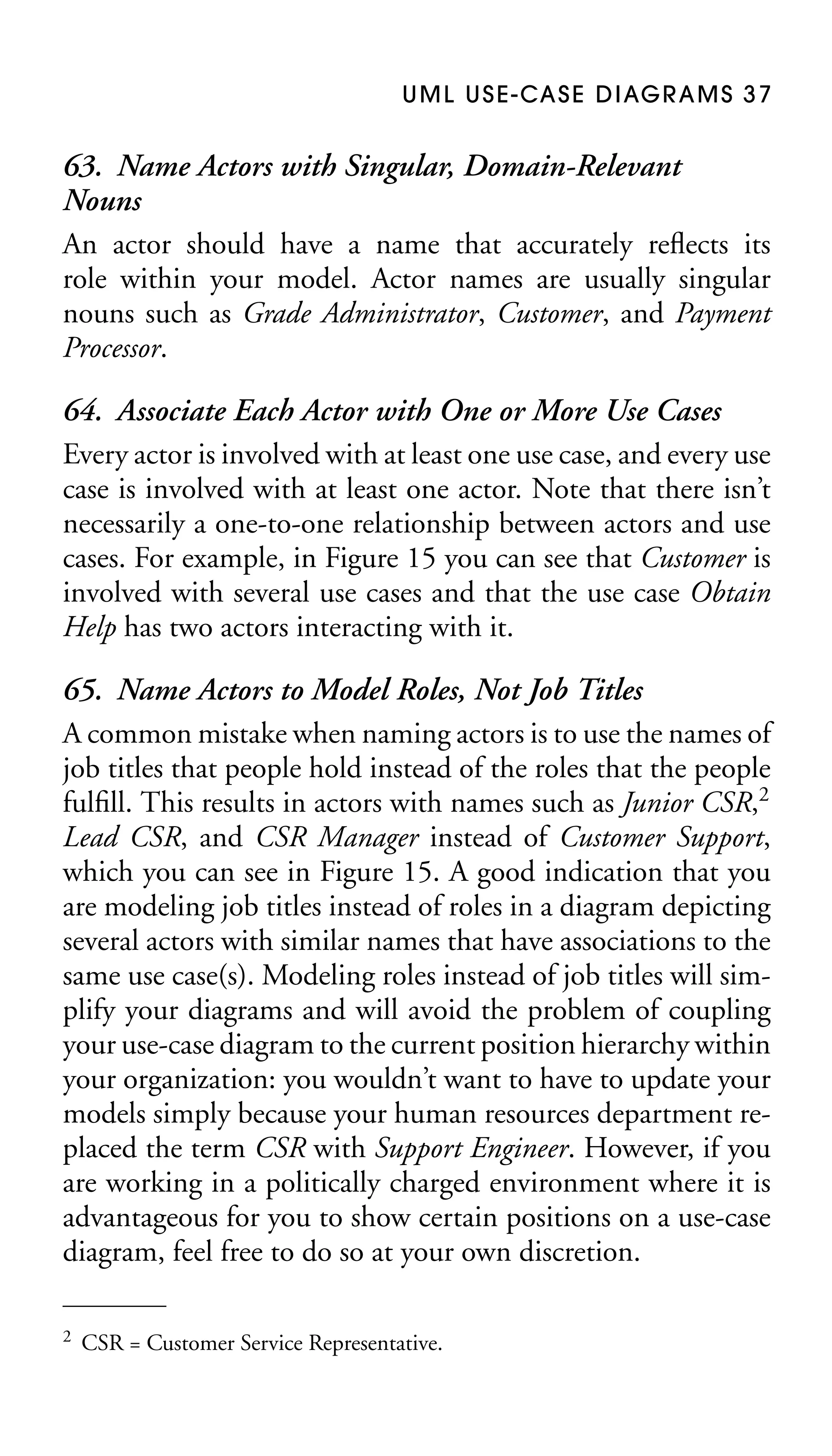 U M L U S E - CA S E D I AG R A M S 3 7

63. Name Actors with Singular, Domain-Relevant
Nouns
An actor should have a name that accurately reﬂects its
role within your model. Actor names are usually singular
nouns such as Grade Administrator, Customer, and Payment
Processor.
64. Associate Each Actor with One or More Use Cases
Every actor is involved with at least one use case, and every use
case is involved with at least one actor. Note that there isn’t
necessarily a one-to-one relationship between actors and use
cases. For example, in Figure 15 you can see that Customer is
involved with several use cases and that the use case Obtain
Help has two actors interacting with it.
65. Name Actors to Model Roles, Not Job Titles
A common mistake when naming actors is to use the names of
job titles that people hold instead of the roles that the people
fulﬁll. This results in actors with names such as Junior CSR,2
Lead CSR, and CSR Manager instead of Customer Support,
which you can see in Figure 15. A good indication that you
are modeling job titles instead of roles in a diagram depicting
several actors with similar names that have associations to the
same use case(s). Modeling roles instead of job titles will simplify your diagrams and will avoid the problem of coupling
your use-case diagram to the current position hierarchy within
your organization: you wouldn’t want to have to update your
models simply because your human resources department replaced the term CSR with Support Engineer. However, if you
are working in a politically charged environment where it is
advantageous for you to show certain positions on a use-case
diagram, feel free to do so at your own discretion.
2

CSR = Customer Service Representative.

 