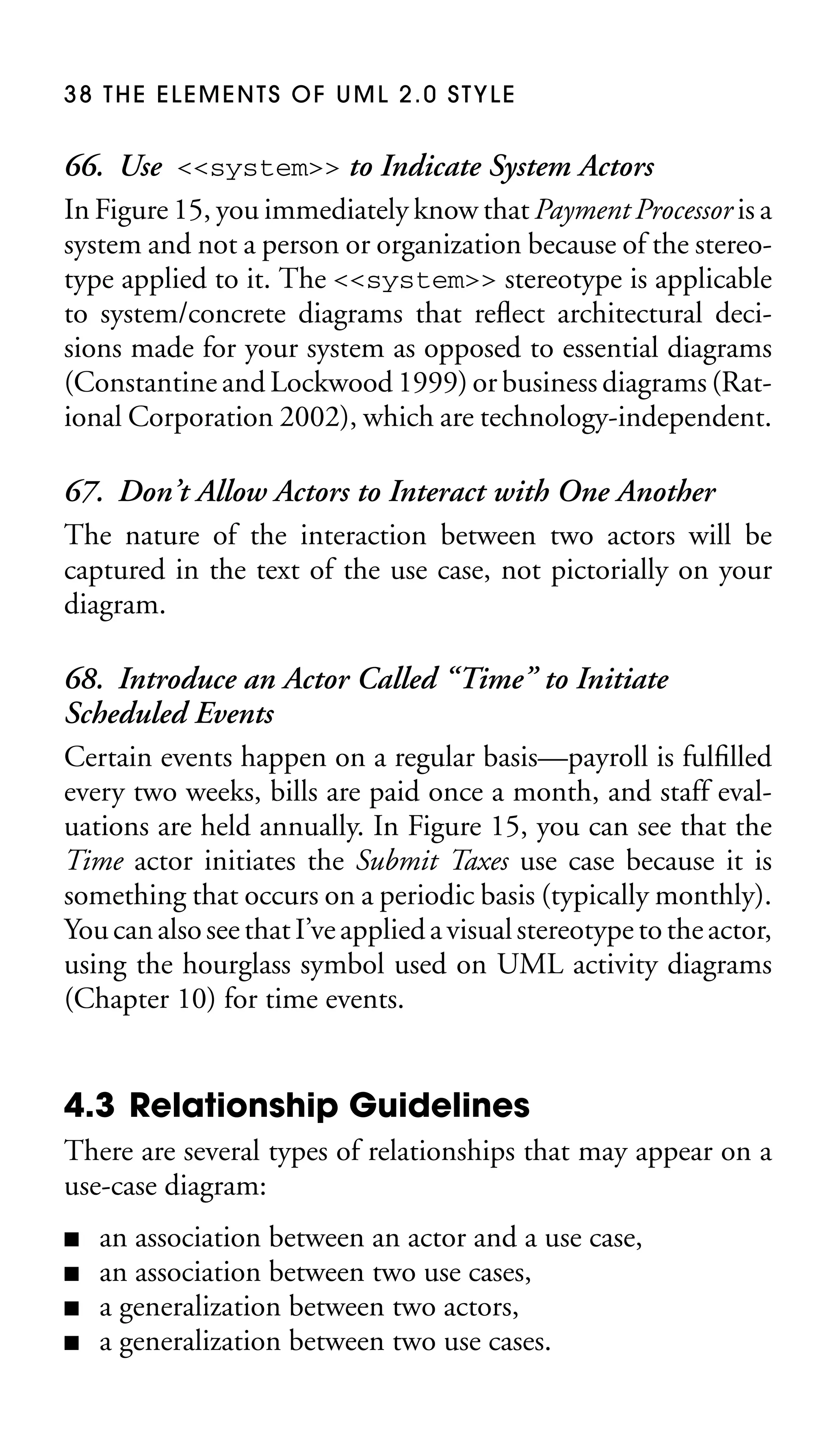 38 THE ELEMENTS OF UML 2.0 STYLE

66. Use <<system>> to Indicate System Actors
In Figure 15, you immediately know that Payment Processor is a
system and not a person or organization because of the stereotype applied to it. The <<system>> stereotype is applicable
to system/concrete diagrams that reﬂect architectural decisions made for your system as opposed to essential diagrams
(Constantine and Lockwood 1999) or business diagrams (Rational Corporation 2002), which are technology-independent.
67. Don’t Allow Actors to Interact with One Another
The nature of the interaction between two actors will be
captured in the text of the use case, not pictorially on your
diagram.
68. Introduce an Actor Called “Time” to Initiate
Scheduled Events
Certain events happen on a regular basis—payroll is fulﬁlled
every two weeks, bills are paid once a month, and staff evaluations are held annually. In Figure 15, you can see that the
Time actor initiates the Submit Taxes use case because it is
something that occurs on a periodic basis (typically monthly).
You can also see that I’ve applied a visual stereotype to the actor,
using the hourglass symbol used on UML activity diagrams
(Chapter 10) for time events.

4.3 Relationship Guidelines
There are several types of relationships that may appear on a
use-case diagram:
■
■
■
■

an association between an actor and a use case,
an association between two use cases,
a generalization between two actors,
a generalization between two use cases.

 