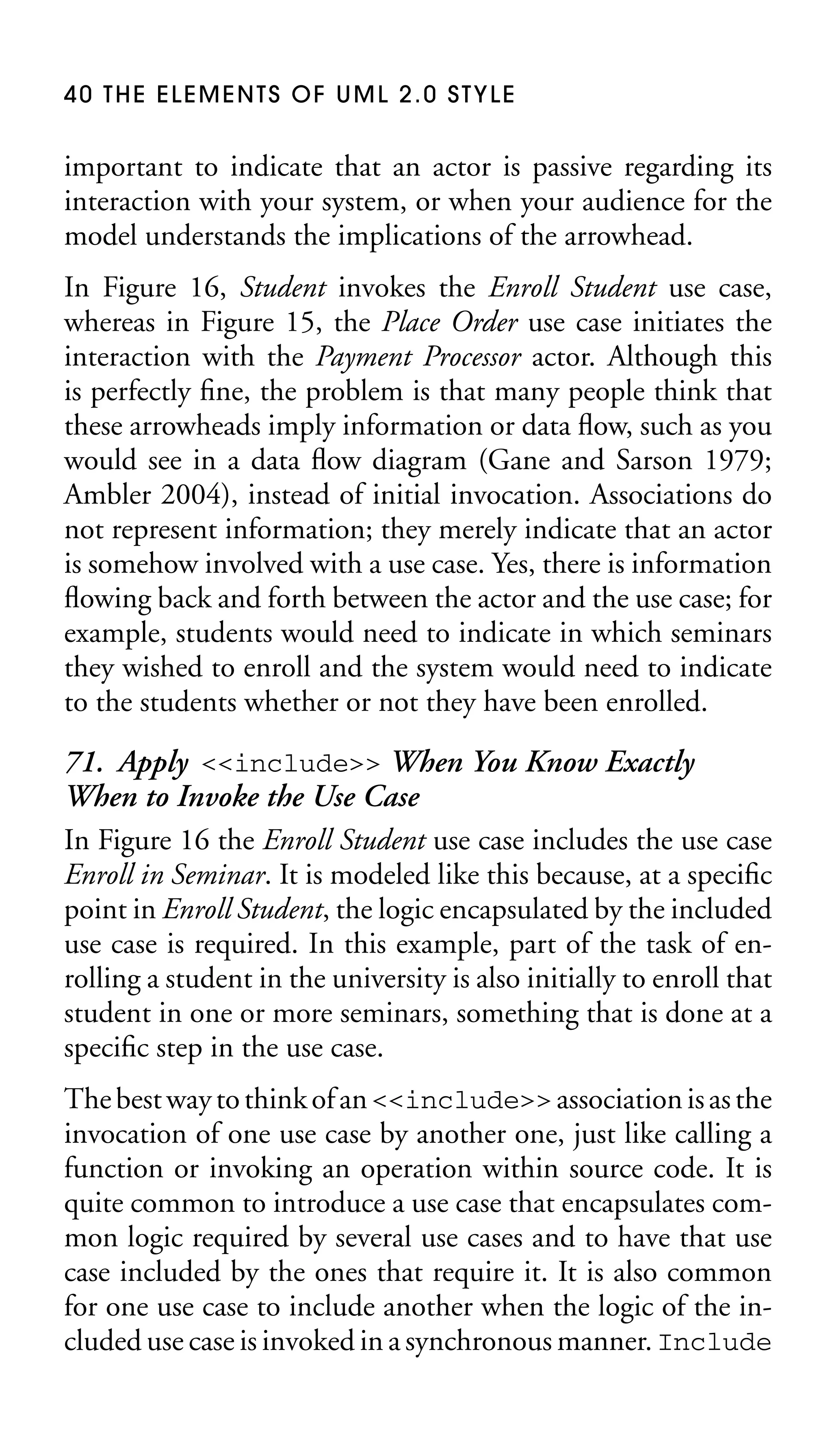 40 THE ELEMENTS OF UML 2.0 STYLE

important to indicate that an actor is passive regarding its
interaction with your system, or when your audience for the
model understands the implications of the arrowhead.
In Figure 16, Student invokes the Enroll Student use case,
whereas in Figure 15, the Place Order use case initiates the
interaction with the Payment Processor actor. Although this
is perfectly ﬁne, the problem is that many people think that
these arrowheads imply information or data ﬂow, such as you
would see in a data ﬂow diagram (Gane and Sarson 1979;
Ambler 2004), instead of initial invocation. Associations do
not represent information; they merely indicate that an actor
is somehow involved with a use case. Yes, there is information
ﬂowing back and forth between the actor and the use case; for
example, students would need to indicate in which seminars
they wished to enroll and the system would need to indicate
to the students whether or not they have been enrolled.

71. Apply <<include>> When You Know Exactly
When to Invoke the Use Case
In Figure 16 the Enroll Student use case includes the use case
Enroll in Seminar. It is modeled like this because, at a speciﬁc
point in Enroll Student, the logic encapsulated by the included
use case is required. In this example, part of the task of enrolling a student in the university is also initially to enroll that
student in one or more seminars, something that is done at a
speciﬁc step in the use case.
The best way to think of an <<include>> association is as the
invocation of one use case by another one, just like calling a
function or invoking an operation within source code. It is
quite common to introduce a use case that encapsulates common logic required by several use cases and to have that use
case included by the ones that require it. It is also common
for one use case to include another when the logic of the included use case is invoked in a synchronous manner. Include

 