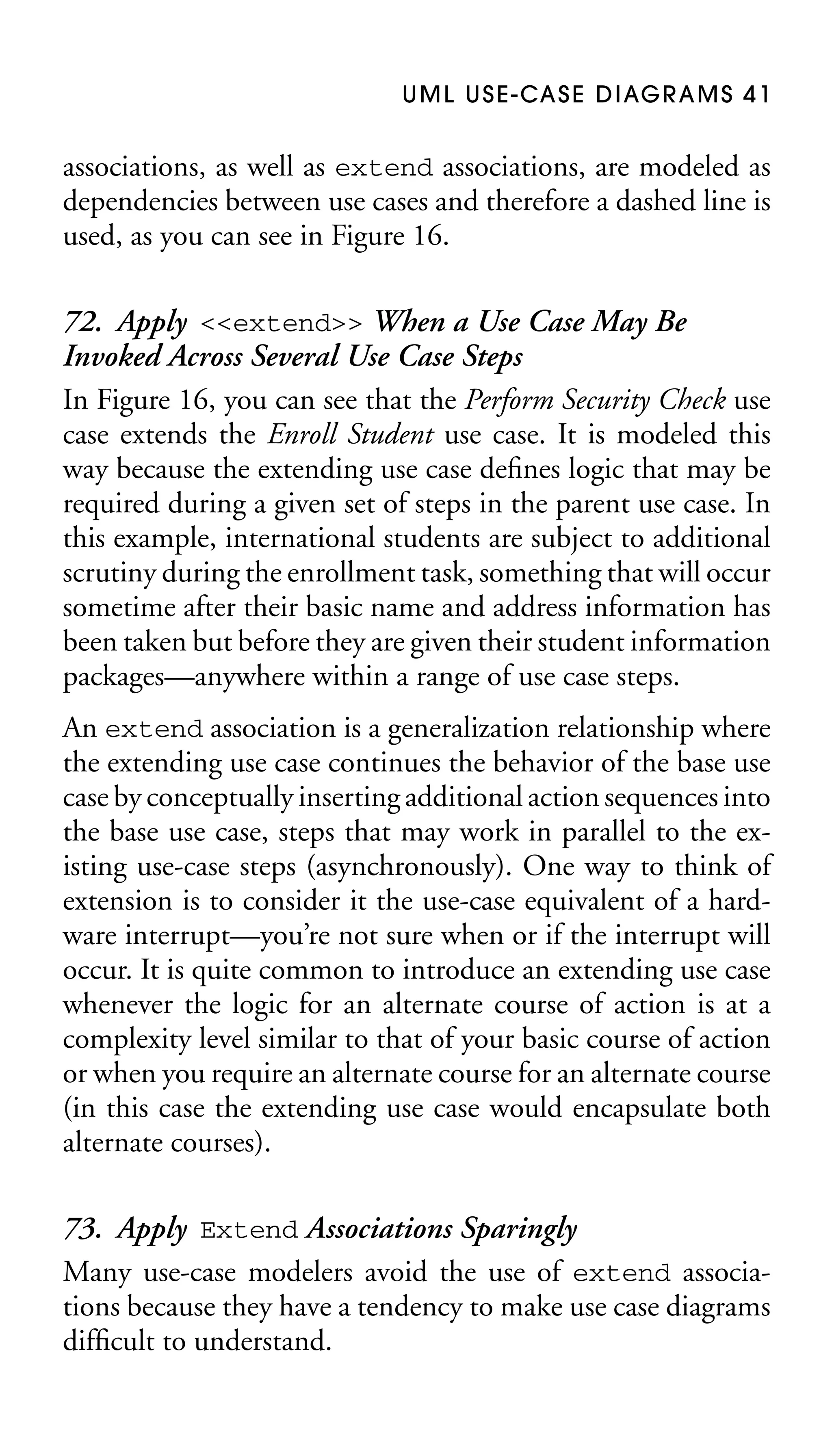 U M L U S E - CA S E D I AG R A M S 4 1

associations, as well as extend associations, are modeled as
dependencies between use cases and therefore a dashed line is
used, as you can see in Figure 16.

72. Apply <<extend>> When a Use Case May Be
Invoked Across Several Use Case Steps
In Figure 16, you can see that the Perform Security Check use
case extends the Enroll Student use case. It is modeled this
way because the extending use case deﬁnes logic that may be
required during a given set of steps in the parent use case. In
this example, international students are subject to additional
scrutiny during the enrollment task, something that will occur
sometime after their basic name and address information has
been taken but before they are given their student information
packages—anywhere within a range of use case steps.
An extend association is a generalization relationship where
the extending use case continues the behavior of the base use
case by conceptually inserting additional action sequences into
the base use case, steps that may work in parallel to the existing use-case steps (asynchronously). One way to think of
extension is to consider it the use-case equivalent of a hardware interrupt—you’re not sure when or if the interrupt will
occur. It is quite common to introduce an extending use case
whenever the logic for an alternate course of action is at a
complexity level similar to that of your basic course of action
or when you require an alternate course for an alternate course
(in this case the extending use case would encapsulate both
alternate courses).

73. Apply Extend Associations Sparingly
Many use-case modelers avoid the use of extend associations because they have a tendency to make use case diagrams
difﬁcult to understand.

 