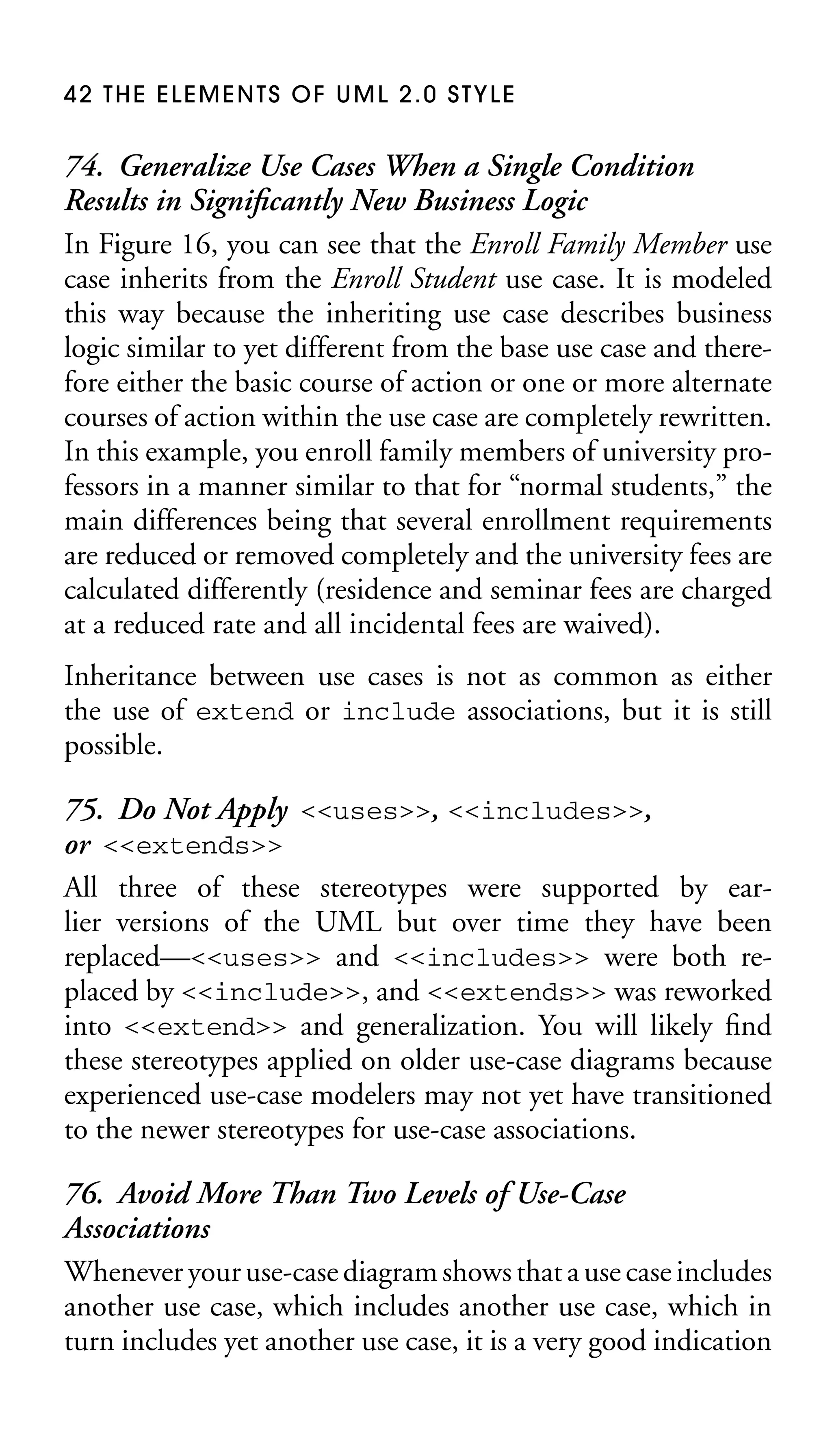 42 THE ELEMENTS OF UML 2.0 STYLE

74. Generalize Use Cases When a Single Condition
Results in Signiﬁcantly New Business Logic
In Figure 16, you can see that the Enroll Family Member use
case inherits from the Enroll Student use case. It is modeled
this way because the inheriting use case describes business
logic similar to yet different from the base use case and therefore either the basic course of action or one or more alternate
courses of action within the use case are completely rewritten.
In this example, you enroll family members of university professors in a manner similar to that for “normal students,” the
main differences being that several enrollment requirements
are reduced or removed completely and the university fees are
calculated differently (residence and seminar fees are charged
at a reduced rate and all incidental fees are waived).
Inheritance between use cases is not as common as either
the use of extend or include associations, but it is still
possible.

75. Do Not Apply <<uses>>, <<includes>>,
or <<extends>>
All three of these stereotypes were supported by earlier versions of the UML but over time they have been
replaced—<<uses>> and <<includes>> were both replaced by <<include>>, and <<extends>> was reworked
into <<extend>> and generalization. You will likely ﬁnd
these stereotypes applied on older use-case diagrams because
experienced use-case modelers may not yet have transitioned
to the newer stereotypes for use-case associations.
76. Avoid More Than Two Levels of Use-Case
Associations
Whenever your use-case diagram shows that a use case includes
another use case, which includes another use case, which in
turn includes yet another use case, it is a very good indication

 