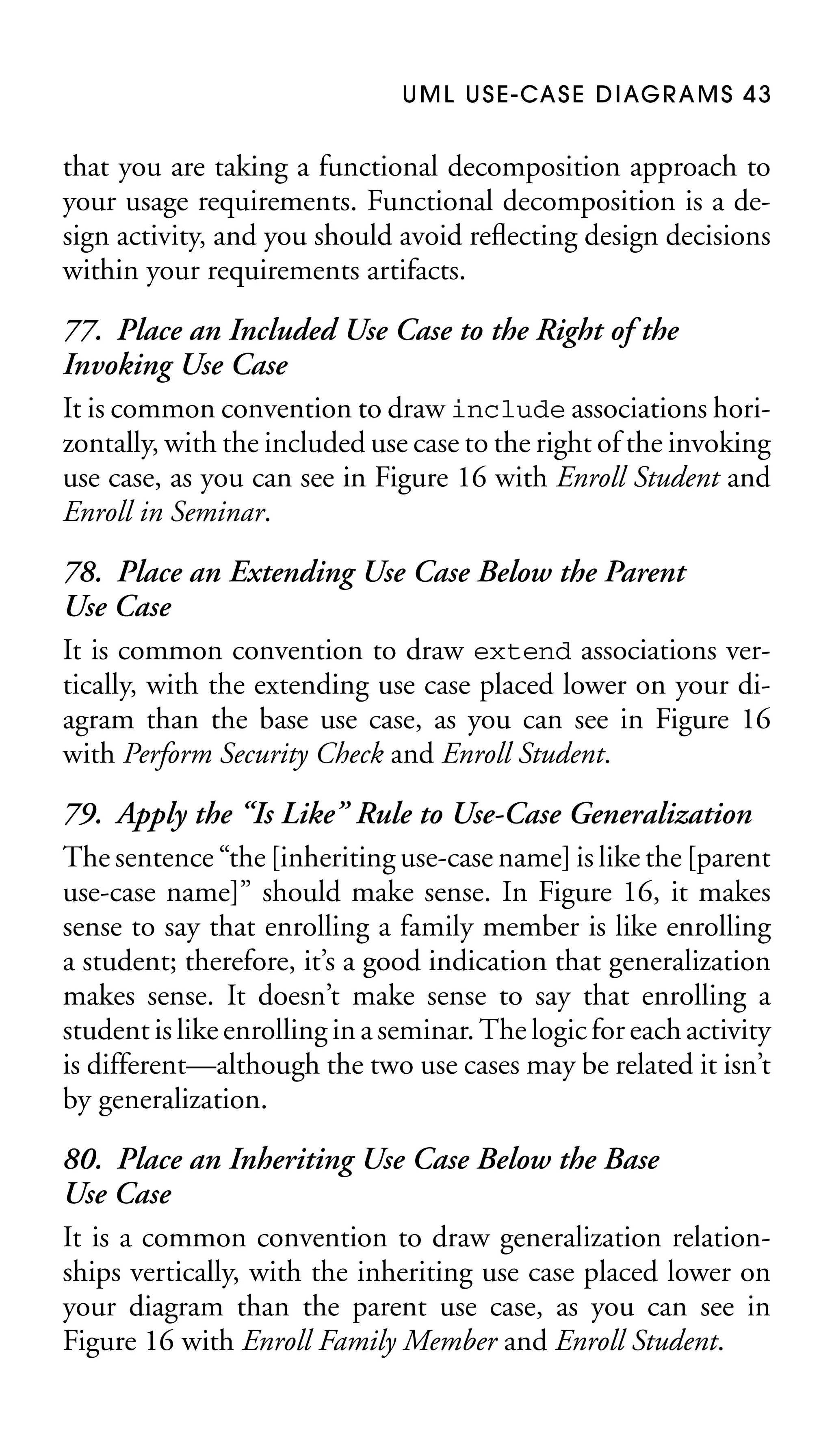 U M L U S E - CA S E D I AG R A M S 4 3

that you are taking a functional decomposition approach to
your usage requirements. Functional decomposition is a design activity, and you should avoid reﬂecting design decisions
within your requirements artifacts.

77. Place an Included Use Case to the Right of the
Invoking Use Case
It is common convention to draw include associations horizontally, with the included use case to the right of the invoking
use case, as you can see in Figure 16 with Enroll Student and
Enroll in Seminar.
78. Place an Extending Use Case Below the Parent
Use Case
It is common convention to draw extend associations vertically, with the extending use case placed lower on your diagram than the base use case, as you can see in Figure 16
with Perform Security Check and Enroll Student.
79. Apply the “Is Like” Rule to Use-Case Generalization
The sentence “the [inheriting use-case name] is like the [parent
use-case name]” should make sense. In Figure 16, it makes
sense to say that enrolling a family member is like enrolling
a student; therefore, it’s a good indication that generalization
makes sense. It doesn’t make sense to say that enrolling a
student is like enrolling in a seminar. The logic for each activity
is different—although the two use cases may be related it isn’t
by generalization.
80. Place an Inheriting Use Case Below the Base
Use Case
It is a common convention to draw generalization relationships vertically, with the inheriting use case placed lower on
your diagram than the parent use case, as you can see in
Figure 16 with Enroll Family Member and Enroll Student.

 