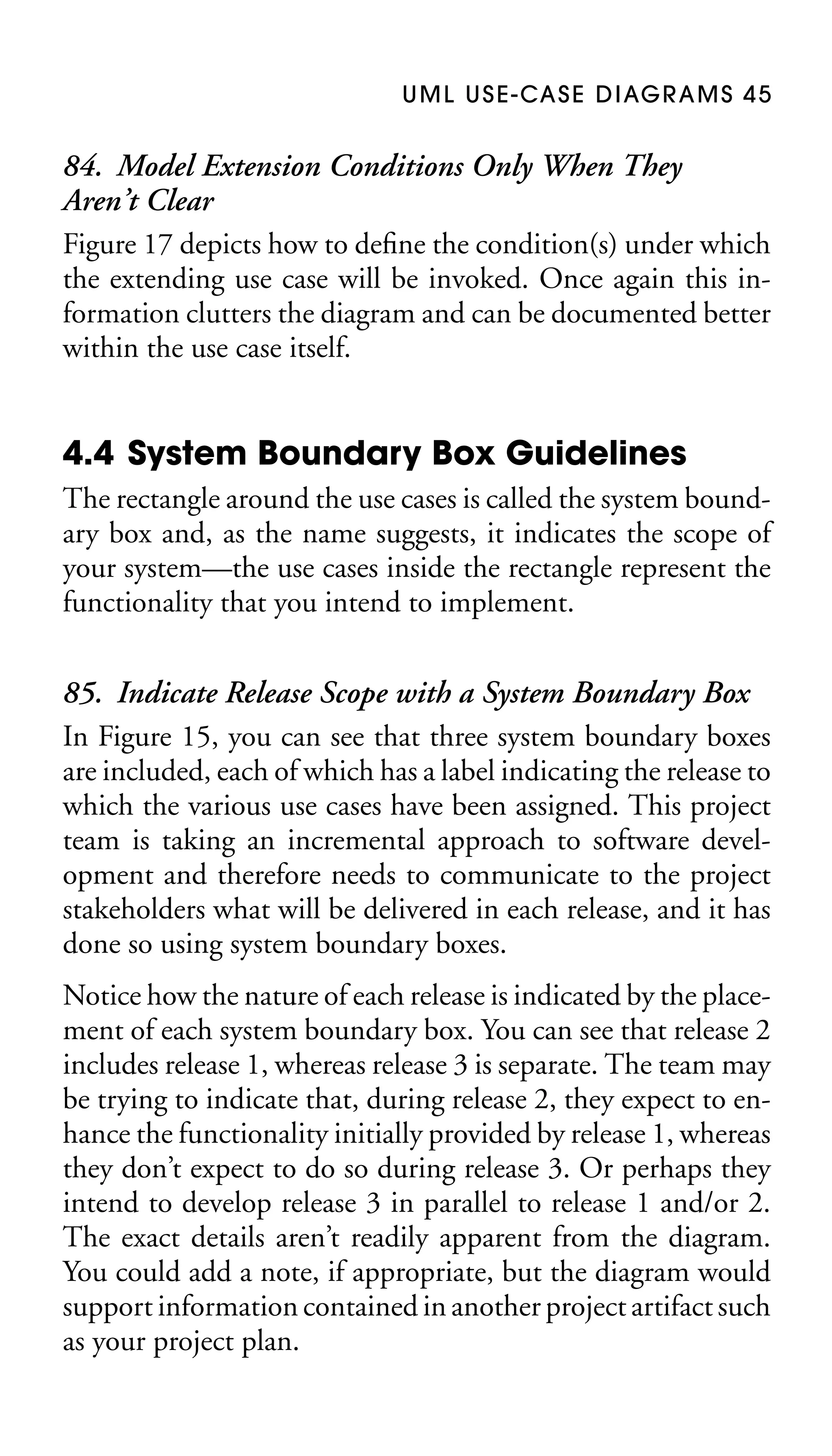U M L U S E - CA S E D I AG R A M S 4 5

84. Model Extension Conditions Only When They
Aren’t Clear
Figure 17 depicts how to deﬁne the condition(s) under which
the extending use case will be invoked. Once again this information clutters the diagram and can be documented better
within the use case itself.

4.4 System Boundary Box Guidelines
The rectangle around the use cases is called the system boundary box and, as the name suggests, it indicates the scope of
your system—the use cases inside the rectangle represent the
functionality that you intend to implement.

85. Indicate Release Scope with a System Boundary Box
In Figure 15, you can see that three system boundary boxes
are included, each of which has a label indicating the release to
which the various use cases have been assigned. This project
team is taking an incremental approach to software development and therefore needs to communicate to the project
stakeholders what will be delivered in each release, and it has
done so using system boundary boxes.
Notice how the nature of each release is indicated by the placement of each system boundary box. You can see that release 2
includes release 1, whereas release 3 is separate. The team may
be trying to indicate that, during release 2, they expect to enhance the functionality initially provided by release 1, whereas
they don’t expect to do so during release 3. Or perhaps they
intend to develop release 3 in parallel to release 1 and/or 2.
The exact details aren’t readily apparent from the diagram.
You could add a note, if appropriate, but the diagram would
support information contained in another project artifact such
as your project plan.

 