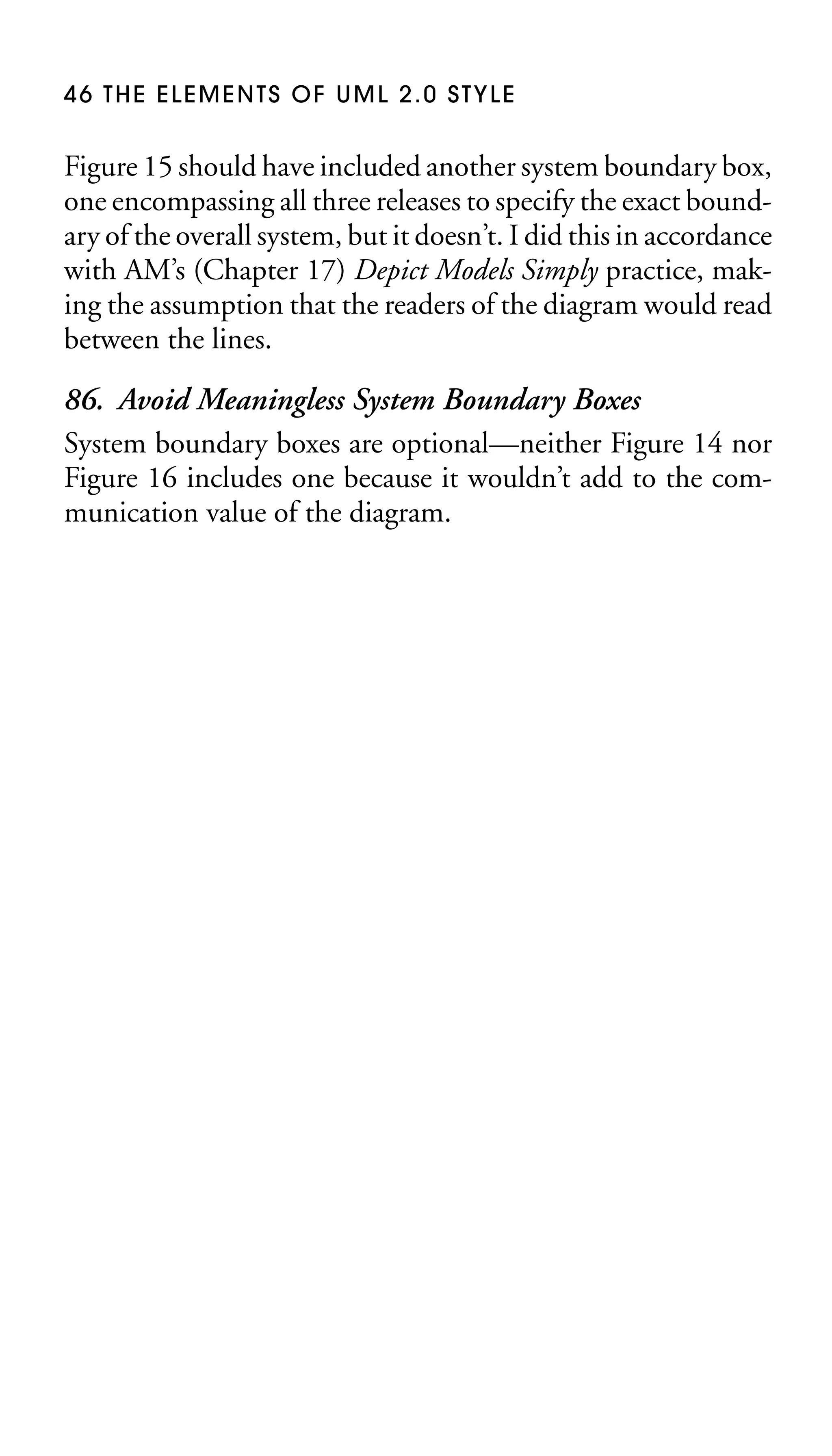 46 THE ELEMENTS OF UML 2.0 STYLE

Figure 15 should have included another system boundary box,
one encompassing all three releases to specify the exact boundary of the overall system, but it doesn’t. I did this in accordance
with AM’s (Chapter 17) Depict Models Simply practice, making the assumption that the readers of the diagram would read
between the lines.

86. Avoid Meaningless System Boundary Boxes
System boundary boxes are optional—neither Figure 14 nor
Figure 16 includes one because it wouldn’t add to the communication value of the diagram.

 