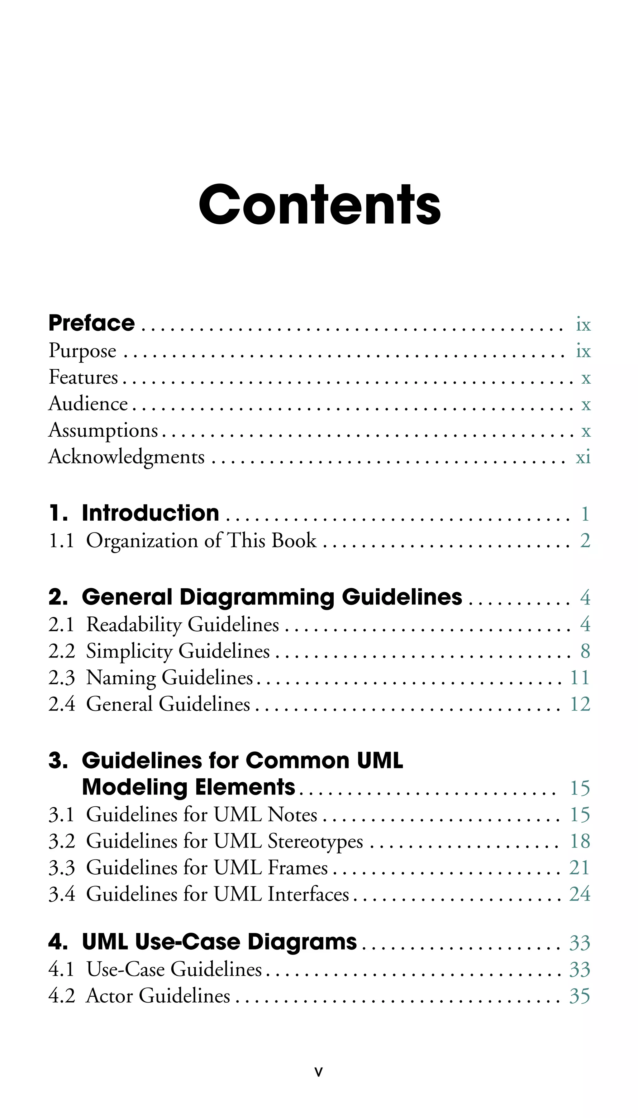 Contents
Preface . . . . . . . . . . . . . . . . . . . . . . . . . . . . . . . . . . . . . . . . . . . . ix
Purpose . . . . . . . . . . . . . . . . . . . . . . . . . . . . . . . . . . . . . . . . . . . . . . ix
Features . . . . . . . . . . . . . . . . . . . . . . . . . . . . . . . . . . . . . . . . . . . . . . . x
Audience . . . . . . . . . . . . . . . . . . . . . . . . . . . . . . . . . . . . . . . . . . . . . . x
Assumptions . . . . . . . . . . . . . . . . . . . . . . . . . . . . . . . . . . . . . . . . . . . x
Acknowledgments . . . . . . . . . . . . . . . . . . . . . . . . . . . . . . . . . . . . . xi
1. Introduction . . . . . . . . . . . . . . . . . . . . . . . . . . . . . . . . . . . . 1
1.1 Organization of This Book . . . . . . . . . . . . . . . . . . . . . . . . . . 2
2. General Diagramming Guidelines . . . . . . . . . . . 4
2.1 Readability Guidelines . . . . . . . . . . . . . . . . . . . . . . . . . . . . . . 4
2.2 Simplicity Guidelines . . . . . . . . . . . . . . . . . . . . . . . . . . . . . . . 8
2.3 Naming Guidelines . . . . . . . . . . . . . . . . . . . . . . . . . . . . . . . . 11
2.4 General Guidelines . . . . . . . . . . . . . . . . . . . . . . . . . . . . . . . . 12
3. Guidelines for Common UML
Modeling Elements . . . . . . . . . . . . . . . . . . . . . . . . . . .
3.1 Guidelines for UML Notes . . . . . . . . . . . . . . . . . . . . . . . . .
3.2 Guidelines for UML Stereotypes . . . . . . . . . . . . . . . . . . . .
3.3 Guidelines for UML Frames . . . . . . . . . . . . . . . . . . . . . . . .
3.4 Guidelines for UML Interfaces . . . . . . . . . . . . . . . . . . . . . .

15
15
18
21
24

4. UML Use-Case Diagrams . . . . . . . . . . . . . . . . . . . . . 33
4.1 Use-Case Guidelines . . . . . . . . . . . . . . . . . . . . . . . . . . . . . . . 33
4.2 Actor Guidelines . . . . . . . . . . . . . . . . . . . . . . . . . . . . . . . . . . 35

v

 