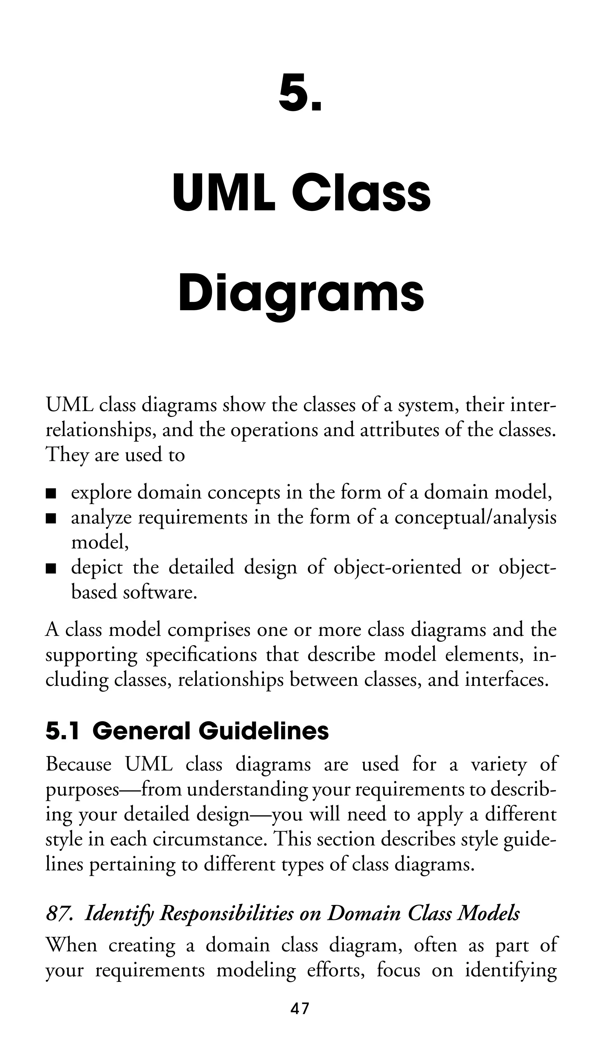 5.
UML Class
Diagrams
UML class diagrams show the classes of a system, their interrelationships, and the operations and attributes of the classes.
They are used to
■
■
■

explore domain concepts in the form of a domain model,
analyze requirements in the form of a conceptual/analysis
model,
depict the detailed design of object-oriented or objectbased software.

A class model comprises one or more class diagrams and the
supporting speciﬁcations that describe model elements, including classes, relationships between classes, and interfaces.

5.1 General Guidelines
Because UML class diagrams are used for a variety of
purposes—from understanding your requirements to describing your detailed design—you will need to apply a different
style in each circumstance. This section describes style guidelines pertaining to different types of class diagrams.

87. Identify Responsibilities on Domain Class Models
When creating a domain class diagram, often as part of
your requirements modeling efforts, focus on identifying
47

 