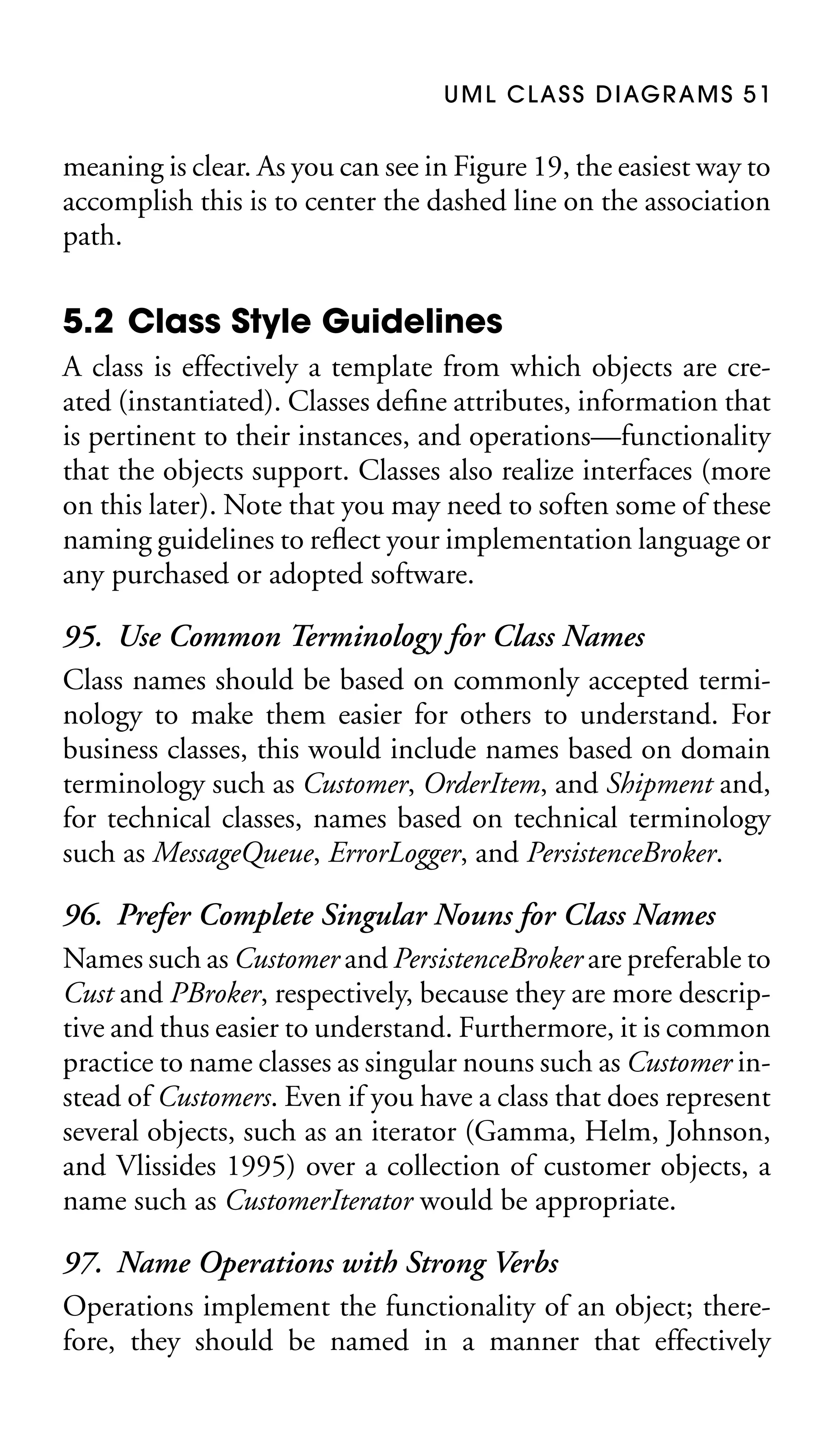 U M L C L A S S D I AG R A M S 5 1

meaning is clear. As you can see in Figure 19, the easiest way to
accomplish this is to center the dashed line on the association
path.

5.2 Class Style Guidelines
A class is effectively a template from which objects are created (instantiated). Classes deﬁne attributes, information that
is pertinent to their instances, and operations—functionality
that the objects support. Classes also realize interfaces (more
on this later). Note that you may need to soften some of these
naming guidelines to reﬂect your implementation language or
any purchased or adopted software.

95. Use Common Terminology for Class Names
Class names should be based on commonly accepted terminology to make them easier for others to understand. For
business classes, this would include names based on domain
terminology such as Customer, OrderItem, and Shipment and,
for technical classes, names based on technical terminology
such as MessageQueue, ErrorLogger, and PersistenceBroker.
96. Prefer Complete Singular Nouns for Class Names
Names such as Customer and PersistenceBroker are preferable to
Cust and PBroker, respectively, because they are more descriptive and thus easier to understand. Furthermore, it is common
practice to name classes as singular nouns such as Customer instead of Customers. Even if you have a class that does represent
several objects, such as an iterator (Gamma, Helm, Johnson,
and Vlissides 1995) over a collection of customer objects, a
name such as CustomerIterator would be appropriate.
97. Name Operations with Strong Verbs
Operations implement the functionality of an object; therefore, they should be named in a manner that effectively

 