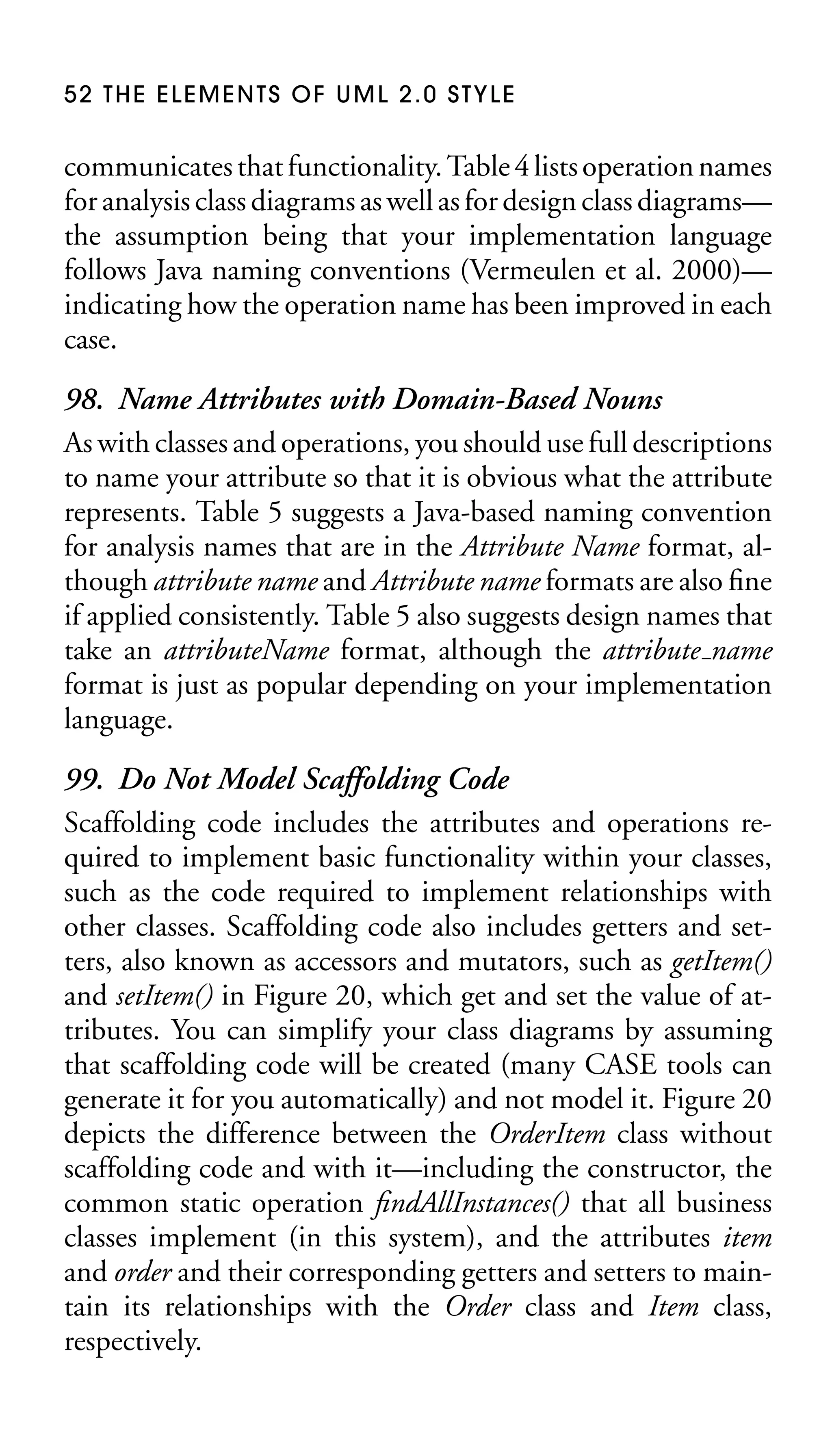 52 THE ELEMENTS OF UML 2.0 STYLE

communicates that functionality. Table 4 lists operation names
for analysis class diagrams as well as for design class diagrams—
the assumption being that your implementation language
follows Java naming conventions (Vermeulen et al. 2000)—
indicating how the operation name has been improved in each
case.

98. Name Attributes with Domain-Based Nouns
As with classes and operations, you should use full descriptions
to name your attribute so that it is obvious what the attribute
represents. Table 5 suggests a Java-based naming convention
for analysis names that are in the Attribute Name format, although attribute name and Attribute name formats are also ﬁne
if applied consistently. Table 5 also suggests design names that
take an attributeName format, although the attribute name
format is just as popular depending on your implementation
language.
99. Do Not Model Scaffolding Code
Scaffolding code includes the attributes and operations required to implement basic functionality within your classes,
such as the code required to implement relationships with
other classes. Scaffolding code also includes getters and setters, also known as accessors and mutators, such as getItem()
and setItem() in Figure 20, which get and set the value of attributes. You can simplify your class diagrams by assuming
that scaffolding code will be created (many CASE tools can
generate it for you automatically) and not model it. Figure 20
depicts the difference between the OrderItem class without
scaffolding code and with it—including the constructor, the
common static operation ﬁndAllInstances() that all business
classes implement (in this system), and the attributes item
and order and their corresponding getters and setters to maintain its relationships with the Order class and Item class,
respectively.

 