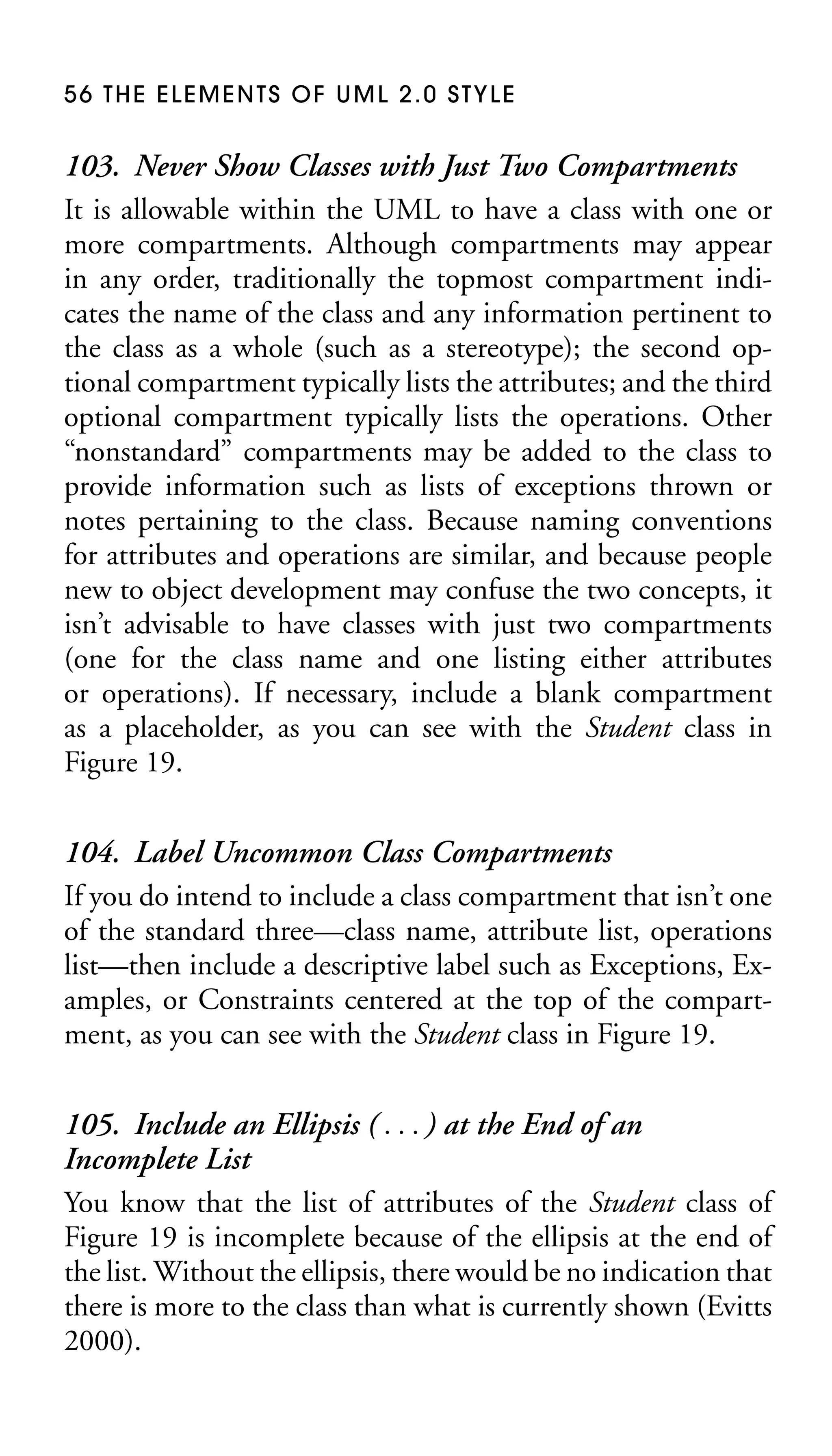 56 THE ELEMENTS OF UML 2.0 STYLE

103. Never Show Classes with Just Two Compartments
It is allowable within the UML to have a class with one or
more compartments. Although compartments may appear
in any order, traditionally the topmost compartment indicates the name of the class and any information pertinent to
the class as a whole (such as a stereotype); the second optional compartment typically lists the attributes; and the third
optional compartment typically lists the operations. Other
“nonstandard” compartments may be added to the class to
provide information such as lists of exceptions thrown or
notes pertaining to the class. Because naming conventions
for attributes and operations are similar, and because people
new to object development may confuse the two concepts, it
isn’t advisable to have classes with just two compartments
(one for the class name and one listing either attributes
or operations). If necessary, include a blank compartment
as a placeholder, as you can see with the Student class in
Figure 19.
104. Label Uncommon Class Compartments
If you do intend to include a class compartment that isn’t one
of the standard three—class name, attribute list, operations
list—then include a descriptive label such as Exceptions, Examples, or Constraints centered at the top of the compartment, as you can see with the Student class in Figure 19.
105. Include an Ellipsis ( . . . ) at the End of an
Incomplete List
You know that the list of attributes of the Student class of
Figure 19 is incomplete because of the ellipsis at the end of
the list. Without the ellipsis, there would be no indication that
there is more to the class than what is currently shown (Evitts
2000).

 