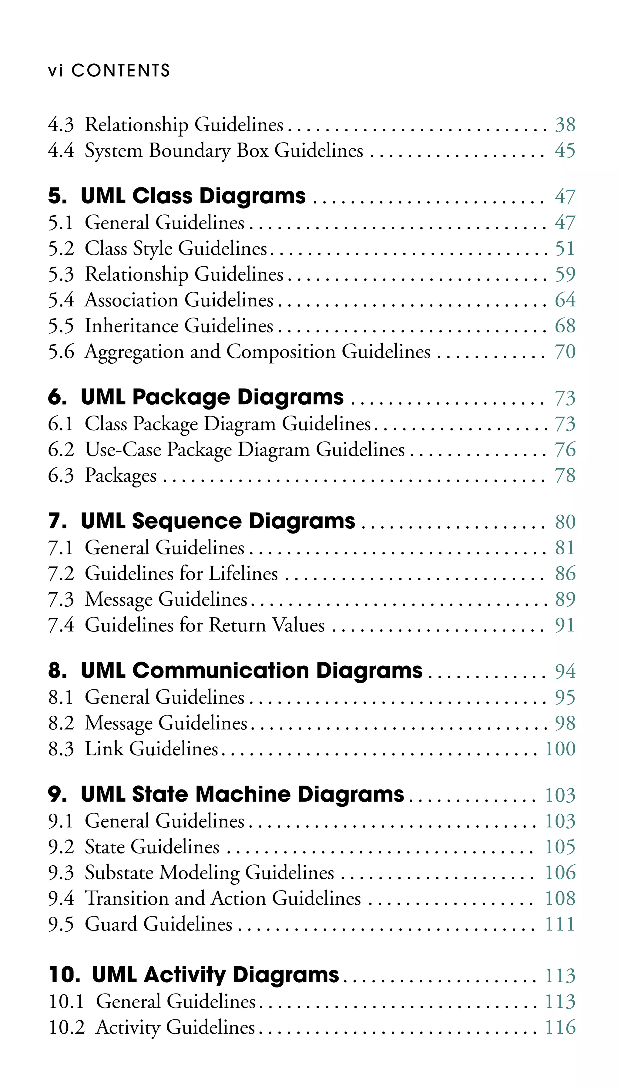 vi CONTENTS

4.3 Relationship Guidelines . . . . . . . . . . . . . . . . . . . . . . . . . . . . 38
4.4 System Boundary Box Guidelines . . . . . . . . . . . . . . . . . . . 45
5. UML Class Diagrams . . . . . . . . . . . . . . . . . . . . . . . . . 47
5.1 General Guidelines . . . . . . . . . . . . . . . . . . . . . . . . . . . . . . . . 47
5.2 Class Style Guidelines . . . . . . . . . . . . . . . . . . . . . . . . . . . . . . 51
5.3 Relationship Guidelines . . . . . . . . . . . . . . . . . . . . . . . . . . . . 59
5.4 Association Guidelines . . . . . . . . . . . . . . . . . . . . . . . . . . . . . 64
5.5 Inheritance Guidelines . . . . . . . . . . . . . . . . . . . . . . . . . . . . . 68
5.6 Aggregation and Composition Guidelines . . . . . . . . . . . . 70
6. UML Package Diagrams . . . . . . . . . . . . . . . . . . . . . 73
6.1 Class Package Diagram Guidelines . . . . . . . . . . . . . . . . . . . 73
6.2 Use-Case Package Diagram Guidelines . . . . . . . . . . . . . . . 76
6.3 Packages . . . . . . . . . . . . . . . . . . . . . . . . . . . . . . . . . . . . . . . . . 78
7. UML Sequence Diagrams . . . . . . . . . . . . . . . . . . . . 80
7.1 General Guidelines . . . . . . . . . . . . . . . . . . . . . . . . . . . . . . . . 81
7.2 Guidelines for Lifelines . . . . . . . . . . . . . . . . . . . . . . . . . . . . 86
7.3 Message Guidelines . . . . . . . . . . . . . . . . . . . . . . . . . . . . . . . . 89
7.4 Guidelines for Return Values . . . . . . . . . . . . . . . . . . . . . . . 91
8. UML Communication Diagrams . . . . . . . . . . . . . 94
8.1 General Guidelines . . . . . . . . . . . . . . . . . . . . . . . . . . . . . . . . 95
8.2 Message Guidelines . . . . . . . . . . . . . . . . . . . . . . . . . . . . . . . . 98
8.3 Link Guidelines . . . . . . . . . . . . . . . . . . . . . . . . . . . . . . . . . . 100
9. UML State Machine Diagrams . . . . . . . . . . . . . .
9.1 General Guidelines . . . . . . . . . . . . . . . . . . . . . . . . . . . . . . .
9.2 State Guidelines . . . . . . . . . . . . . . . . . . . . . . . . . . . . . . . . .
9.3 Substate Modeling Guidelines . . . . . . . . . . . . . . . . . . . . .
9.4 Transition and Action Guidelines . . . . . . . . . . . . . . . . . .
9.5 Guard Guidelines . . . . . . . . . . . . . . . . . . . . . . . . . . . . . . . .

103
103
105
106
108
111

10. UML Activity Diagrams . . . . . . . . . . . . . . . . . . . . . 113
10.1 General Guidelines . . . . . . . . . . . . . . . . . . . . . . . . . . . . . . 113
10.2 Activity Guidelines . . . . . . . . . . . . . . . . . . . . . . . . . . . . . . 116

 
