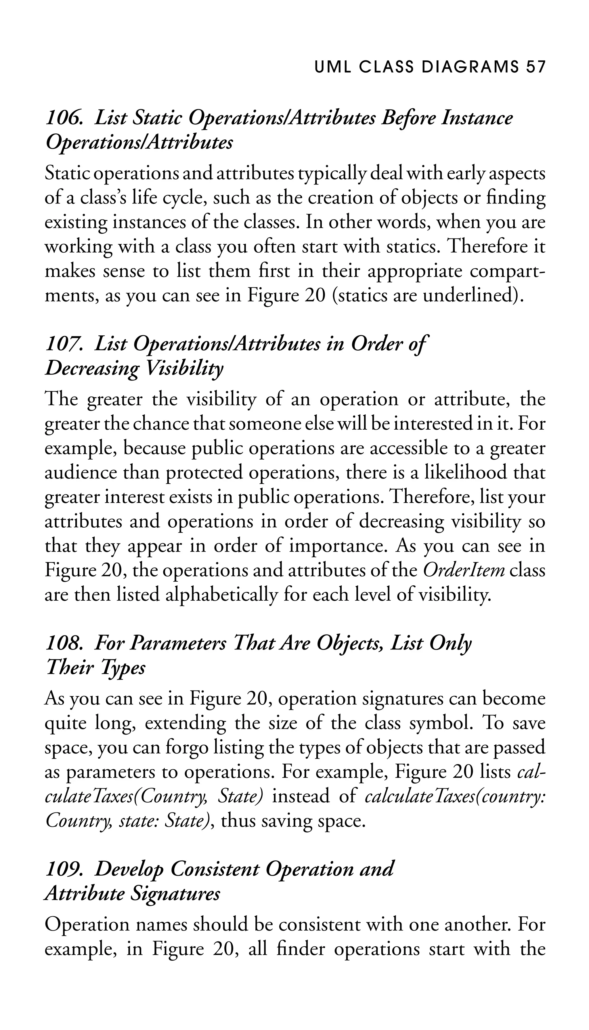 U M L C L A S S D I AG R A M S 5 7

106. List Static Operations/Attributes Before Instance
Operations/Attributes
Static operations and attributes typically deal with early aspects
of a class’s life cycle, such as the creation of objects or ﬁnding
existing instances of the classes. In other words, when you are
working with a class you often start with statics. Therefore it
makes sense to list them ﬁrst in their appropriate compartments, as you can see in Figure 20 (statics are underlined).
107. List Operations/Attributes in Order of
Decreasing Visibility
The greater the visibility of an operation or attribute, the
greater the chance that someone else will be interested in it. For
example, because public operations are accessible to a greater
audience than protected operations, there is a likelihood that
greater interest exists in public operations. Therefore, list your
attributes and operations in order of decreasing visibility so
that they appear in order of importance. As you can see in
Figure 20, the operations and attributes of the OrderItem class
are then listed alphabetically for each level of visibility.
108. For Parameters That Are Objects, List Only
Their Types
As you can see in Figure 20, operation signatures can become
quite long, extending the size of the class symbol. To save
space, you can forgo listing the types of objects that are passed
as parameters to operations. For example, Figure 20 lists calculateTaxes(Country, State) instead of calculateTaxes(country:
Country, state: State), thus saving space.
109. Develop Consistent Operation and
Attribute Signatures
Operation names should be consistent with one another. For
example, in Figure 20, all ﬁnder operations start with the

 