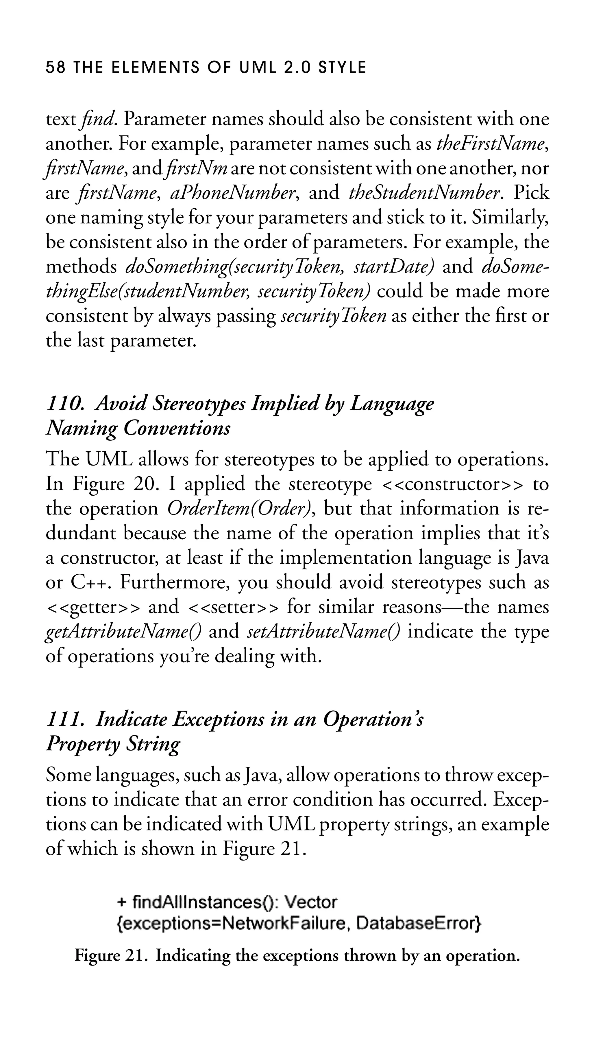 58 THE ELEMENTS OF UML 2.0 STYLE

text ﬁnd. Parameter names should also be consistent with one
another. For example, parameter names such as theFirstName,
ﬁrstName, and ﬁrstNm are not consistent with one another, nor
are ﬁrstName, aPhoneNumber, and theStudentNumber. Pick
one naming style for your parameters and stick to it. Similarly,
be consistent also in the order of parameters. For example, the
methods doSomething(securityToken, startDate) and doSomethingElse(studentNumber, securityToken) could be made more
consistent by always passing securityToken as either the ﬁrst or
the last parameter.

110. Avoid Stereotypes Implied by Language
Naming Conventions
The UML allows for stereotypes to be applied to operations.
In Figure 20. I applied the stereotype <<constructor>> to
the operation OrderItem(Order), but that information is redundant because the name of the operation implies that it’s
a constructor, at least if the implementation language is Java
or C++. Furthermore, you should avoid stereotypes such as
<<getter>> and <<setter>> for similar reasons—the names
getAttributeName() and setAttributeName() indicate the type
of operations you’re dealing with.
111. Indicate Exceptions in an Operation’s
Property String
Some languages, such as Java, allow operations to throw exceptions to indicate that an error condition has occurred. Exceptions can be indicated with UML property strings, an example
of which is shown in Figure 21.

Figure 21. Indicating the exceptions thrown by an operation.

 