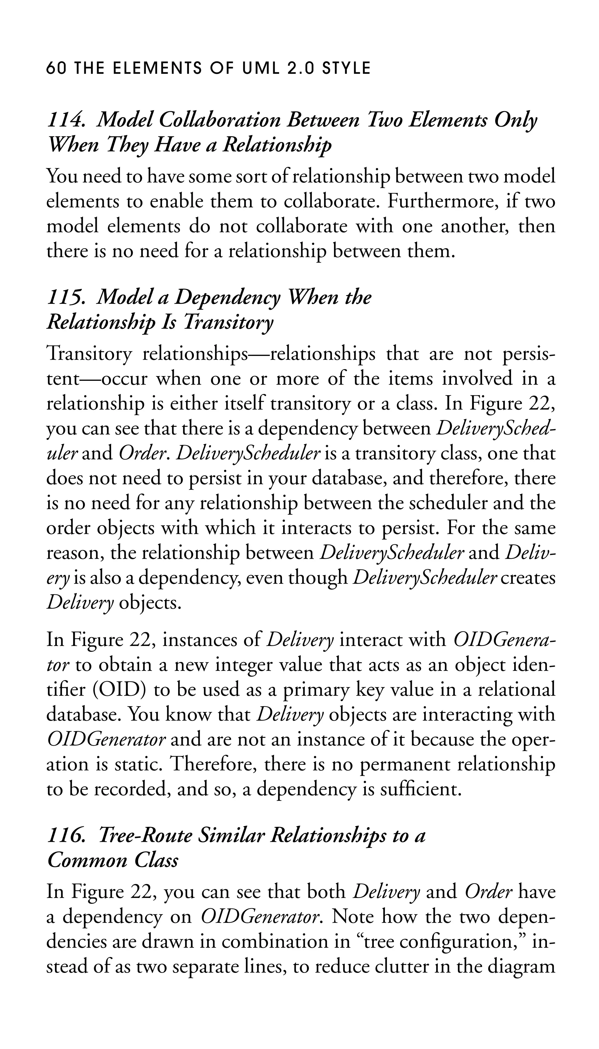 60 THE ELEMENTS OF UML 2.0 STYLE

114. Model Collaboration Between Two Elements Only
When They Have a Relationship
You need to have some sort of relationship between two model
elements to enable them to collaborate. Furthermore, if two
model elements do not collaborate with one another, then
there is no need for a relationship between them.
115. Model a Dependency When the
Relationship Is Transitory
Transitory relationships—relationships that are not persistent—occur when one or more of the items involved in a
relationship is either itself transitory or a class. In Figure 22,
you can see that there is a dependency between DeliveryScheduler and Order. DeliveryScheduler is a transitory class, one that
does not need to persist in your database, and therefore, there
is no need for any relationship between the scheduler and the
order objects with which it interacts to persist. For the same
reason, the relationship between DeliveryScheduler and Delivery is also a dependency, even though DeliveryScheduler creates
Delivery objects.
In Figure 22, instances of Delivery interact with OIDGenerator to obtain a new integer value that acts as an object identiﬁer (OID) to be used as a primary key value in a relational
database. You know that Delivery objects are interacting with
OIDGenerator and are not an instance of it because the operation is static. Therefore, there is no permanent relationship
to be recorded, and so, a dependency is sufﬁcient.

116. Tree-Route Similar Relationships to a
Common Class
In Figure 22, you can see that both Delivery and Order have
a dependency on OIDGenerator. Note how the two dependencies are drawn in combination in “tree conﬁguration,” instead of as two separate lines, to reduce clutter in the diagram

 
