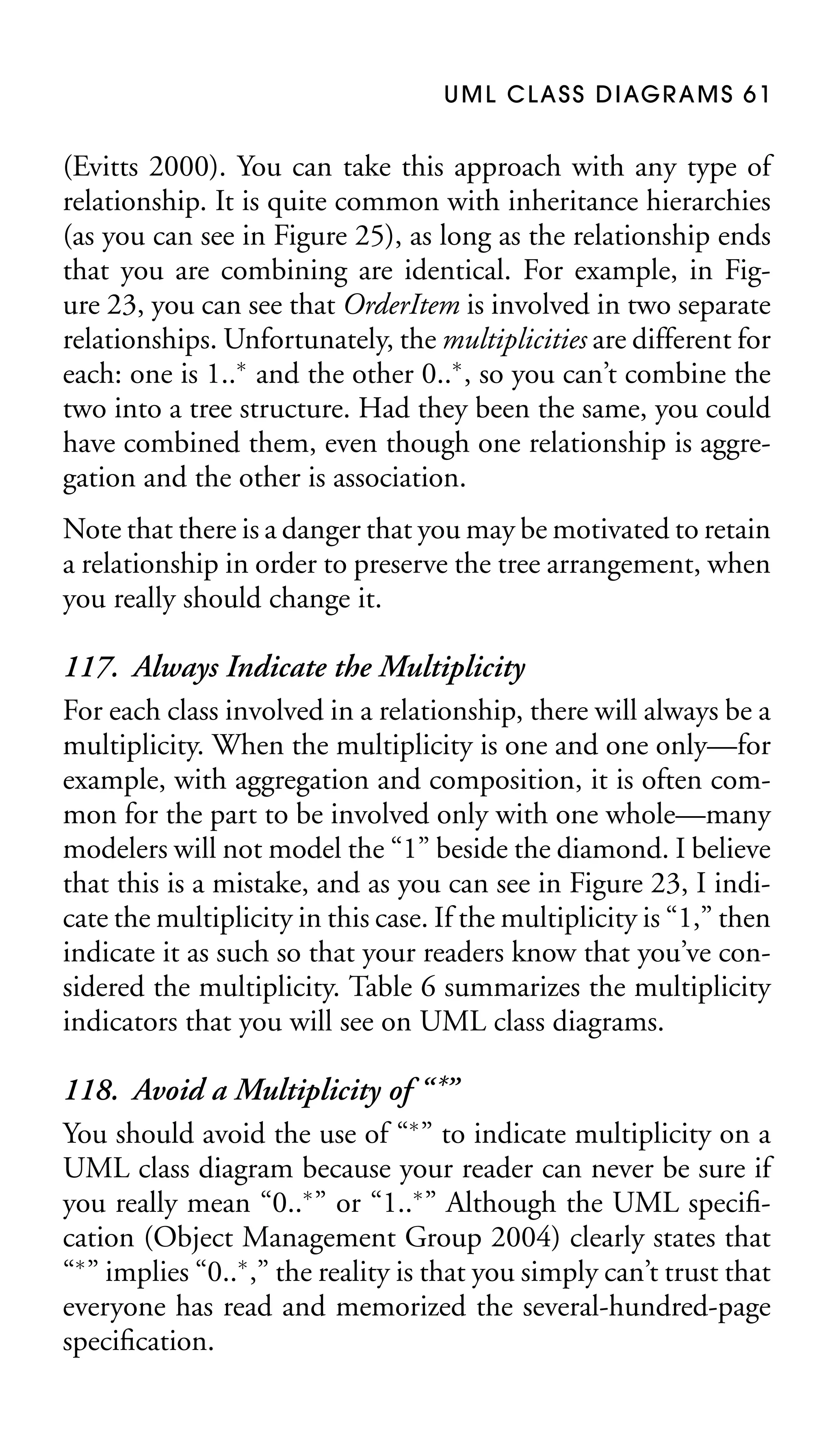 U M L C L A S S D I AG R A M S 6 1

(Evitts 2000). You can take this approach with any type of
relationship. It is quite common with inheritance hierarchies
(as you can see in Figure 25), as long as the relationship ends
that you are combining are identical. For example, in Figure 23, you can see that OrderItem is involved in two separate
relationships. Unfortunately, the multiplicities are different for
each: one is 1..∗ and the other 0..∗ , so you can’t combine the
two into a tree structure. Had they been the same, you could
have combined them, even though one relationship is aggregation and the other is association.
Note that there is a danger that you may be motivated to retain
a relationship in order to preserve the tree arrangement, when
you really should change it.

117. Always Indicate the Multiplicity
For each class involved in a relationship, there will always be a
multiplicity. When the multiplicity is one and one only—for
example, with aggregation and composition, it is often common for the part to be involved only with one whole—many
modelers will not model the “1” beside the diamond. I believe
that this is a mistake, and as you can see in Figure 23, I indicate the multiplicity in this case. If the multiplicity is “1,” then
indicate it as such so that your readers know that you’ve considered the multiplicity. Table 6 summarizes the multiplicity
indicators that you will see on UML class diagrams.
118. Avoid a Multiplicity of “ *”
You should avoid the use of “∗ ” to indicate multiplicity on a
UML class diagram because your reader can never be sure if
you really mean “0..∗ ” or “1..∗ ” Although the UML speciﬁcation (Object Management Group 2004) clearly states that
“∗ ” implies “0..∗ ,” the reality is that you simply can’t trust that
everyone has read and memorized the several-hundred-page
speciﬁcation.

 